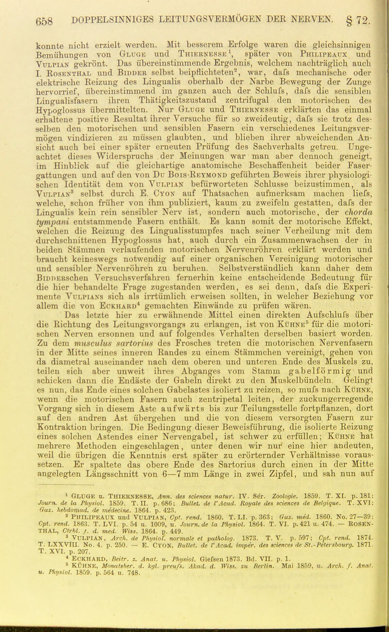 konnte nicht erzielt werden. Mit besserem Erfolge waren die gleichsinnigen Bemühungen von Gluge und Tiiiernesse \ später von Philipeaüx und VuLPiAN gekrönt. Das übereinstimmende Ergebnis, welchem nachträglich auch I. Rosenthal und Bidder selbst beipflichteten, war, dafs mechanische odei' elektrische Reizung des Lingualis oberhalb der Narbe Bewegung der Zunge hervorrief, übereinstimmend im ganzen auch der Schlufs, dafs die sensiblen Lingualisfasern ihren Thätigkeitszustand zentrifugal den motorischen des Hypoglossus übermittelten. Nur Gluge und Thiernesse erklärten das einmal erhaltene positive Resultat ihrer Versuche für so zweideutig, dafs sie trotz des- selben den motorischen und sensiblen Fasern ein verschiedenes Leitungsver- mögen vindizieren zu müssen glaubten, und blieben ihrer abweichenden An- sicht auch bei einer später erneuten Prüfung des Sachverhalts getreu. Unge- achtet dieses Widerspruchs der Meinungen war man aber dennoch geneigt, im Hinblick auf die gleichartige anatomische Beschaffenheit beider Faser- gattungen und auf den von Du Bois-Reymond geführten Beweis ihrer physiologi- schen Identität dem von Vüi-pian befürworteten Schlüsse beizustimmen, als VuLPiAN* selbst durch E. Cyon auf Thatsachen aufmei-ksam machen liefs, welche, schon früher von ihm publiziert, kaum zu zweifeln gestatten, dafs der Lingualis kein rein sensibler Nerv ist, sondern auch motorische, der chorda tympani entstammende Fasern enthält. Es kann somit der motorische Effekt, welchen die Reizung des Lingualisstunipfes nach seiner Verheilung mit dem durchschnittenen Hypoglossus hat, auch durch ein Zusammenwachsen der in beiden Stämmen verlaufenden motorischen Nervenröhren erklärt werden und braucht keineswegs notwendig auf einer organischen Vereinigung motorischer und sensibler Nervenröhren zu beruhen. Selbstverständlich kann daher dem BiDDERSchen Versuchsverfahren fernerhin keine entscheidende Bedeutung für die hier behandelte Frage zugestanden werden, es sei denn, dafs die Experi- mente VuLPiANs sich als irrtümlich erweisen sollten, in welcher Beziehung vor allem die von Eckhard'' gemachten Einwände zu prüfen wären. Das letzte hier zu erwähnende Mittel einen direkten Aufschlufs über die Richtung des Leitungsvorgangs zu erlangen, ist von Kühne'' für die motori- schen Nerven ersonnen und auf folgendes Verhalten derselben basiert worden. Zu dem museulu^ sartorius des Frosches treten die motorischen Nervenfasern in der Mitte seines inneren Randes zu einem Stämmchen vereinigt, gehen von da diametral auseinander nach dem oberen und unteren Ende des Muskels zu, teilen sich aber unweit ihres Abganges vom Stamm gabelförmig und schicken dann die Endäste der Gabeln direkt zu den Muskelbündeln. Gelingt es nun, das Ende eines solchen Gabelastes isoliert zu reizen, so mufs nach Kühne, wenn die motorischen Fasern auch zentripetal leiten, der zuckungerregende Vorgang sich in diesem Aste aufwärts bis zur Teilungsstelle fortpflanzen, dort auf den andren Ast übergehen und die von diesem versorgten Fasern zur Kontraktion bringen. Die Bedingung dieser Beweisführung, die isoliei'te Reizung eines solchen Astendes einer Nervengabel, ist schwer zu erfüllen; Kühne hat mehrere Methoden eingeschlagen, unter denen wir nur eine hier andeuten, weil die übrigen die Kenntnis erst später zu erörternder Verhältnisse voraus- setzen. Er spaltete das obere Ende des Sartorius durch einen in der Mitte angelegten Längsschnitt von 6—7 mm Länge in zwei Zipfel, und sah nun auf ' Gluge n. Thiernesse, Ann. des sciences natur. IV. Sdr. Zooloflie. 1859. T. XI. p. 181: Journ. de la Pltysiol. 1859. T.II. p. 686: Bullet, de l'Acad. Royale des sciences de Belijique. T. XVI: Gut. hebdomud. de me'decine. 1864. p. 423. ' Philipeaüx und Vulpian, Cpt. rend. 1860. T.LI. p. 363; Gas. med. 1860. No. 27—39: Cpt. rend. 1863. T. LVI. p. 54 u. 1009, u. Journ.de la Physiol. 1864. T. VI. p.421 u. 474. — ROSEN- TIIAL, Ctrhl. j. d. med. Wiss. 1864. p. 449. 'Vulpian, Arch. de P/iy.iiol. normale et pathotop. 1873. T. V. p. 597; Cpt. rend. 1874. T. LXXVIII. No. 4. p. 250. — E. CVON, Bullet, de l'Acad. imper. des sciences de St.-Petersbourg. 1871. T. XVI. p. 207. * Eckhard, Beitr. z. Anal. u. Phi/.iiol. Giefsen 1873. Bd. VII. p. 1. ^ KÜHNE, Monulsher. d. kgl. preu/s. Akad. d. Wiss. zu Bertin. Mai 1859, u. Arc/i. f. Anal. u. Physiol. 1859. p. 564 u. 748.