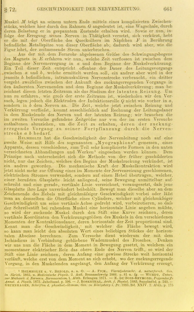 §72, J\[uskel M trägt an seinem untern Ende mittels eines komplizierten Zwischen- stücks, welches hier durch den Rahmen G angedeutet ist, eine Wagschale, durch deren Belastung er in gespanntem Zustande erhalten wird. Sowie er nun, in- folge der Erregung seines Nerven in Thätigkeit versetzt, sich verkürzt, hebt er die mit der Oberfläche des Quecksilbers im Näpfchen F in Berührung befindliche Metallspitze von dieser Oberfläche ab; dadurch wird aber, wie die Figur lehrt, der zeitmessende Strom unterbrochen. Aus der mit , dem Fernrohr abgelesenen Gröfse des-Schwingungsbogens des Magnets in E erfahren wir nun, welche Zeit verflossen ist zwischen dem Beginne der Nervenerregung in a und dem Beginne der Muskelverkürzung. Ein Teil dieser Zeit entspricht offenbar der Dauer des Leitungsvorgangs .zwischen a und ö, welche ermittelt werden soll, ein andrer aber wird in der jenseits b befindlichen, intramuskulären Nervenstrecke verbraucht, ein dritter vergeht zweifellos zwischen der Ankunft des zuckungerregenden Vorgangs in den äufsersten Nervenenden und dem Beginne der Muskelverkürzung; man be- zeichnet diesen letzten Zeitraum als das Stadium der latenten Reizung. Um nun zu erfahren, wie grofs der erste Zeitraum ist, wiederholen wir den Ver- such, legen jedoch die Elektroden der Induktionsrolle Q nicht wie vorher in a, sondern in b dem Nerven an. Die Zeit, welche jetzt zwischen Reizung und Verkürzung verfliefst, kommt ausschliefslich auf Rechnung der Leitungsdauer in dem Muskelende des Nerven und der latenten Reizung; wir brauchen die im zweiten Versuche gefundene Zeitgröfse nur von der im ersten Versuche enthaltenen abzuziehen, um die Zeit zu erhalten, deren der zuckung- erregende Vorgang zu seiner Fortpflanzung durch die Nerven- strecke a b bedarf. Hei.mholtz hat die Geschwindigkeit der Nervenleitung noch auf eine zweite Weise mit Hilfe des sogenannten „Myographions gemessen, eines Appai-ats, dessen verschiedene, zum Teil sehr komplizierte Formen in den unten verzeichneten Abhandlungen und Werken' eingesehen werden können. Dem Prinzipe nach unterscheidet sich die Methode von der fi-üher geschilderten nicht, nur das Zeichen,.welches den Beginn der Muskelzuckung verkündet, ist ein andres geworden. Die mechanische Kraft der Muskelkontraktion wird jetzt nicht mehr zur Öffnung eines im Momente der Nervenreizung geschlossenen, elektrischen Stromes verwendet, sondern auf einen Hebel übertragen, welcher, einer bei-ufsten Glasplatte leicht anliegend, seine Bewegung unmittelbar auf- schreibt und eine gerade, vertikale Linie verzeichnet, vorausgesetzt, dafs jene Glasplatte ihre Lage unverändert beibehält. Bewegt man dieselbe aber an dem Zeichenende des Hebels mit gleichmäfsiger Geschwindigkeit vorbei oder läfst man an demselben die Oberfläche eines Cylinders, welcher mit gleichmäfsiger Geschwindigkeit um seine vertikale Achse gedreht wird, vorbeirotieren, so dafs der Schreibestift bei ruhendem Muskel eine horizontale Linie angeben müfste, so wird der zuckende Muskel durch den Stift eine Kurve zeichnen, deren vertikale Koordinaten den Verkürzungsgröfsen des Muskels in den verschiedeneu Momenten der Kontraktionsdauer, deren horizontale der Zeit proportional sind. Kennt man die Geschwindigkeit, mit welcher die Fläche bewegt wird, so kann man leicht den absoluten Wert eines beliebigen Stückes der horizon- talen Abscisse berechnen. Zum Versuche dient wiederum der mit dem Ischiadicus in Verbindung gebliebene Wadenmuskel des Frosches. Denken wir uns nun die Fläche in dem Moment in Bewegung gesetzt, in welchem ein momentaner elektrischer Reiz das obere Ende des Nerven trifft, so wird der Stift eine Linie zeichnen, deren Anfang eine gewisse Strecke weit horizontal verläuft, welche erst von dem Moment an sich erhebt, wo der zuckungerregende Vorgang, in den Muskelenden angelangt, den Anfang der Verkürzung erzeugt, ' HBLHHOLTZ u. V. BEZODD, n. a. 0. — A. FiCK, Vierteljclimsclir. rf. natvrforsch. Ge-i. in Zürich. 18f)2, u. Medicinische Phynik. 2. And. Hrannscliwclt,' 186ß. ]). 81 ii. fß. — WimUT, Unten, zur \Mianik il. Nerven u. Nerui-ncrnlren. l. Abtli. Krliiiit,'eii 1871. — E. DU noiS-IlEYMOND, rmigndortfx Annut. (l. Phijaile. 1873. Juhclbnnd. p. ÖUO. — .7. IlOSKNTUAL, Arch. f. Phi/.iiol. 1883. Suiiplmtbd.'p. 240.'—