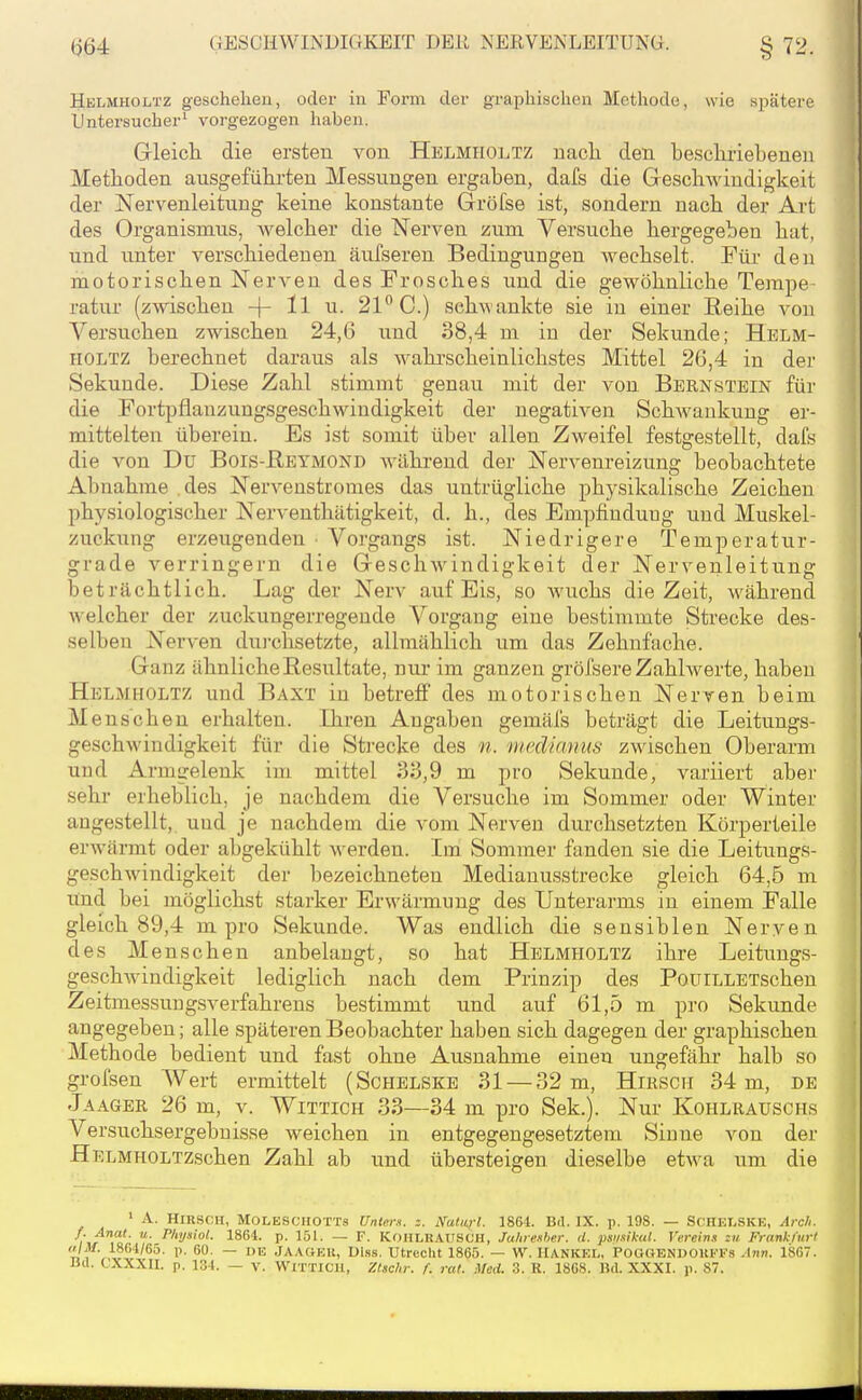 Helmuoltz g-eschelien, oder in Form der graphischen Methode, wie spätere IJntersucher' vorgezogen haben. Gleicli die ersten von Helmholtz nach den be.scliriebenen Methoden ausgefülii-teu Messungen ergaben, dafs die Geschwindigkeit der Nervenleitung keine konstante Gröfse ist, sondern nach der Art des Organismus, welcher die Nerven zum Versuche hergegeben hat, und unter verschiedenen äufseren Bedingungen wechselt. Für den motorischen Nerven des Frosches und die gewöhnliche Tempe- ratur (zwischen -|- 11 u. 21*^0.) sehwankte sie in einer Reihe von Versuchen zwischen 24,6 und 38,4 m in der Sekunde; Helm- holtz berechnet daraus als wahi'scheinlichstes Mittel 26,4 in der Sekunde. Diese Zahl stimmt genau mit der von Bernstein für die Fortpflanzungsgeschwindigkeit der negativen Schwankung er- mittelten überein. Es ist somit über allen Zweifel festgestellt, dafs die von Du Bois-Reymond Avährend der Nervenreizung beobachtete Abnahme des Nervenstromes das untrügliche physikalische Zeichen physiologischer Nerventhätigkeit, d. h., des Empfindung und Muskel- zuckung erzeugenden ■ Vorgangs ist. Niedrigere Temperatur- grade verringern die Geschwindigkeit der Nervenleitung beträchtlich. Lag der Nerv auf Eis, so wuchs die Zeit, während welcher der zuckungerregende Vorgang eine bestimmte Strecke des- selben Nerven dui-chsetzte, allmählich um das Zehnfache. Ganz ähnliche Resultate, nur im ganzen gröfsere Zahlwerte, haben Helmholtz und Baxt in betreff des motorischen Nerven beim Menschen erhalten. Ihren Angaben gemäfs beträgt die Leitungs- geschwindigkeit für die Strecke des n. medianus zwischen Oberarm und Armgelenk im mittel 33,9 m pro Sekunde, variiert aber sehr erheblich, je nachdem die Versuche im Sommer oder Winter angestellt,, und je nachdem die vom Nerven durchsetzten Körperteile erwärmt oder abgekühlt -werden. Im Sommer fanden sie die Leitungs- geschwindigkeit der bezeichneten Medianusstrecke gleich 64,5 m lind bei möglichst starker Erwärmung des Unterarms in einem Falle gleich 89,4 m pro Sekunde. Was endlich die sensiblen Neryen des Menschen anbelangt, so hat Helmholtz ihre Leitungs- geschwindigkeit lediglich nach dem Prinzip des PoüiLLETschen Zeitmessung,sverfahrens bestimmt und auf 61,5 m pro Sekunde angegeben; alle späteren Beobachter haben sich dagegen der graphischen Methode bedient und fast ohne Ausnahme einen ungefähr halb so grofsen Wert ermittelt (Schelskb 31 — 32 m, Hirsch 34 m, de Jaager 26 m, v. Wittich 33—34 m pro Sek.). Nur Kohlrauschs Versuchsergebuisse weichen in entgegengesetztem Sinne von der HELMHOLTzschen Zahl ab und übersteigen dieselbe etwa um die • A. HXKSCH, MOLESCIIOTTs Unten, z. NuUlj-I. 1864. Bd. IX. p. 198. — SCHEI.SKE, Arch. f. Anat. u. Physiol. 1864. p. 151. — F. KoHLRAtrscH, Jaliiesher. d. psi/sikid. Vereins zu Frankliirl «/Jl/. 18G4/65. p. 60. — DE JAACiEU, Di.s.s. Utrecht 1865. — W. IIANKEL, iPOOGENDOllFFS Ann. 1S67.