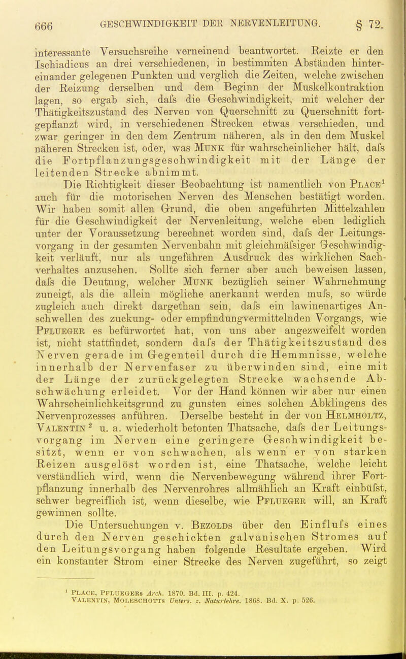 H66 interessante Versuchsreihe verneinend beantwortet. Reizte er den Ischiadicus an drei verschiedenen, in bestimmten Abständen hinter- einander gelegenen Punkten und verglich die Zeiten, welche zwischen der Reizung derselben und dem Beginn der Muskelkontraktion lagen, so ergab sich, dafs die Geschwindigkeit, mit welcher der Thätigkeitszustand des Nerven von Querschnitt zu Querschnitt fort- gepflanzt wird, in verschiedenen Strecken etwas verschiedea, und zwar geringer in den dem Zentrum näheren, als in den dem Muskel näheren Strecken ist, oder, was Münk für wahrscheinlicher hält, dafs die Fortpflanzungsgeschwindigkeit mit der Länge der leitenden Strecke abnimmt. Die Richtigkeit dieser Beobachtung ist namentlich von Place^ auch für die motorischen Nerven des Menschen bestätigt worden. Wir haben somit allen Grund, die oben angeführten Mittelzahlen für die Geschwindigkeit der Nervenleitung, welche eben lediglich unter der Voraussetzung berechnet worden sind, dafs der Leitungs- vorgang in der gesamten Nervenbahn mit gleichmäfsiger Geschwindig- keit verläuft, nur als ungefähren Ausdruck des wirklichen Sach- verhaltes anzusehen. Sollte sich ferner aber auch beweisen lassen, dafs die Deutung, welcher Münk bezüglich seiner Wahrnehmung zuneigt, als die allein mögliche anerkannt werden mufs, so würde zugleich auch direkt dargethan sein, dafs ein lawinenartiges An- schwellen des Zuckung- oder empfindungvermittelnden Vorgangs, wie Pflueger es befürwortet hat, von uns aber angezweifelt worden ist, nicht stattfindet, sondern dafs der Thätigkeitszustand des Nerven gerade im Gegenteil durch die Hemmnisse, welche innerhalb der Nervenfaser zu überwinden sind, eine mit der Länge der zurückgelegten Strecke wachsende Ab- schwächung erleidet. Vor der Hand können wir aber nur einen Wahrscheinlichkeitsgrund zu gunsten eines solchen Abklingens des Nervenprozesses anführen. Derselbe besteht in der von Helmholtz, Valentin^ u. a. wiederholt betonten Thatsache, dafs der Leitungs- vorgang im Nerven eine geringere Geschwindigkeit be- sitzt, wenn er von schwachen, als wenn er von starken Reizen ausgelöst worden ist, eine Thatsache, welche leicht verständlich wird, wenn die Nervenbewegung während ihrer Fort- pflanzung innerhalb des Nervenrohres allmählich an Kraft einbüfst, schwer begreiflich ist, wenn dieselbe, wie Pflueger will, an Kraft gewinnen sollte. Die Untersuchungen v. Bezolds über den Einflufs eines durch den Nerven geschickten galvanischen Stromes auf den Leitungsvorgang haben folgende Resultate ergeben. Wird ein konstanter Strom einer Strecke des Nerven zugeführt, so zeigt ' PLACE, PFLUEGEUs Arch. 1870. Bd. IH. p. 424. VALENTIN, Moleschotts Vnttrs. z. Naturlehre. 18GS. Bil. X. p. 526.