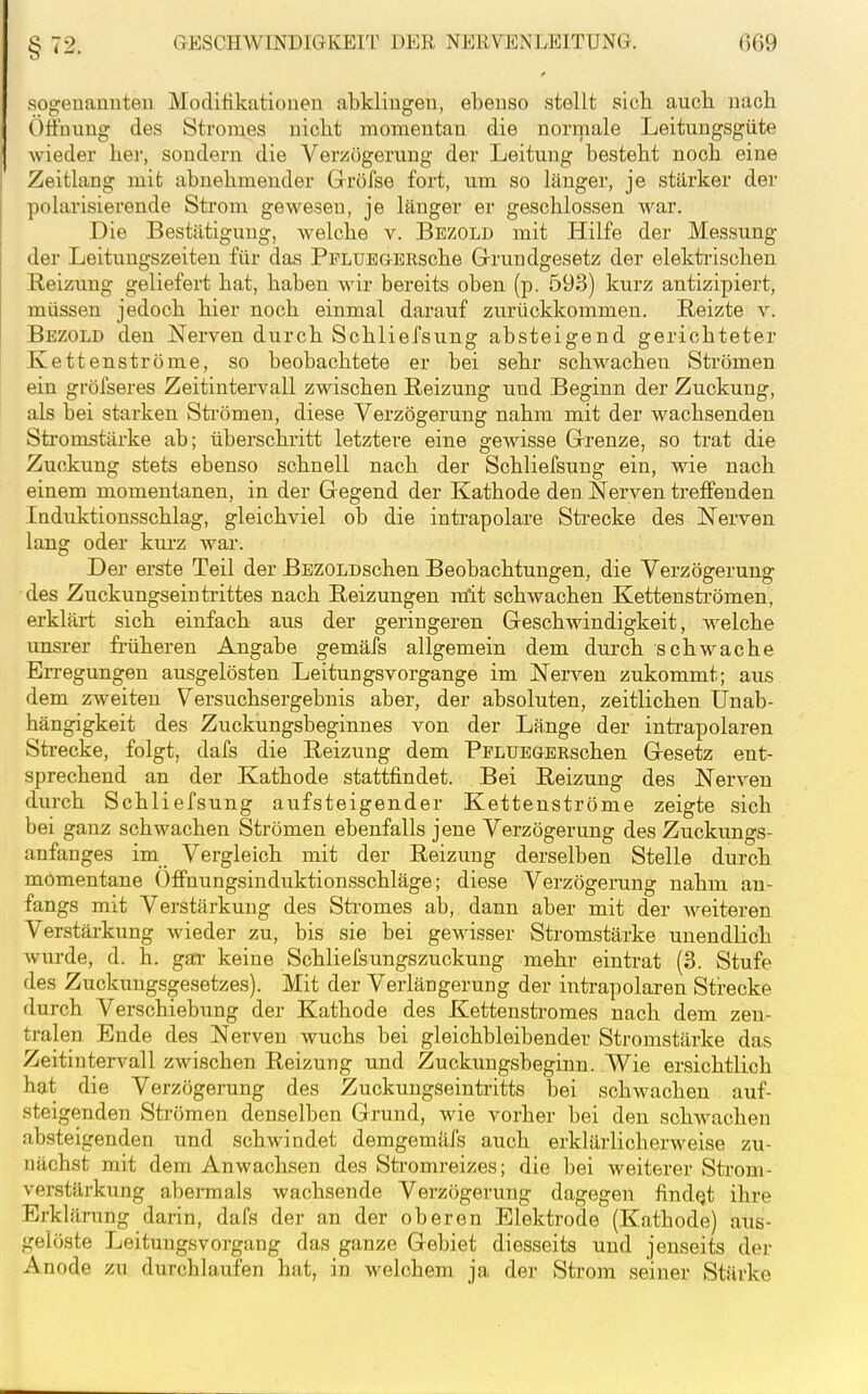 §72. sogenannten Modifikationen abklingen, ebenso stellt sieb aucb nacb ()tfnung des Stromes uicbt momentan die normale Leitnngsgüte wieder ber, sondern die Verzögerung der Leitung bestebt nocb eine Zeitlang mit abnebmeuder Gröfse fort, um so länger, je stärker der polarisierende Strom gewesen, je länger er gescblossen war. Die Bestätigung, welcbe v. Bezold mit Hilfe der Messung der Leitungszeiten für das PFLUEGERscbe Grundgesetz der elektiüscben Reizung geliefert bat, baben wir bereits oben (p. 593) kurz antizipiert, müssen jedocb bier nocb einmal darauf zurückkommen. Reizte v. Bezold den Nerven durcb Scbliefsung absteigend gericbteter Kettenströme, so beobachtete er bei sebr scbwacben Strömen ein gröfseres Zeitintervall zwischen Reizung und Beginn der Zuckung, als bei starken Strömen, diese Verzögerung nabm mit der wachsenden Stromstärke ab; überschritt letztere eine gewisse Grenze, so trat die Zuckung stets ebenso schnell nacb der Scbliefsung ein, wie nacb einem momentanen, in der Gegend der Katbode den Nerven treffenden Induktionsscblag, gleichviel ob die intrapolare Strecke des Nerven lang oder kurz wai'. Der erste Teil der BEZOLDscheu Beobachtungen, die Verzögerung des Zuckungsein trittes nacb Reizungen mit schwachen Kettensfarömen, erklärt sich einfach aus der geringeren Geschwindigkeit, welcbe unsrer fi-üheren Angabe gemäfs allgemein dem durch schwache Erregungen ausgelösten Leitungsvorgange im Nerven zukommt; aus dem zweiten Versuchsergebnis aber, der absoluten, zeitlichen Unab- hängigkeit des Zuckungsbeginnes von der Länge der intrapolaren Strecke, folgt, dafs die Reizung dem PPLUEGBRscben Gesetz ent- sprechend an der Kathode stattfindet. Bei Reizung des Nerven durch Scbliefsung aufsteigender Kettenströme zeigte sich bei ganz schwachen Strömen ebenfalls jene Verzögerung des Zuckungs- anfanges im Vergleich mit der Reizung derselben Stelle durch momentane Offnungsinduktionsschläge; diese Verzögerung nahm an- fangs mit Verstärkung des Sti'omes ab, dann aber mit der weiteren Verstärkung wieder zu, bis sie bei gewisser Stromstärke unendlich Avurde, d. h. gar keine Schliefsungszuckung mehr eintrat (3. Stufe des Zuckungsgesetzes). Mit der Verlängerung der intrapolaren Strecke durch Verschiebung der Katbode des Kettenstromes nach dem zen- tralen Ende des Nerven wuchs bei gleichbleibender Stromstärke das Zeitintervall zwischen Reizung und Zuckungsbeginn. Wie ersichtlich hat die Verzögerung des Zuckungseintritts bei schwachen auf- steigenden Strömen denselben Grund, wie vorher bei den schwachen absteigenden und schwindet demgemäfs auch erklärlicherweise zu- nächst mit dem Anwachsen des Sti-omreizes; die bei weiterer Sti'om- verstärkung abermals wachsende Verzögerung dagegen findQt ihre Erklärung darin, dafs der an der oberen Elektrode (Kathode) aus- gelöste Leitungsvorgang das ganze Gebiet diesseits und jenseits der Anode zu durchlaufen bat, in welchem ja der Strom seiner Stärke