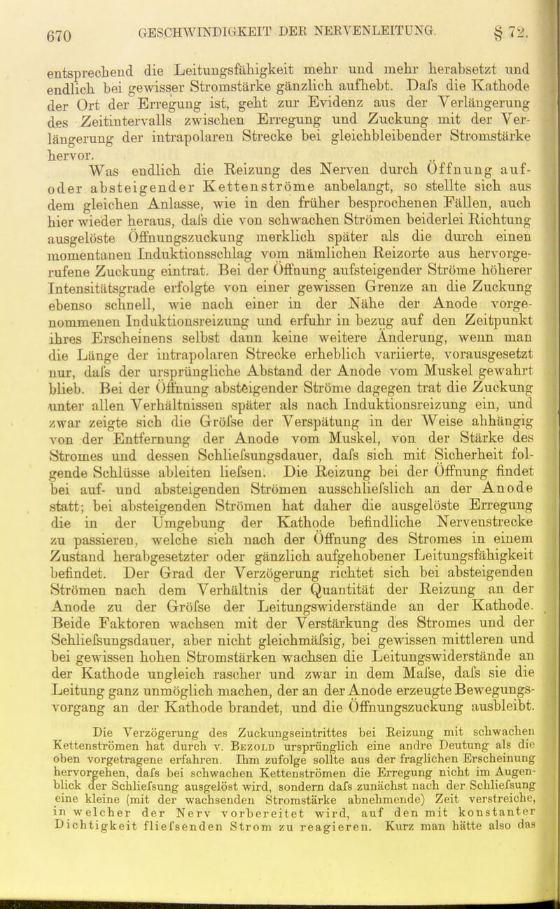 entsprecheud die Leitungsfälligkeit mehr und mehr herabsetzt und endlich bei gewisser Sti'omstärke gänzlich aufhebt. Dafs die Kathode der Ort der EiTegung ist, geht zur Evidenz aus der Verlängerung des Zeitintervalls zwischen Erregung und Zuckung mit der Ver- längerung der iutrapolaren Strecke bei gleichbleibender Stromstärke hervor. Was endlich die Reizung des Nerven durch Öffnung auf- oder absteigender Kettenströme anbelangt, so stellte sich aus dem gleichen Anlasse, wie in den früher besprochenen Fällen, auch hier wieder heraus, dafs die von schwachen Strömen beiderlei Richtung ausgelöste ÖfFnungszuckung merklich später als die durch einen momentanen Induktionsschlag vom nämlichen Reizorte aus hervorge- rufene Zuckung eintrat. Bei der ÖfFoung aufsteigender Sti'öme höherer Intensitätsgrade erfolgte von einer gewissen Grrenze an die Zuckung ebenso schnell, wie nach einer in der Nähe der Anode vorge- nommenen Induktionsreizung und erfuhr in bezug auf den Zeitpunkt ihres Erscheinens selbst dann keine weitere Änderung, wenn man die Länge der inti-apolaren Strecke erheblich variierte, vorausgesetzt nur, dafs der ursprüngliche Abstand der Anode vom Muskel gewahrt blieb. Bei der Öffnung absteigender Sti-öme dagegen trat die Zuckung amter allen Verhältnissen später als nach Induktionsreizung ein, und zwar zeigte sich die Gröfse der Verspätung in der Weise abhängig von der Entfernung der Anode vom Muskel, von der Stärke des Stromes und dessen Schliefsungsdauer, dafs sich mit Sicherheit fol- gende Schlüsse ableiten liefsen. Die Reizung bei der Öffnung findet bei auf- und absteigenden Strömen ausschliefslich an der Anode statt; bei absteigenden Strömen hat daher die ausgelöste Erregung die in der Umgebung der Kathode befindliche Nervensti-ecke zu passieren, welche sich nach der Öffnung des Stromes in einem Zustand herabgesetzter oder gänzlich aufgehobener Leitungsfähigkeit befindet. Der Grad der Verzögerung richtet sich bei absteigenden Strömen nach dem Verhältnis der Quantität der Reizung an der Anode zu der Gröfse der Leitungswiderstände an der Kathode. Beide Faktoren -wachsen mit der Verstärkung des Stromes und der Schliefsungsdauer, aber nicht gleichmäfsig, bei gewissen mittleren und bei gewissen hohen Stromstärken wachsen die Leitungswiderstände au der Kathode ungleich rascher und zwar in dem Mafse, dafs sie die Leitung ganz unmöglich machen, der an der Anode erzeugte Bewegungs- vorgang an der Kathode brandet, und die Öffnungszuckung ausbleibt. Die Verzögerung des Zuckungseintrittes bei Reizung mit schwachen Ketten strömen hat durch v. Bezold ursprünglich eine andre Deutung als die oben vorgetragene erfahren. Ihm zufolge sollte aus der fraglichen Erscheinung hervorgehen, dafs bei schwachen Kettenströmen die Erregung nicht im Augen- blick der Schliefsung ausgelöst wird, sondern dafs zunächst nach der Schliefsung eine kleine (mit der wachsenden Stromstärke abnehmende) Zeit verstreiche, in welcher der Nerv vorbereitet wird, auf den mit konstanter Dichtigkeit fliefsenden Strom zu reagieren. Kurz man hätte also das