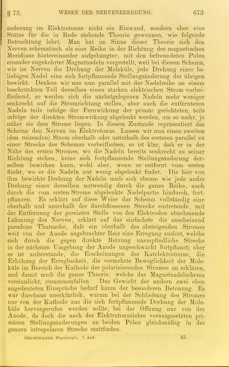 ilnderuug im Elektrotonus uiclit ein Einwand, sondern eher eine Stütze für die in Rede stehende Theorie gewonnen, wie folgende Betraclitnug lehrt. Man hat im Sinne dieser Theorie sich den Nerven schematisch als eine Reihe in der Richtung des magnetischen Meridians hintereinander aufgehängter, mit den hefreundeten Polen einander zugekehrter Magnetnadeln vorgestellt, weil bei diesem Schema, wie im Nerven die Drehung der Moleküle, jede Drehung einer be- liebigen Nadel eine sich fortpflanzende Stellungsänderung der übrigen bewirkt. Denken wir uns nun parallel mit der Nadelreihe an einem beschränkten Teil derselben einen starken elektrischen Strom vorbei- fliefsend, so werden sich die nächstgelegenen Nadeln mehr weniger senkrecht auf die Stromrichtung stellen, aber auch die entfernteren Nadeln teils infolge der Fernwirkung der primär gerichteten, teils infolge der direkten Stromwirkung abgelenkt werden, um so mehr, je näher sie dem Strome liegen. In diesem Zustande repräsentiert das Schema den Nerven im Elektrotonus. Lassen wir nun einen zweiten (den reizenden) Strom oberhalb oder unterhalb des ersteren parallel zu einer Sti-ecke des Schemas vorbeifliefsen, so ist klar, dafs er in der Nähe des ersten Stromes, wo die Nadeln bereits senki-echt zu seiner Richtung stehen, keine sich fortpflanzende Stellungsänderung der- selben bewirken kann, wohl aber, wenn er entfernt vom ersten fliefst, wo er die Nadeln nur wenig abgelenkt findet. Die hier von ihm bewirkte Drehung der Nadeln mufs sich ebenso wie jede andre Drehung einer derselben notwendig dui'ch die ganze Reihe, auch durch die vom ersten Strome abgelenkte Nadelpartie hindurch, fort- pflanzen. Es erklärt auf diese Weise das Schema vollständig eine oberhalb und unterhalb der durchflossenen Strecke eintretende, mit der Entfernung der gereizten Stelle von den Elektroden abnehmende Lähmung des Nerven, erklärt auf das einfachste die anscheinend paradoxe Thatsache, dafs ein oberhalb des absteigenden Stromes weit von der Anode angebrachter Reiz eine Erregung auslöst, welche sich durch die gegen direkte Reizung unempfindliche Strecke in der nächsten Umgebung der Anode ungeschwächt fortpflanzt; aber es ist aufserstande, die Erscheinungen des Katelektrotonus, die Erhöhung der Erregbarkeit, die vermehrte Beweglichkeit der Mole- küle im Bereich der Kathode des polarisierenden Stromes zu erklären, und damit muis die ganze Theorie, welche das Magnetnadelschema versinnlicht, zusammenfallen. Das Gewicht der andern zwei oben angedeuteten Einsprüche bedarf kaum der besonderen Betonung. Es war durchaus unerklärlich, warum bei der Schliefsung des Stromes nur von der Kathode aus die sich fortpflanzende Drehung der Mole- küle hervorgerufen werden sollte, bei der ()fi'nung nur von der Anode, da doch die nach der Elektrotonuslehre vorausgesetzten pri- mären Stellungsänderungen an beiden Polen gleichmäfsig in der ganzen intrapolaren Strecke stattfinden. GrUENIIAGEN, Physiologie. 7. Aull. 43