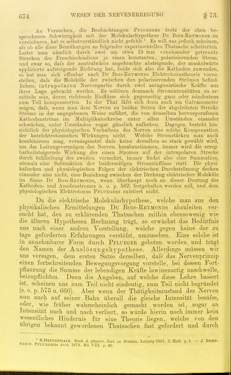 An Versuchen, die Beobachtungen Pfi.ukgers trotz der eben be- sprochenen Schwierigkeit mit der Molekularhyxjothese Du Bois-Reymonds zu vereinbaren, bat es selbstverständlich nicht gefehlt.^ Es will uns jedoch scheinen, als ob alle diese Bemühungen an folgender experimentellen Thatsache scheiterten. Leitet man nämlich durch zwei um etwa 15 mm voneinander getrennte Strecken des Froschischiadicus je einen konstanten, polarisierenden Strom, und zwar so, dafs der zentralwärts angebrachte absteigende, der muskelwärts applizierte aufsteigende Richtung hat, beide sich also die Kathoden zuwenden, so hat man sich offenbar nach Du Bois-Reymonds Elektrotonustheorie vorzu- stellen, dafs die Moleküle der zwischen den polarisierenden Strömen befind- lichen, intrapolaren Nervenpartie durch zwei antagonistische Kräfte aus ihrer Lage gebracht werden. Es müfsten demnach Stromintensitäten zu er- mitteln sein, deren richtende Einflüsse sich gegenseitig ganz oder mindestens zum Teil kompensierten. In der That läfst sich denn auch am Galvanometer zeigen, dafs, wenn man dem Nerven zu beiden Seiten der abgeleiteten Strecke Ströme in der angegebenen Weise zuführt, die von denselben hervorgerufeneu Kathodenströme im Multiplikatorkreise unter allen Umständen einander schwächen, unter Umständen sogar gänzlich aufheben. Dagegen besteht hin- sichtlich des physiologischen Verhaltens des Nerven eine solche Kompensation der katelektrotonischen Wirkungen nicht. Welche Stromstärken man auch kombinieren mag, vorausgesetzt dafs keine derselben so stark gewählt wird, um das Leitungsvermögen des Nerven herabzustimmen, immer wird die ei'reg- barkeitsteigernde Wirkung des einen Stromes auf der intrapolaren Strecke durch Schliefsung des zweiten vermehrt, immer findet also eine Summation, niemals eine Subtraktion der beiderseitigen Stromeiuflüsse statt. Die physi- kalischen und physiologischen Folgen der elektrischen Durchströmung decken einander also nicht, eine Beziehung zwischen der Drehung elektrischer Moleküle im Sinne Du Bois-Reymonds, wenn überhaupt noch an dieser Deutung des Kathoden- und Anodenstromes (s. o. p. 562) festgehalten werden soll, und dem physiologischen Elektrotonus Pflüegeus existiert nicht. Da die elektiüsche Molekularhypothese, welche man aus den physikalischen Ermittelungen Du Bois-Reymonds abzuleiten ver- sucht hat, den zu erklärenden Thatsachen mithin ebensowenig wie die älteren H}^3othesen Rechnung trägt, so erwächst das Bedürfnis uns nach einer andren Vorstellung, welche gegen keine der zu tage geförderten Erfahrungen verstöfst, umzusehen. Eine solche ist in annehmbarer Form durch Pflueger geboten worden und trägt den Namen der Auslösungshypothese. Allerdings müssen wir uns versagen, dem ersten Satze derselben, dafs' das Nervenprinzip einen fortschreitenden Bewegungsvorgang vorstelle, bei dessen Fort- pflanzung die Summe der lebendigen Kräfte lawinenartig anschwelle, beizupflichten. Denn die Angaben, auf welche diese Lehre basiert ist, scheinen uns zum Teil nicht eindeutig, zum Teil nicht begründet (s. 0. p. 573 u. 666). Aber wenn der Thätigkeitszustand des Nerven nun auch auf seiner Bahn überall die gleiche Intensität besäfse, oder, wie früher wahrscheinlich gemacht worden ist, sogar an Intensität nach und nach verliert, so würde hierin noch immer kein wesentliches Hindernis für eine Theorie liegen, welche von den übrigen bekannt gewordenen Thatsachen fast gefordert und durch ' R.HeidenhAIN. Stud. d. pimiol. Inst, zu Breslau, Leipzig 1861. 2. Heft. p. 1. — J. BekN- stein, Pflüegeus ätcI,. 1871. Bd. vin. j,. 40.