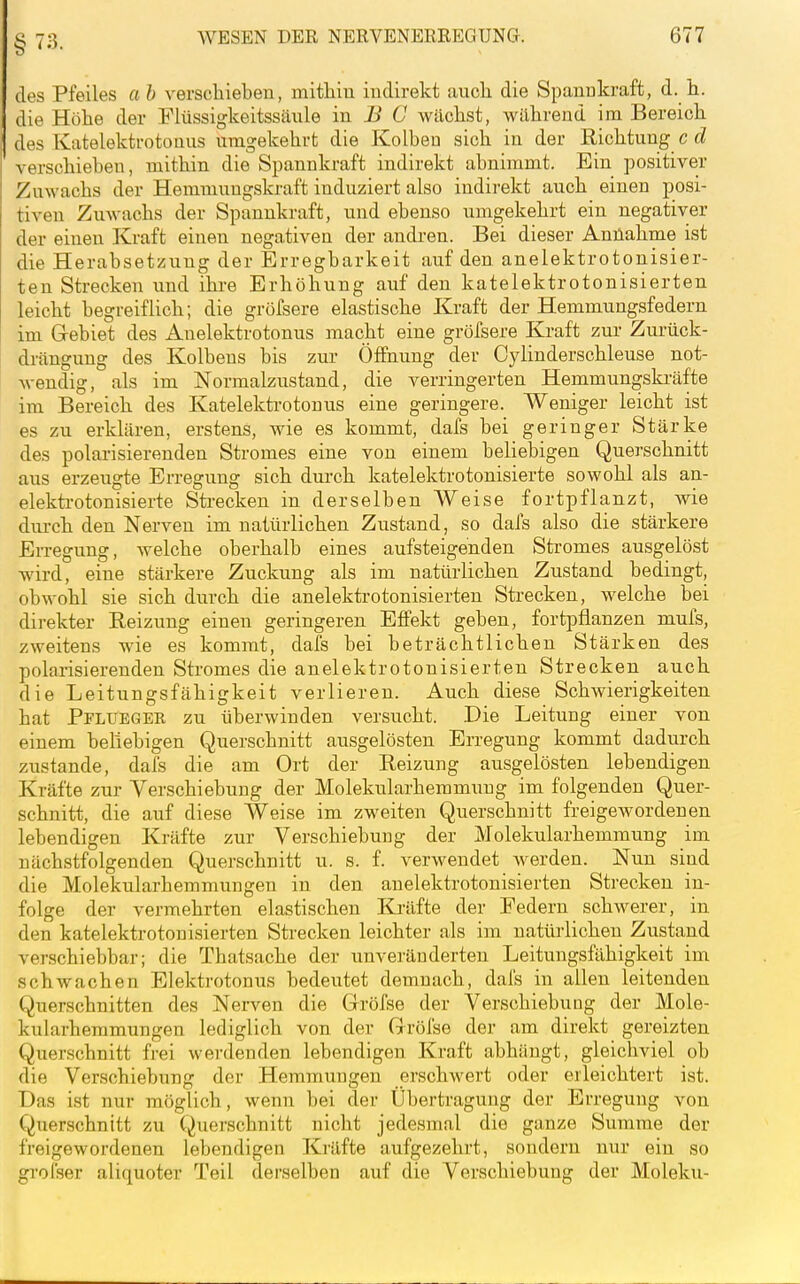 §73. des Pfeiles a h verschieben, mithiu indirekt auch, die Spannkraft, d. h. die Höhe der Flüssigkeitssäule in ^ C wächst, während im Bereich des Katelektrotoüus umgekehrt die Kolben sich in der Richtung c d verschieben, mithin die Spannkraft indirekt abnimmt. Bin positiver Zuwachs der Hemmungskraft induziert also indirekt auch einen posi- tiven Zuwachs der Spannkraft, und ebenso umgekehrt ein negativer der einen Kraft einen negativen der andren. Bei dieser Annahme ist die Herabsetzung der Erregbarkeit auf den anelektrotonisier- ten Strecken und ihre Erhöhung auf den katelektrotonisierten leicht begreiflich; die gröfsere elastische Kraft der Hemmungsfedern im Gebiet des Auelektrotonus macht eine gröfsere Kraft zur Zurück- drängung des Kolbens bis zur Öffnung der Cylinderschleuse not- wendig, als im Normalzustand, die verringerten Hemmungskräfte im Bereich des Katelektrotonus eine geringere. Weniger leicht ist es zu erklären, erstens, wie es kommt, dafs bei geringer Stärke des polarisierenden Stromes eine von einem beliebigen Querschnitt aus erzeugte Erregung sich durch katelektrotonisierte sowohl als an- elekti-otonisierte Strecken in derselben Weise fortpflanzt, wie durch den Nerven im natürlichen Zustand, so dafs also die stärkere Erregung, welche oberhalb eines aufsteigenden Stromes ausgelöst wird, eine stärkere Zuckung als im natürlichen Zustand bedingt, obwohl sie sich durch die anelektrotonisierten Strecken, welche bei direkter Reizung einen geringeren Effekt geben, fortpflanzen mufs, zweitens wie es kommt, dafs bei beträchtlichen Stärken des polarisierenden Stromes die anelektrotonisierten Strecken auch die Leitungsfähigkeit verlieren. Auch diese Schwierigkeiten hat Pflueger zu überwinden versucht. Die Leitung einer von einem beliebigen Querschnitt ausgelösten Erregung kommt dadurch zustande, dafs die am Ort der Reizung ausgelösten lebendigen Kräfte zur Verschiebung der Molekularhemmuug im folgenden Quer- schnitt, die auf diese Weise im zweiten Querschnitt freigewordenen lebendigen Kräfte zur Verschiebung der Molekularhemmung im nächstfolgenden Querschnitt u. s. f. verwendet werden. Nun sind die Molekularhemmungen in den anelektrotonisierten Strecken in- folge der vermehrten elastischen Kräfte der Federn schwerer, in den katelektrotonisierten Strecken leichter als im natürlichen Zustand verschiebbar; die Thatsache der unveränderten Leitungsfähigkeit im schwachen Elektrotonus bedeutet demnach, dafs in allen leitenden Querschnitten des Nerven die Gröfse der Verschiebung der Mole- kularhemmungen lediglich von der Gröfse der am direkt gereizten Querschnitt frei werdenden lebendigen Kraft abhängt, gleichviel ob die Verschiebung der Hemmungen erschwert oder erleichtert ist. Das i.st nur möglich, wenn bei der Übertragung der Erregung von Querschnitt zu Querschnitt nicht jedesmal die ganze Summe der freigewordenen lebendigen Kräfte aufgezehrt, sondern nur ein so gi-oi'ser aliquoter Teil derselben auf die Verschiebung der Moleku-