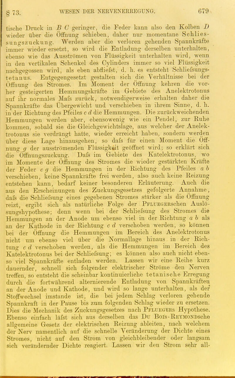 §73. tische Druck iu B C geringer, die Feder kann also den Kolben D wieder über die Öffnung schieben, daher nur momentane Schlies- sungszuckung. AVerden aber die verloren gehenden Spannkräfte immer wieder ersetzt, so wird die Entladung derselben unterhalten, ebenso wie das Ausströmen von Flüssigkeit unterhalten wird, wenn in den vertikalen Schenkel des Cylinders immer so viel Flüssigkeit nachgegossen wird, als eben abfliefst, d. h. es entsteht Schliefsungs- tetauus. Entgegengesetzt gestalten sich die Verhältnisse bei der Öffnung des Stromes. Im Moment der Öffnung kehren die vor- her gesteigerten Hemmimgskräfte im Gebiete des Anelektrotonus auf ihr normales Mafs zurück, notwendigerweise erhalten daher die Spannkräfte das Übergewicht und verschieben in ihrem Sinne, d. h. in der Richtung des Pfeiles c cl die Hemmungen. Die zurückweichenden Hemmungen werden aber, ebensowenig wie ein Pendel, zur Ruhe kommen, sobald sie die Gleichgewichtslage, aus welcher der Anelek- trotonus sie verdi-ängt hatte, wieder erreicht haben, sondern werden über diese Lage hinausgehen, so dafs für einen Moment die Öff- nung g der ausströmenden Flüssigkeit geöffnet wird; so erklärt sich die Öffhungszuckung. Dafs im Gebiete des Katelektrotonus > wo im Momente der Öffnung des Sti-omes die wieder gestärkten Kräfte der Feder c g die Hemmungen in der Richtung des Pfeiles a h verschieben, keine Spannkräfte frei werden, also auch keine Reizung entstehen kann, bedarf keiner besonderen Erläuterung. Auch die aus den Erscheinungen des Zuckungsgesetzes gefolgerte Annahme, dafs die Schliefsung eines gegebenen Stromes stärker als die Öffnung reizt, ergibt sich als natürliche Folge der PPLUEGBRschen Auslö- sungshypothese; denn wenn bei der Schliefsung des Stromes die Hemmungen an der Anode um ebenso viel in der Richtung a h als an der Kathode in der Richtung c d verschoben werden, so können bei der Öffnung die Hemmungen im Bereich des Anelektrotonus nicht um ebenso viel über die Normallage hinaus in der Rich- tung c d verschoben werden, als die Hemmungen im Bereich des Katelektrotonus bei der Schliefsung; es können also auch nicht eben- so viel Spannki-äfte entladen werden. Lassen wir eine Reihe kurz dauernder, schnell sich folgender elektrischer Ströme den Nerven treffen, so entsteht die scheinbar kontinuierliche tetanische Erregung durch die fortwährend alternierende Entladung von Spanuki-äften an der Anode und Kathode, und wird so lange unterhalten, als der Stoffwechsel imstande ist, die bei jedem Schlag verloren gehende Spannkraft in der Pause bis zum folgenden Schlag wieder zu ersetzen. Dies die Mechanik des Zuckungsgesetzes nach Pfluegers Hypothese. Ebenso einfach läfst sich aus derselben das Du Bois-RBYMONDsche allgemeine Gesetz der elektrischen Reizung ableiten, nach welchem der Nerv namentlich auf die schnelle Veränderung der Dichte eines Stromes, nicht auf den Strom von gleichbleibender oder langsam sich verändernder Dichte reagiert. Lassen wir den Strom sehr all-