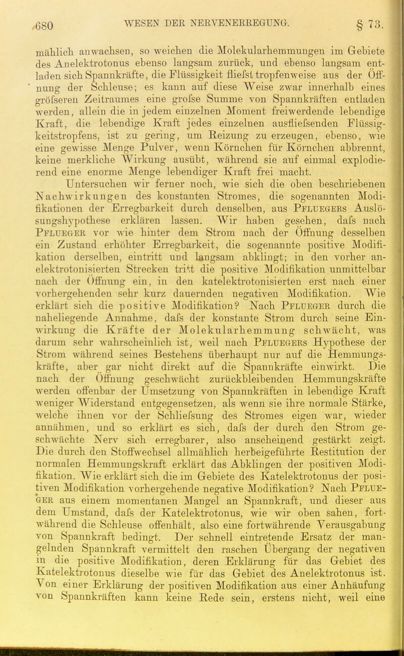 y680 mählicli anwacliseii, so weiclien die Molekularliemmuugen im Gebiete des Auelektrotonus ebenso langsam zurück, und ebenso langsam ent- laden sich Spannkräfte, die Flüssigkeit fliefst tropfenweise aus der Öfl- nung der Scbleuse; es kann auf diese Weise zwar innerhalb eines gröl'seren Zeitraumes eine grol'se Summe von Spannkräften entladen werden, allein die in jedem einzelnen Moment freiwerdende lebendige Kraft, die lebendige Kraft jedes einzelnen ausÜiefsenden Flüssig- keitstropfens, ist zu gering, um Reizung zu erzeugen, ebenso, wie eine gewisse Menge Pulver, wenn Körnchen für Körnchen abbrennt, keine merkliche Wirkung ausübt, während sie auf einmal explodie- rend eine enorme Menge lebendiger Kraft frei macht. Untersuchen wir ferner noch, wie sich die oben beschriebenen Nachwirkungen des konstanten Stromes, die sogenannten Modi- fikationen der Erregbarkeit durch denselben, aus Pfldegers Auslö- sungshj'pothese erklären lassen. Wir haben gesehen, dafs nach Pflueger vor wie hinter dem Strom nach der Öffnung desselben ein Zustand erhöhter En-egbarkeit, die sogenannte positive Modifi- kation derselben, eintritt und langsam abklingt; in den vorher an- elektrotonisierten Strecken tritt die positive Modifikation unmittelbar nach der Ofibung ein, in den katelektrotonisierten erst nach einer vorhergehenden sehr kurz dauernden negativen Modifikation. Wie erklärt sich die positive Modifikation? Nach Pflueger durch die naheliegende Annahme, dafs der konstante Strom durch seine Ein- Avirkung die Kräfte der Molekularhemmung schwächt, was darum sehr wahrscheinlich ist, weil nach Pfluegers Hypothese der Strom während seines Bestehens überhaupt nur auf die Hemmungs- kräfte, aber gar nicht direkt auf die Spannkräfte einwirkt. Die nach der Ofinung geschwächt zurückbleibenden Hemmungskräfte werden offenbar der Umsetzung von Spannkräften in lebendige Ki'aft weniger Widerstand entgegensetzen, als wenn sie ihre normale Stärke, welche ihnen vor der Schliefsung des Stromes eigen war, wieder annähmen, und so erklärt es sich, dafs der durch den Strom ge- schwächte Nerv sich erregbarer, also anscheinend gestärkt zeigt. Die durch den Stoffwechsel allmählich herbeigeführte Eestitution der normalen Hemmungskraft erklärt das Abklingen der positiven Modi- fikation. Wie erklärt sich die im Gebiete des Katelektrotonus der posi- tiven Modifikation vorhergehende negative Modifikation? Nach Pflue- ger aus einem momentanen Mangel an Spannkraft, und dieser aus dem Umstand, dafs der Katelektrotonus, wie wir oben sahen, fort- während die Schleuse offenhält, also eine fortwährende Verausgabung von Spannkraft bedingt. Der schnell eintretende Ersatz der man- gelnden Spannkraft vermittelt den raschen Übergang der negativen in die positive Modifikation, deren Erklärung für das Gebiet des Katelektrotonus dieselbe wie für das Gebiet des Auelektrotonus ist. Von einer Erklärung der positiven Modifikation aus einer Anhäufung von Spannkräften kann keine Rede sein, erstens nicht, weil eine