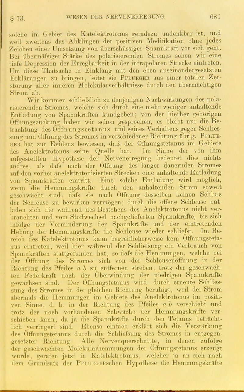 solche im Gebiet des Katelektrotonus geradezu undenkbar ist, und weil zweitens das Abklingen der positiven Modifikation ohne jedes Zeichen einer Umsetzung von überschüssiger Spannkraft vor sich geht. Bei übermäl'siger Stärke des polarisierenden Stromes sehen wir eine tiefe Depression der Erregbarkeit in der intrapolaren Strecke eintreten. Um diese Thatsache in Einklang mit den eben auseinandergesetzten Erkliirimgen zu bringen, leitet sie Pflueger aus einer totalen Zer- störung aller inneren Molekularverhältnisse durch den übermächtigen Strom ab. Wir kommen schliefslich zu denjenigen Nachwirkungen des pola- risierenden Stromes, welche sich durch eine mehr weniger anhaltende Entladung von Spannkräften kundgeben; von der hierher gehörigen Öö'nungszuckung haben wir schon gesprochen, es bleibt nur die Be- trachtung des Öffnungstetanus und seines Verhaltens gegen Schlies- sung und.Öffnung des Stromes in verschiedener Richtung übrig. Pplue- (iER hat zur E^'ideuz bewiesen, dafs der Öffnungstetanus im Gebiete des Anelektrotonus seine Quelle hat. Im Sinne der von ihm aufgestellten Hypothese der Nervenerregung bedeutet dies nichts andres, als dafs nach der (jffnung des länger dauernden Stromes auf den vorher auelektrotonisierteu Strecken eine anhaltende Entladung von Spannkräften eintritt. Eine solche Entladung wird möglich, wenn die Hemmungskräfte durch den anhaltenden Strom soweit geschwächt sind, dafs sie nach Öffnung desselben keinen Schlufs der Schleuse zu bewirken vermögen; durch die offene Schleuse ent- laden sich die während des Bestehens des Anelektrotonus nicht ver- brauchten und vom Stoffwechsel nachgelieferten Spannkräfte, bis sich infolge der Verminderung der Spannkräfte und der eintretenden Hebung der Hemmungskräfte die Schleuse wieder schliefst. Im Be- reich des Katelektrotonus kann begreiflicherweise kein Öffnungsteta- nus eintreten, weil hier während der Schliefsung ein Verbrauch von Spannkräften stattgefunden hat, so dafs die Hemmungen, welche bei der Öffnung des Stromes sich von der Schleusenöffnung in der Richtung des Pfeiles a h zw entfernen streben, trotz der geschwäch- ten Fedei'kraft doch der tlberwindung der niedrigen Spannkräfte gewacksen sind. Der Öönungstetanus wird durch erneute Schlies- sung des Stromes in der gleichen Richtung beruhigt, weil der Strom abermals die Hemmungen im Gebiete des Anelektrotonus im positi- ven Sinne, d. h. in der Richtung des Pfeiles o b verschiebt und trotz der noch vorhandenen Schwäche der Hemmungskräfte ver- schieben kann, da ja die Spannkräfte durch den Tetanus beträcht- lich verringert sind. Ebenso einfach erklärt sich die Verstärkung des Öffnungstetanus durch die Scihliel'sung des Stromes in entgegen- gesetzter Richtung. Alle Nervenquerschnitte, in denen zufolge der geschwächten Molekularhemmuiigen der Offnuugstetanus erzeugt wurde, geraten jetzt in Katelektrotonus, welcher ja an sich nach dem Grundsatz dfi' PFM'K(iKiisrlioii Hyiiothese die Hennnungskräfte