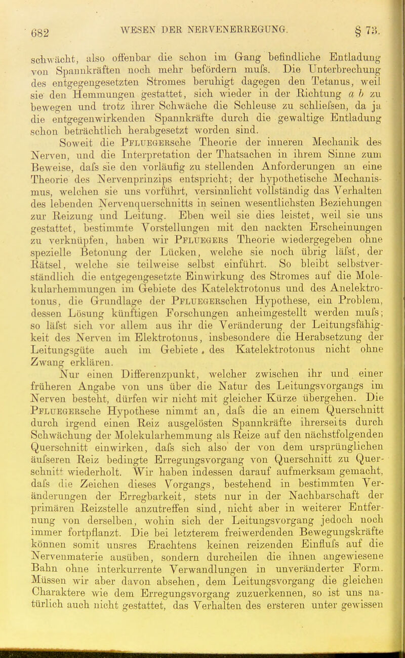 schv iiclit, ulso oflenbar die schon im Gang befindliche Entladung von Spauukräfteu noch mehr befördern mufs. Die Unterbrechung des entgegengesetzten Stromes beruhigt dagegen den Tetanus, weil sie den Hemmungen gestattet, sich wieder in der Richtung a h zu bewegen und trotz ihrer Schwäche die Schleuse zu schliefsen, da ja die entgegenwirkenden Spannki-äfte durch die gewaltige Entladung schon beträchtlich herabgesetzt worden sind. Soweit die PFLUEGERsche Theorie der inneren Mechanik des Nerven, und die Interpretation der Thatsachen in ihrem Sinne zum Beweise, dafs sie den vorläufig zu stellenden Anforderungen an eine Theorie des Nervenprinzips entspricht; der hypothetische Mechanis- mus, welchen sie uns vorführt, versinnlicht vollständig das Verhalten des lebenden Nervenquerschnitts in seinen wesentlichsten Beziehungen zur Reizung und Leitung. Eben weil sie dies leistet, weil sie uns gestattet, bestimmte Vorstellungen mit den nackten Erscheinungen zu verknüpfen, haben wir Pfluegers Theorie wiedergegeben ohne spezielle Betonung der Lücken, welche sie noch übrig läfst, der Rätsel, welche sie teilweise selbst einführt. So bleibt selbstver- ständlich die entgegengesetzte Einwirkung des Stromes auf die Mole- kularhemmungen im Gebiete des Katelekti'otonus und des Auelektro- tonus, die Grundlage der PFLUEGBRschen Hypothese, ein Problem, dessen Lösung künftigen Forschungen anheimgestellt werden mufs; so läfst sich vor allem aus ihr die Vei'änderuug der Leitungsfähig- keit des Nerven im Elektrotouus, insbesondere die Herabsetztmg der Leitungsgüte auch im Gebiete, des Katelektrotouus nicht ohne Zwang erklären. Nur einen Differenzpunkt, welcher zwischen ihr und einer früheren Angabe von uns über die Natur des Leitungsvorgangs im Nerven besteht, dürfen wir nicht mit gleicher Kürze übergehen. Die PFLUEGERsche Hypothese nimmt an, dafs die an einem Querschnitt durch irgend einen Reiz ausgelösten Spannkräfte ihrerseits durch Schwächung der Molekularhemmung als Reize auf den nächstfolgenden Querschnitt einwirken, dafs sich also' der von dem ursprünglichen äufseren Reiz bedingte Erregungsvorgang von Querschnitt zu Quer- schnitt wiederholt. Wir haben indessen darauf aufmerksam gemacht, dafs die Zeichen dieses Vorgangs, bestehend in bestimmten Ver- änderungen der Erregbarkeit, stets nur in der Nachbarschaft der primären Reizstelle anzutreffen sind, nicht aber in weiterer Entfer- nung von derselben, wohin sich der Leitungsvorgang jedoch nocli immer fortpflanzt. Die bei letzterem freiwerdenden Bewegungskräfte können somit unsres Erachtens keinen reizenden Einflufs auf die Nerveumaterie ausüben, sondern durcheilen die ihnen angewiesene Bahn ohne interkurrente Verwandlungen in unveränderter Form. Müssen wir aber davon absehen, dem Leitungsvorgang die gleichen Charaktere wie dem Erregungsvorgang zuzuerkennen, so ist uns na- türlich auch nicht gestattet, das Verhalten des ersteren unter gewissen