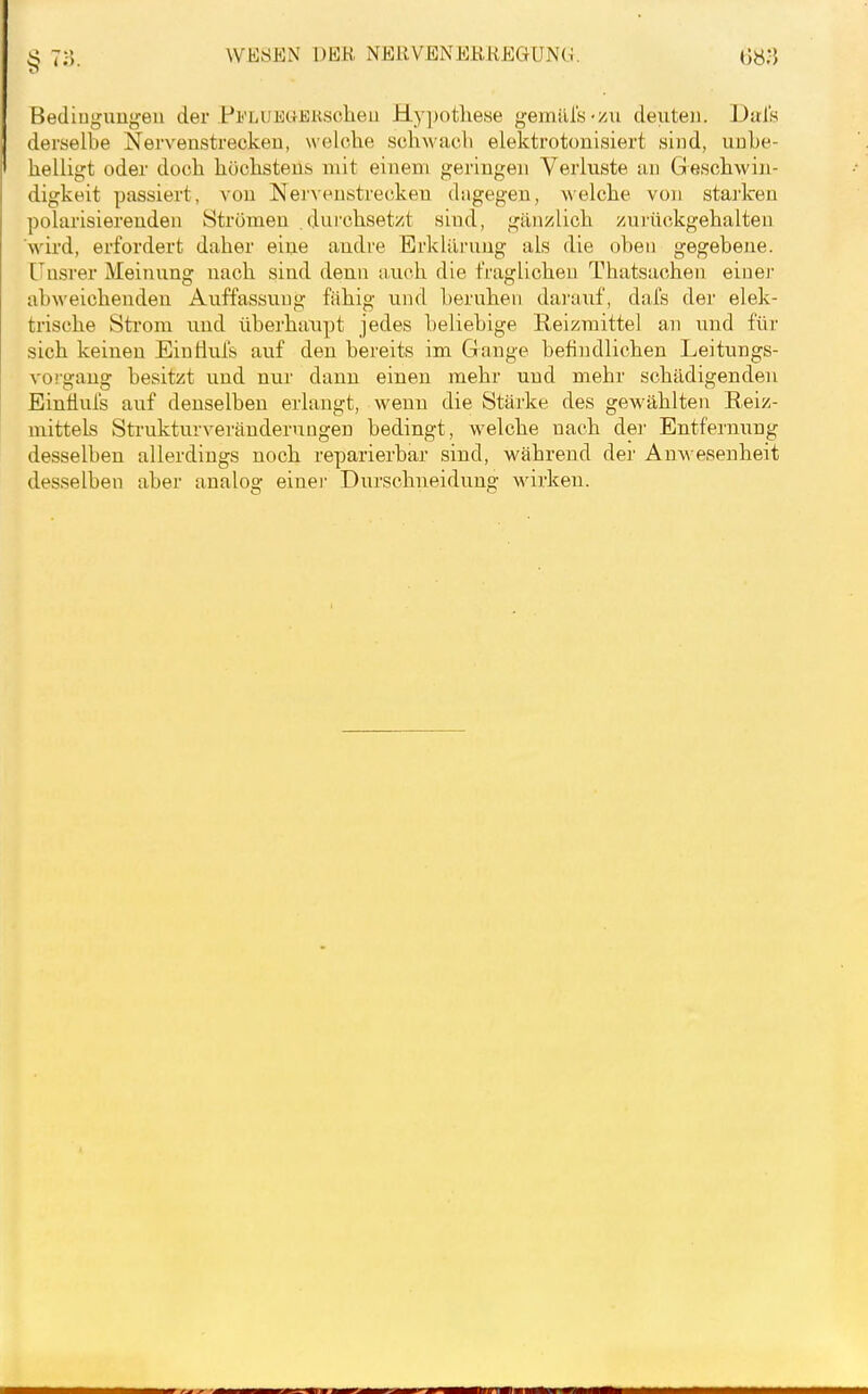 S 7;}. WESEN DEK NERVENERREGUNG. 68.*} Bedingungen der Pii'LUEüJiKsclieu Hy])otliese gemill'ö'/u denteii. Did's derselbe Nervenstrecken, welche schMUcli elektrotonisiert sind, unbe- helligt oder doch höchstens mit einem geringen Verluste an Geschwin- digkeit passiert, von Nervenstrecken dagegen, welche von starken polarisierenden Strömen durchsetzt sind, gäii/lich zurückgehalten wird, erfordert daher eine andre Erklärung als die oben gegebene. [Insrer Meinung nach sind denn auch die fraglichen Thatsachen eiuei' abweichenden Auffassung fähig und beruhen darauf, daXs der elek- trische Strom und überhaupt jedes beliebige Reizmittel an und für sich keinen EinÜul's auf den bereits im Gange befindlichen Leitungs- vorgang besitzt und nur dann einen mehr und mehr schädigenden Eintlufs auf denselben erlangt, wenn die Stärke des gewählten Eeiz- mittels Strukturveränderungen bedingt, welche nach der Entfernung desselben allerdings noch reparierbar sind, während der Anwesenheit desselben aber analog einer Dnrschneidung wirken.