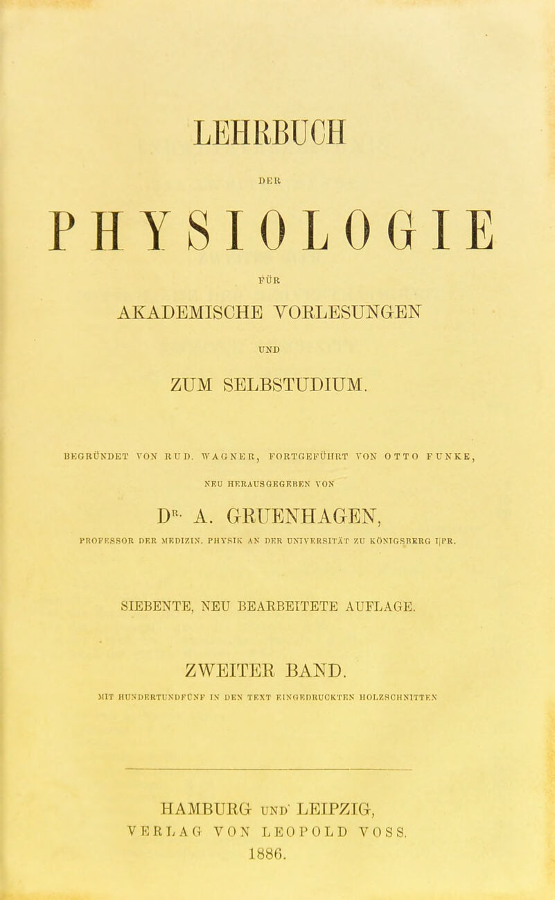 LEHRBÜCH DER PHYSIOLOGIE FÜR AKADEMISCHE VORLESUNGEN ÜND ZUM SELBSTUDIUM. DKGRÜNDET VON RUD. WAGNER, FORTQEFÜIIRT VON OTTO FUNKE, NEU HERAUSGEGEBEN VON D'^- A. GRÜENHAaEN, FROPRSSOR nKR MEDIZIN'. PHYSIK AN DER UNIVERSITÄT 7.1! KÖNIGSBERG IIPR. SIEBENTE, NEU BEARBEITETE AUFLAGE. ZWEITER BAND. MIT IIUNDERTUNDFCNK IN DEN TEXT EINGEDRUCKTEN HOLZSCHNITTEN HAMBURG UND LEIPZIG, VERLAG VON LEOPOLD VOSS. 1886.