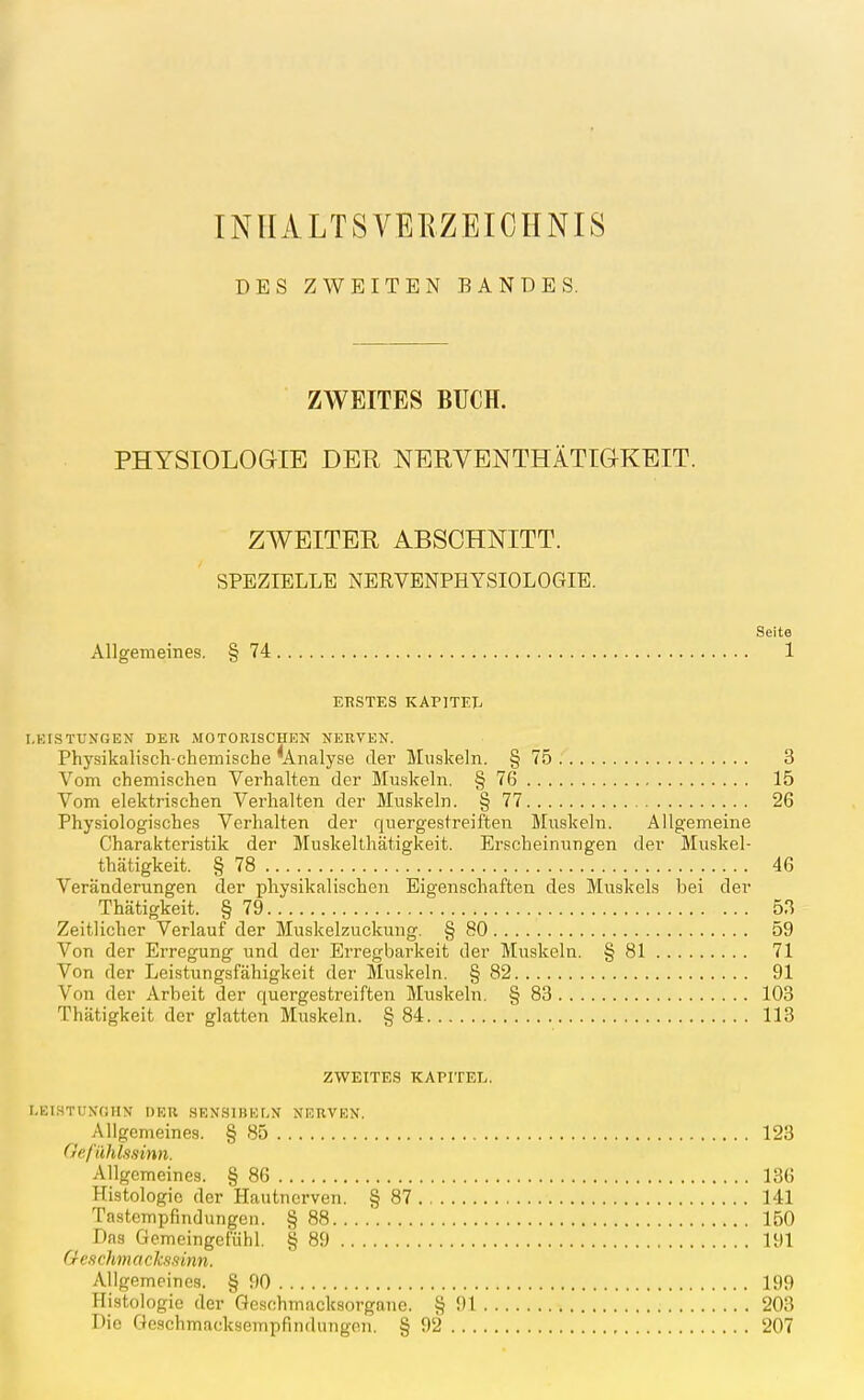 INlIALTSVErvZEICHNIS DES ZWEITEN BANDES. ZWEITES BUCH. PHYSIOLOGIE DER NERVENTHÄTIGKEIT. ZWEITER ABSCHNITT. SPEZIELLE NERVENPHYSIOLOGIB. Seite Allgemeines. § 74 1 ERSTES KAPlTEIi I.KISTUNGEN DER MOTORISCHEN NERVEN. Physikalisch-chemische ^Analyse der Muskeln. § 75 3 Vom chemischen Verhalten der Muskeln. § 76 15 Vom elektrischen Verhalten der Muskeln. § 77 26 Physiologisches Verhalten der quergestreiften Muskeln. Allgemeine Charakteristik der Muskelthätigkeit. Erscheinungen der Muskel- thätigkeit. § 78 46 Veränderungen der physikalischen Eigenschaften des Muskels bei der Thätigkeit. § 79 53 Zeitlicher Verlauf der Muskelzuckung. § 80 59 Von der Ei-regung und der Erregbarkeit der Muskeln. § 81 71 Von der Leistungsfähigkeit der Muskeln. § 82 91 Von der Arbeit der quergestreiften Muskeln. § 83 103 Thätigkeit der glatten Muskeln. § 84 113 ZWEITES KAPITEL. r.EIHTUXfUIN DER SEN.SlBEMi NERVEN. Allgemeines. § 85 123 Oefilhls/iinn. Allgemeines. § 86 136 Histologie der Hautnerven. §87 141 Tastempfindungen. § 88 150 Das Gemeingefühl. § 89 191 Ge.i chm o ckss inn. Allgemeines. § 90 199 Histologie der Geschmacksorgane. § 91 203 Die Geschmacksempfindungen. § 92 207