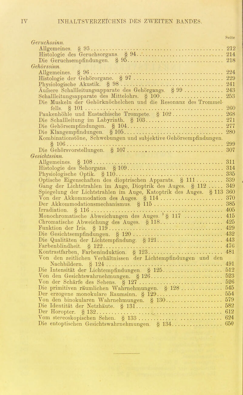 INHALTSVERZEICHNIS DES ZWEITEN BANDES. Seite Geruchssinn. Allgemeines. § 93 212 Histologie des Geruchsorgans. §94.. 214 Die Geruchsempfindungen. § 95.., 218 Gehörssimi. Allgemeines. § 96 224 Histologie der Gehörorgane. § 97 229 Physiologische Akustik. § 98 241 Äufsere Schallleitungsapparate des Gehörgangs. § 99 243 SchaUleitungsapparate des Mittelohrs. § 100 253 Die Muskeln der Gehörknöchelchen und die Eesonanz des Trommel- fells. § 101 260 Paukenhöhle und Eustachische Trompete. § 102 268 Die Schallleitung im Labyrinth. § 103 271 Die Gehörsempfindungen. § 104 277 Die Klangempfindungen. § 105 280 Kombinationstöne, Schwebungen und subjektive Gehörsemijfindungen. § 106 299 Die Gehörsvorstellungen. § 107 307 Gesichtssinn. Allgemeines. § 108 311 Histologie des Sehorgans. § 109 314 Physiologische Optik. §110 335 Optische Eigenschaften des diopti'ischen ApjDarats. § III 339 Gang der Lichtstrahlen im Auge, Dioptrik des Auges. § 112 349 Spiegelung der Lichtstrahlen im Auge, Katoptrik des Auges. § 113 360 Von der Akkommodation des Auges. § 114 370 Der Akkommodationsmechanismus. § 115 385 Irradiation. § 116 405 Monochromatische Abweichungen des Auges.  § 117 415 Chromatische Abweichung des Auges. § 118 .., 425 Funktion der Iris. § 119 429 Die Gesichtsempfindungen. § 120 432 Die Qualitäten der Lichtempfindung. § 121 443 Farbenblindheit. § 122 476 Kontrastfarben, Farbeninduktion. § 123 481 Von den zeitlichen Verhältnissen der Lichtempfindungen und den Nachbüdern. § 124 491 Die Intensität der Lichtempfindungen. § 125 512 Von den Gesichtswahrnehmungen. § 126 523 Von der Schärfe des Sehens. § 127 526 Die primitiven räumlichen Wahrnehmungen. § 128 545 Der erzogene monokulare ßaumsinn. § 129 554 Von den binokularen Wahrnehmungen. § 130 579 Die Identität der Netzhäute. § 131 582 Der Horopter. § 132 612 Vom stereoskopischen Sehen. § 133 624 Die entoptischen Gesichtswahrnehmungen. § 134 650