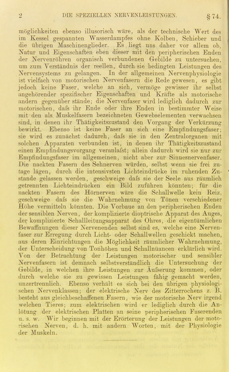 mögliclikeiten ebenso illusorisch, wäre, als der technische Wert des im Kessel gespannten Wasserdampfes ohne Kolben, Schieber und die übrigen Maschinenglieder. Es liegt uns daher vor allem ob, Natur und Eigenschaften eben dieser mit den peripherischen Enden der Nervenröhren organisch verbundenen Gebilde zu untersuchen, um zum Verständnis der reellen, durch sie bedingten Leistungen des Nervensystems zu gelangen. In der allgemeinen Nervenphysiologie ist vielfach von motorischen Nervenfasern die Rede gewesen, es gibt jedoch keine Faser, welche an sich, vermöge gewisser ihr selbst angehörender spezifischer Eigenschaften und Kräfte als motorische andern gegenüber stände; die Nervenfaser wird lediglich dadurch zur motorischen, dafs ihr Ende oder ihre Enden in bestimmter Weise mit den als Muskelfasern bezeichneten Gewebselementen verwachsen sind, in denen ihr Thätigkeitszustand den Vorgang der Verkürzung bewirkt. Ebenso ist keine Faser an sich eine Empfindungsfaser; sie wird es zunächst dadurch, dafs sie in den Zentralorganen mit solchen Apparaten verbunden ist, in denen ihr Thätigkeitszustand einen Erapfindungsvorgang veranlafst; allein dadurch wird sie nur zur Empfindungsfaser im allgemeinen, nicht aber zur Sinnesnervenfaser. Die nackten Fasern des Sehnerven würden, selbst wenn sie frei zu- tage lägen, durch die intensivsten Lichteindrücke im ruhenden Zu- stande gelassen werden, geschweige dafs sie der Seele aus räumlich getrennten Lichteindrücken ein Bild zuführen könnten; für die nackten Fasern des Hörnerven wäre die Schallwelle kein Reiz, geschweige dafs sie die Wahrnehmung von Tönen verschiedener Höhe vermitteln könnten. Die Vorbaue an den peripherischen Enden der sensiblen Nerven, der komplizierte dioptrische Apparat des Auges, der komplizierte Schallleitungsapparat des Ohres, die eigentümlichen Bewafi'nungen dieser Nervenenden selbst sind es, welche eine Nerven- faser zur Erregung durch Licht- oder Schallwellen geschickt machen, aus deren Einrichtungen die Möglichkeit räumlicher Wahrnehmung, der Unterscheidung von Tonhöhen und Schallnüancen erklärlich wird. Von der Betrachtung der Leistungen motorischer und sensibler Nervenfasern ist demnach selbstverständlich die Untersuchung der Gebilde, in welchen ihre Leistungen zur Aufserung kommen, oder durch welche sie zu gewissen Leistungen fähig gemacht werden, unzertrennlich. Ebenso verhält es sich bei den übrigen physiologi- schen Nervenklassen; der elektrische Nei-v des Zitterrochens z. B. besteht aus gleichbeschatfenen Fasern, wie der motorische Nerv irgend welchen Tieres; zum elektrischen wird er lediglich durch die An- lötung der elektrischen Platten an seine peripherischen Faserenden u. s. w. Wir beginnen mit der Erörterung der Leistungen der moto- •.•ischen Nerven, d. h. mit andern Worten, mit der Physiologie der Muskeln.