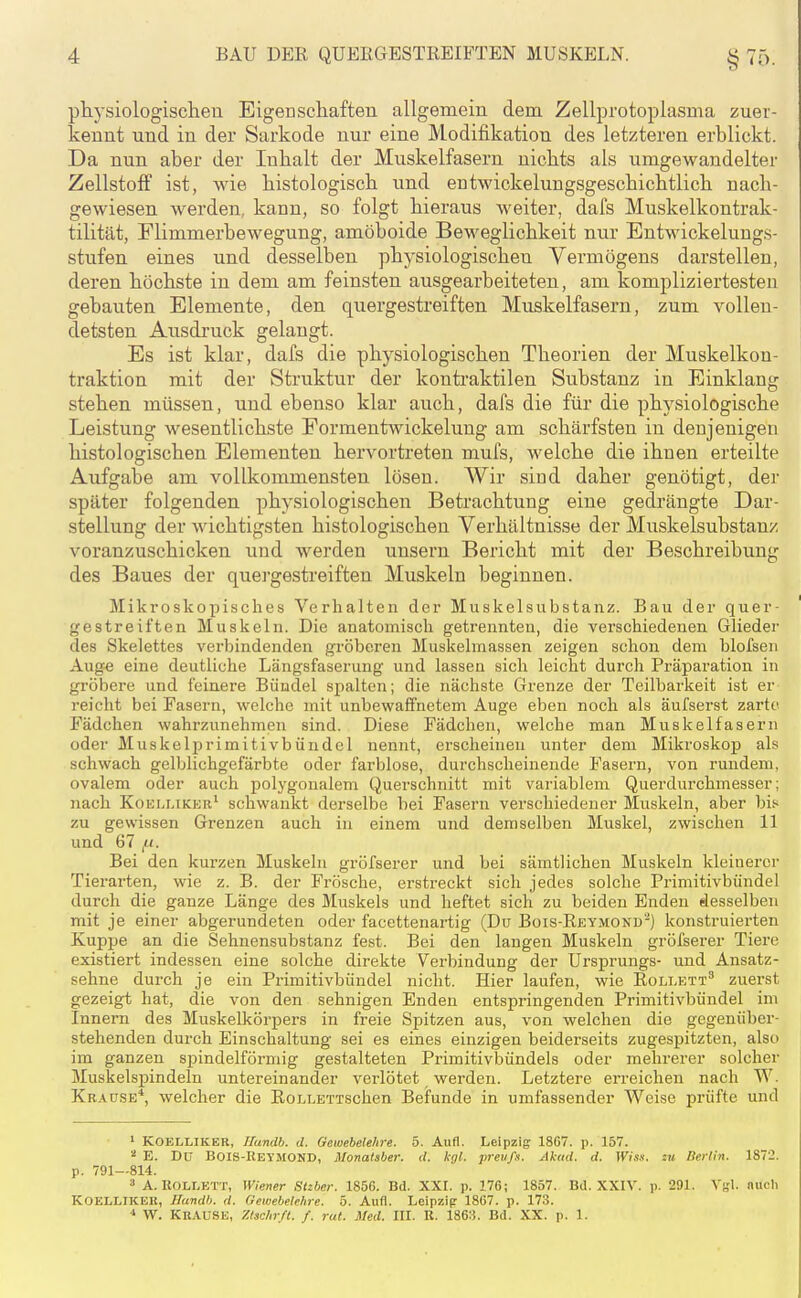 physiologisclieu Eigenscliafteri allgemein dem. Zellprotoplasma zuer- kennt und in der Sarkode nur eine Modifikation des letzteren erblickt. Da nun aber der Inhalt der Muskelfasern nichts als umgewandelter Zellstoff ist, wie histologisch vmd entAvickelungsgeschichtlich nach- gewiesen werden, kann, so folgt hieraus weiter, dafs Muskelkontrak- tilität, Flimmerbewegung, amöboide Beweglichkeit nur Entwickelungs- stufen eines und desselben physiologischen Vermögens darstellen, deren höchste in dem am feinsten ausgearbeiteten, am kompliziertesten gebauten Elemente, den quergestreiften Muskelfasern, zum vollen- detsten Ausdruck gelangt. Es ist klar, dafs die physiologischen Theorien der Muskelkon- traktion mit der Struktur der kontraktilen Substanz in Einklang stehen müssen, und ebenso klar auch, dafs die für die phj'siologische Leistung wesentlichste Formentwickelung am schärfsten in denjenigen histologischen Elementen hervortreten mufs, welche die ihnen erteilte Aufgabe am vollkommensten lösen. Wir sind daher genötigt, der später folgenden physiologischen Betrachtung eine gedrängte Dar- stellung der wichtigsten histologischen Verhältnisse der Muskelsubstanz voranzuschicken und werden unsern Bericht mit der Beschreibung des Baues der quej'gestreiften Muskeln beginnen. Miki'oskopisches Verhalten der Muskelsubstanz. Bau der quer- gestreiften Muskeln. Die anatomisch getrennten, die verschiedenen Glieder des Skelettes verbindenden gröberen Muskelmassen zeigen schon dem blofsen Äuge eine deutliche Längsfaserung und lassen sich leicht durch Präparation in gröbere und feinere Bündel spalten; die nächste Grenze der Teilbarkeit ist er reicht bei Fasern, welche mit unbewaffnetem Auge eben noch als äufserst zarte Fädchen wahrzunehmen sind. Diese Fädchen, welche man Muskelfasern oder Muskeli^rimitivbündel nennt, erscheinen unter dem Mikroskop als schwach gelblichgefärbte oder farblose, durchscheinende Fasern, von rundem, ovalem oder auch polygonalem Querschnitt mit variablem Querdurchmesser; nach Koelmkkr' schwankt derselbe bei Fasern verschiedener Muskeln, aber bif^ zu gewissen Grenzen auch in einem und demselben Muskel, zwischen 11 und 67 /.(. Bei den kurzen Muskeln gröfserer und bei sämtlichen Muskeln kleinerer Tierarten, wie z. B. der Frösche, erstreckt sich jedes solche Primitivbündel durch die ganze Länge des Muskels und heftet sich zu beiden Enden desselben mit je einer abgerundeten oder facettenartig (Du Bois-Reymokd'-) konstruierten Kuppe an die Sehnensubstanz fest. Bei den langen Muskeln gröfserer Tiere existiert indessen eine solche direkte Verbindung der Ursprungs- und Ansatz- sehne durch je ein Primitivbündel nicht. Hier laufen, wie Roli.ett^ zuerst gezeigt hat, die von den sehnigen Enden entspringenden Primitivbündel im Innern des Muskelkörpers in freie Spitzen aus, von welchen die gegenüber- stehenden durch Einschaltung sei es eines einzigen beiderseits zugespitzten, also im ganzen spindelförmig gestalteten Primitivbündels oder mehrerer solcher Muskelspindeln untereinander verlötet werden. Letztere erreichen nach W. Krause'', welcher die RoLLETTschen Befunde in umfassender Weise prüfte und > KOELLIKER, Ilandb. d. Gewebelehre. 5. Aufl. Leipzig 18G7. p. 157. E. Du Bois-Reymond, Monalaber. d. kgl. jirevß. Aktid. d. Wiss. zu Berlin. 1872. p. 791—814. 3 A. KOLLETT, Wiener Stzber. 1856. Bd. XXI. p. 176; 1857. Bd. XXIV. p. 291. VkI. nucli KOELLIKEK, Hundh. d. Gewebetehre. 5. Aufl. Leipzip 1867. p. 173. ■' W. Krause, Zlschr/t. f. rat. Med. III. K. 1863. Bd. XX. p. 1.