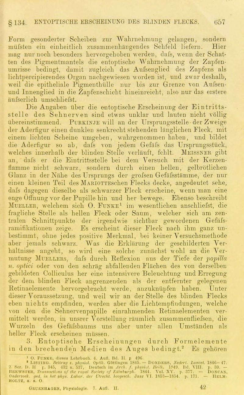 8 134. ENTOPTISCHE ERSCHEINUNG DES BLINDEN FLECKS. G57 Form gesoudeiter Scheiben zur Wahruehmiing gelungen, sondern mül'sten ein eiulieitlioli zusammenhüngendes Sehfeld liefern. Hier mag nur noch hesondeis hervorgehohen w erden, dais, wenn der Schat- ten des Pigmentmantels die eutoptische Wahrnehmung der Zapfeu- umrisse bedingt, damit zugleich das Aufseuglied des Zapfens als lichtpercipiereudes Organ nachgewiesen Avorden ist, und zwar deshalb, weil die epitheliale Pigmeuthüllc nur bis zur Grenze von Aufsen- und Innenglied in die Zapfenschicht hineiui'eicht, also nur das erstere äufserlich umschliefst. Die Angaben über die eutoptische Erscheinung der Eintritts- stelle des Sehnerven sind etwas unklar und lauten nicht völlig übereinstimmend. Purkinje will an der TJrsprungsstelle der Zweige der Adertigur einen dunklen senkrecht stehenden länglichen Fleck, mit einem lichten Scheine umgeben, wahrgenommen haben, und bildet die Aderfigur so ab, dafs von jedem Gefäfs das Ursprungsstück, welches innerhalb der blinden Stelle verläuft, fehlt. Meissner gibt an, dafs er die Eintrittsstelle bei dem Versuch mit der Kerzen- Hamme nicht schwarz, sondern durch einen hellen, gelbrötlichen Glanz in der Nähe des Ursprungs der grofsen Gefäfsstämme, der nur einen kleinen Teil des MARiOTTEschen Piecks decke, angedeutet sehe, dafs dagegen dieselbe als schwarzer Fleck erscheine, wenn man eine enge Öffnung voi- der Pupille hin und her bewege. Ebenso beschreibt MuELLER, welchem sich 0. Funke^ im wesentlichen anschliefst, die fragliche Stelle als hellen Fleck oder Saum, welcher sich am zen- tralen Schnittpunkte der irgendwie sichtbar gewordenen GefäJ's- ramifikationen zeige. Es erscheint dieser Fleck nach ihm ganz un- bestimmt, ohne jedes positive Merkmal, bei keiner Versuchsmethode aber jemals schwarz. Was die Erklärung der geschilderten Ver- hältnisse augeht, so wird eine solche zunächst wohl an die Ver- mutung MuELLERs, dafs durch Reflexion aus der Tiefe der papilJa n. optici oder von den schräg abfallenden Flächen des von derselben gebildeten Colliculus her eine intensivere Beleuchtung imd Erregung der dem blinden Fleck angrenzenden als der entfernter gelegenen Retinaelemente hervorgebracht werde, anzuknüpfen haben. Unter dieser Voraussetzung, und weil wir an der Stelle des blinden Flecks eben nichts empfinden, werden aber die Lichtempfindungen, Avelche von den die Sehnervenpapille einrahmenden Retinaelementen ver- mittelt werden, in unsrer Vorstellung räumlich zusammenfliefsen, die Wurzeln des Gefäfsbaums uns aber unter allen Umständen als lieller Fleck erscheinen müssen. 3. Entoptische Erscheinungen durch Formelemente in den brechende'n Medien des Auges bedingt.^ Es gehören ' O. FUNKK, dieses Lclirbiicli. 1. Aufl. liil. II. p 496. • Listing. Heilrati t. plnmul. Optik. Göttinnen 1845.— DoNDKItS, A'e.dni. I.uncct. 1840- 47. 2. Scr. I). II p. 345, 4.32 ii. 537, Deutscli im Arch. f. phvsiul. JIrUk. lf<4<.). IUI. VIII. p. 30. - KhKWHTKK, 'lYtinmcli.,na 0/Ihfi roi/(il Surirli/ n/ Edinhurrili. 1844. Vol. XV. )i. 377. — DONCAN, Onderzoek. (jfd. in lief plii/.i. Lahor, der Ulrechl. Iiooiff.icli. Jnnr VI. 1853—1854. \\. 171. — IIlU.M- HOI.TZ, a. a. 0. OHüENHAöläM, Ptiyslologle. 7. Aufl. II. 42
