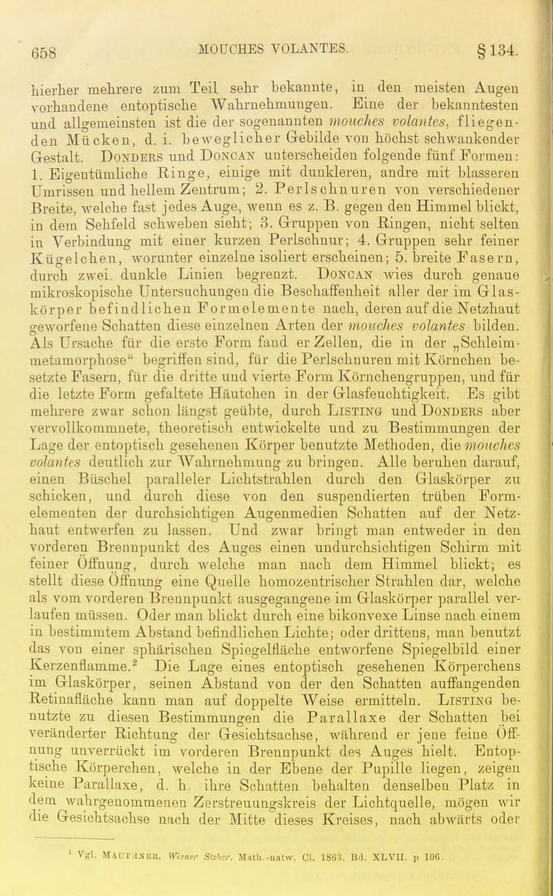 hierlier mehrere zum Teil sehr bekannte, in den meisten Augen vorhandene entoptische Wahrnehmungen. Eine der bekanntesten und allgemeinsten ist die der sogenannten inouches volanfes, fliegen- den Mücken, d.i. beweglicher Gebilde von höchst schwankender Gestalt. DoNDERS und Doncan unterscheiden folgende fünf Foi-men: 1. Eigentümliche Ringe, einige mit duulderen, andre mit blasseren Umrissen und hellem Zentrum; 2. Perlschnuren von verschiedener Breite, welche fast jedes Auge, wenn es z. B. gegen den Himmel blickt, in dem Sehfeld schweben sieht; 3. Gruppen von Ringen, nicht selten in Verbindung mit einer kurzen Perlschnur; 4. Gruppen sehr feiner Kügelchen, worunter einzelne isoliert erscheinen; 5. breite Fasern, durch zwei, dunkle Linien begrenzt. DoNCAN wies durch genaue mikroskopische Untersuchungen die Beschaffenheit aller der im Glas- körper befindlichen Formelemente nach, deren auf die Netzhaut geworfene Schatten diese einzelnen Arten der mouches volantes bilden. Als Ur.sache für die erste Form fand er Zellen, die in der „Schleim- metamorphose begriffen sind, für die Perlschuuren mit Körnchen be- setzte Fasern, für die dritte und vierte Form Körnchengruppen, und für die letzte Form gefaltete Häutchen in der Glasfeuchtigkeit. Es gibt mehrere zwar sclaon längst geübte, durch Listing und Dondbrs aber vervollkommnete, theoretisch entwickelte und zu Bestimmungen der Lage der entoptisch gesehenen Körper benutzte Methoden, die mouches volantes deutlich zur Wahrnehmung zu bringen. Alle beruhen darauf, einen Büschel paralleler Lichtstrahlen durch den Glaskörper zu schicken, und durch diese von den suspendierten trüben Porm- eie menten der durchsichtigen Augenmedien Schatten auf der Netz- haut entwerfen zu lassen. Und zwar bringt man entweder in den vorderen Brennpunkt des Auges einen undurchsichtigen Schirm mit feiner Öffnung, durch welche man nach dem Himmel blickt; es stellt diese Öffnung eine Quelle homozentrischer Strahlen dar, welche als vom vorderen Brennpunkt ausgegangene im Glaskörper parallel ver- laufen mü.S3en. Oder man blickt durch eine bikonvexe Linse nach einem in bestimmtem Abstand befindlichen Lichte; oder drittens, man benutzt das von einer sphärischen Spiegelfläche entworfene Spiegelbild einer Kerzenflamme.^ Die Lage eines entoptisch gesehenen Körperchens im Glaskörper, seinen Abstand von der den Schatten auffangenden Retinafläche kann man auf doppelte Weise ermitteln. Listing be- nutzte zu diesen Bestimmungen die Parallaxe der Schatten bei veränderter Richtung der Gesichtsachse, während er jene feine Öff- nung unverrückt im vorderen Brennpunkt des Auges hielt. Entop- tische Körperchen, welche in der Ebene der Pupille liegen, zeigen keine Parallaxe, d. h. ihre Schatten behalten denselben Platz in dem wahrgenommenen Zerstreuungskreis der Lichtquelle, mögen wir die Gesichtsachse nach der Mitte dieses Kreises, nach abwärts oder ' Vgl. MAur.lNEll, Wiincr Siz'n;: Miitli.-imtw. CI. ISli'!. U(l. XLVU. p IOC.