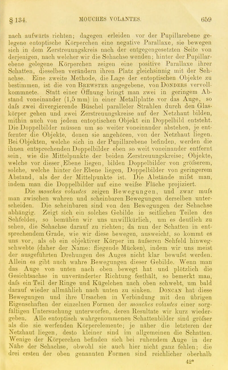 §134. uach aufwärts richten; dagegen erleiden vor der Pupillarebene ge- legene entoptische Korperchen eine negative Parallaxe, sie bewegen sich in dem Zerstreuiingskreis nach der entgegengesetzten Seite von derjenigen, nach welcher wir die Sehachse wenden; hinter der Papillar- ebeue gelegene Körperchen zeigen eine positive Parallaxe ihrer Schatten, dieselben verändern ihren Platz gleichsinnig mit der Seh- achse. Eine zweite Methode, die Lage der entoptischen Objekte zu bestimmen, ist die von Brewster angegebene, vouDonders vervoll- kommnete. Statt einer Öffnung bringt man zwei in geringem Ab- stand voneinander (1,5 mm) in einer Metallplatte vor das Auge, so dafs zwei divergierende Büschel paralleler Strahlen durch den Glas- körper gehen und zwei Zerstreuung.skreise auf der Netzhaut bilden, mithin auch von jedem entoptischen Objekt ein Doppelbild entsteht. Die Doppelbilder müssen um so weiter voneinander abstehen, je ent- fernter die Objekte, denen sie angehören, von der Netzhaut liegen. Bei Objekten, welche sich in der Pupillarebene befinden, werden die ihnen entsprechenden Doppelbilder eben so weit voneinander entfernt .sein, wie die Mittelpunkte der beiden Zerstreuungskreise; Objekte, welche vor dieser ^Ebeue liegen, bilden Doppelbilder von gröi'serem, solche, welche hinter der Ebene liegen, Doppelbilder von geringerem Abstand, als der der Mittelpunkte ist. Die Abstände mifst man, indem man die Doppelbilder auf eine weifse Fläche projiziert. Die mouches volantes zeigen Bewegungen, und zwar mul's man zwischen wahren und scheinbaren Bewegungen derselben unter- scheiden. Die scheinbaren sind von den Bewegungen der Sehachse abhängig. Zeigt sich ein solches Gebilde in seitlichen Teilen des Sehfeldes, so bemühen wir uns unwillkürlich, um es deutlich zu sehen, die Sehachse darauf zu richten; da nun der Schatten in ent- sprechendem Grade, wie wir diese bewegen, ausweicht, so kommt es uns vor, als ob ein objektiver Körper im äufseren Sehfeld hin weg- schwebte (daher der Name: fliegende Mücken), indem Avir uns meist der ausgeführten Drehungen des Auges nicht klar bewufst Averden. Allein es gibt auch wahre Bewegungen dieser Gebilde. Wenn man das Auge von unten nach oben bewegt hat und plötzlich die Gesichtsachse in unveränderter Richtung festhält, so bemerkt man, dafs ein Teil der Ringe und Kügelchen nach oben schwebt, um bald darauf wieder allmählich nach unten zu sinken. Doncan hat diese Bewegungen und ihre Ursachen in Verbindung mit den übrigen Eigenschaften der einzelnen Formen der mouches volantes einer sorg- fältigen Untersuchung unterworfen, deren Resultate wir kurz wieder- geben. Alle entoptisch wahrgenommenen Schattenbilder sind gröfser als die sie werfenden Körperelemente; je näher die letzteren der Netzhaut liegen, desto kleiner sind im allgemeinen die Schatten. AVenige der Körperchen befinden sich bei ruhendenr Auge in der Nähe der Sehachse, obwohl sie auch hier nicht ganz fehlen; die drei ersten der oben genannten Formen sind reichlicher oberhalb 42*