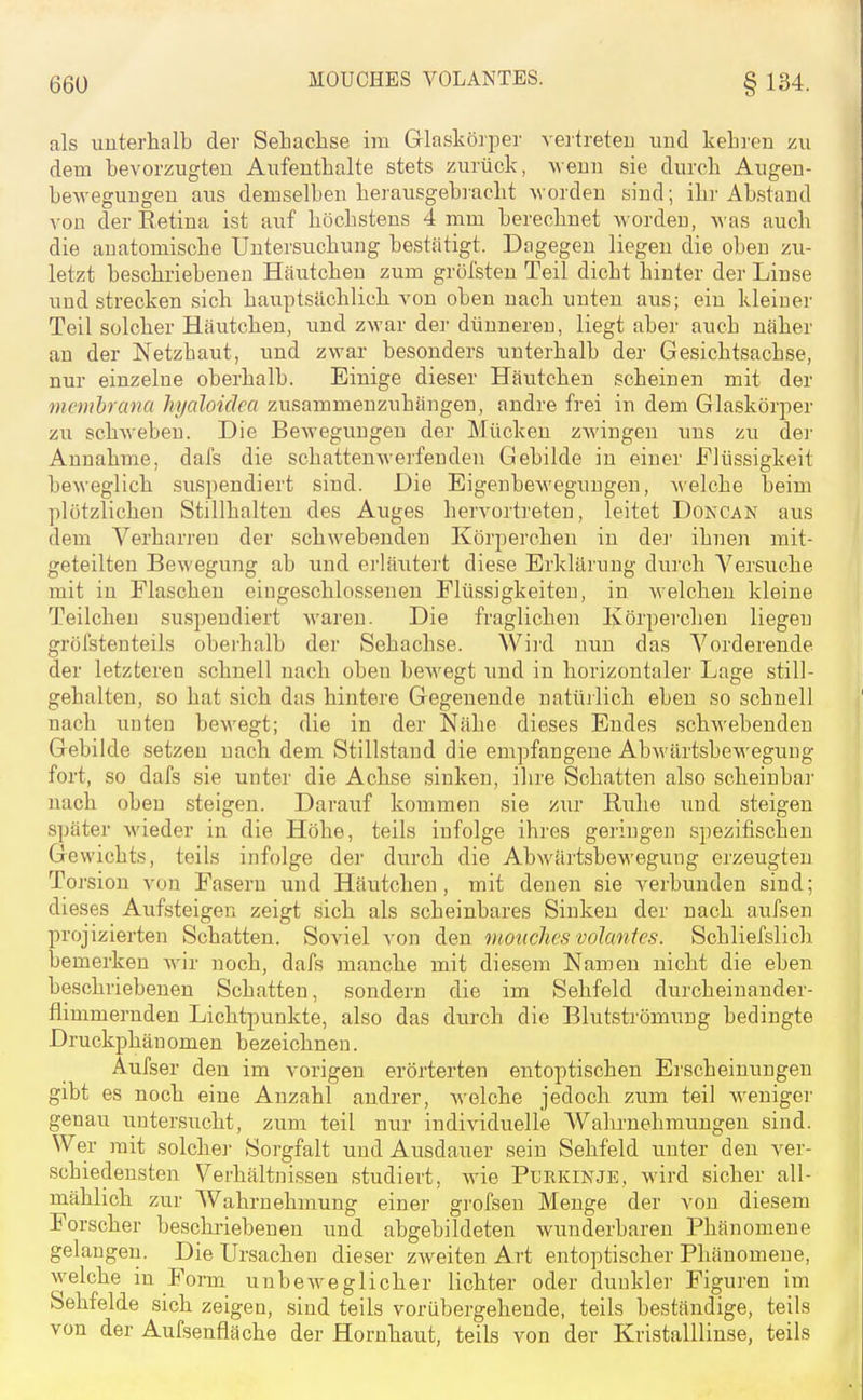 als unterhalb der Setachse im Glaskörper vertreten und kehi'en zu dem bevorzugten Aufenthalte stets zurück, \\eun sie durch Augen- bewegungen aus demselben herausgebracht Avorden sind; ihr Abstand vou der Retina ist auf höchstens 4 mm berechnet worden, Avas auch die anatomische Untersuchung bestätigt. Dagegen liegen die oben zu- letzt beschriebenen Häutchen zum grölsten Teil dicht hinter der Linse und strecken sich hauptsächlich von oben nach unten aus; ein kleiner Teil solcher Häutchen, und zwar dei- dünnereu, liegt aber auch näher an der Netzhaut, und zwar besonders unterhalb der Gesichtsachse, nur einzelne oberhalb. Einige dieser Häutchen scheinen mit der tnembrana hyaloidea zusammenzuhängen, andre frei in dem Glaskörper zu schweben. Die Bewegungen der Mücken zwingen uns zu der Annahme, dafs die schattenwerfenden Gebilde in einer Flüssigkeit beweglich suspendiert sind. Die Eigenbewegungen, welche beim plötzlichen Stillhalten des Auges hervortreten, leitet Doncan aus dem Verharren der schwebenden Körpercheu in dei- ihnen mit- geteilten Bewegung ab und erläutert diese Erklärung durch Versuche mit in Flaschen eingeschlossenen Flüssigkeiten, in welchen kleine Teilchen suspendiert waren. Die fraglichen Körperchen liegen gröfstenteils oberhalb der Sehachse. Wird nun das Vorderende der letzteren schnell nach oben bewegt und in horizontaler Lage still- gehalten, so hat sich das hintere Gegenende natürlich eben so schnell nach unten bewegt; die in der Nähe dieses Endes schwebenden Gebikle setzen nach dem Stillstand die empfangene Abwärtsbe-wegung fort, so dafs sie unter die Achse sinken, ihre Schatten also scheinbai- nach oben steigen. Darauf kommen sie zur Ruhe und steigen später Avieder in die Höhe, teils infolge ihres geringen spezifischen Gewichts, teils infolge der durch die Abwärtsbewegung erzeugten To rsion von Fasern und Häutcheu, mit denen sie verbunden sind; dieses Aufsteigen zeigt sich als scheinbares Sinken der nach aufsen projizierten Schatten. Soviel von den vtonchcs voJanfes. Schliefslich bemerken wir noch, dafs manche mit diesem Namen nicht die eben beschriebenen Schatten, sondern die im Sehfeld durcheinander- fiimmernden Lichtpunkte, also das durch die Blutströmung bedingte Druckphänomen bezeichnen. Aufser den im vorigen erörterten entoptischen Erscheinungen gibt es noch eine Anzahl andrer, welche jedoch zum teil Aveniger genau untersucht, zum teil nur individuelle AValirnehmuugen sind. Wer mit solcher Sorgfalt und Ausdauer sein Sehfeld unter den ver- schiedensten Verhältnissen studiert, wie Purkinje, wird sicher all- mählich zur Wahrnehmung einer grofsen Menge der von diesem Forscher beschriebenen und abgebildeten wunderbaren Phänomene gelan gen. Die Ursachen dieser zweiten Art entoptischer Phänomene, welche in Fom unbeweglicher lichter oder dunkler Figuren im Sehfelde sich zeigen, sind teils vorübergehende, teils beständige, teils von der Aufsenfläche der Hornhaut, teils von der Kristalllinse, teils