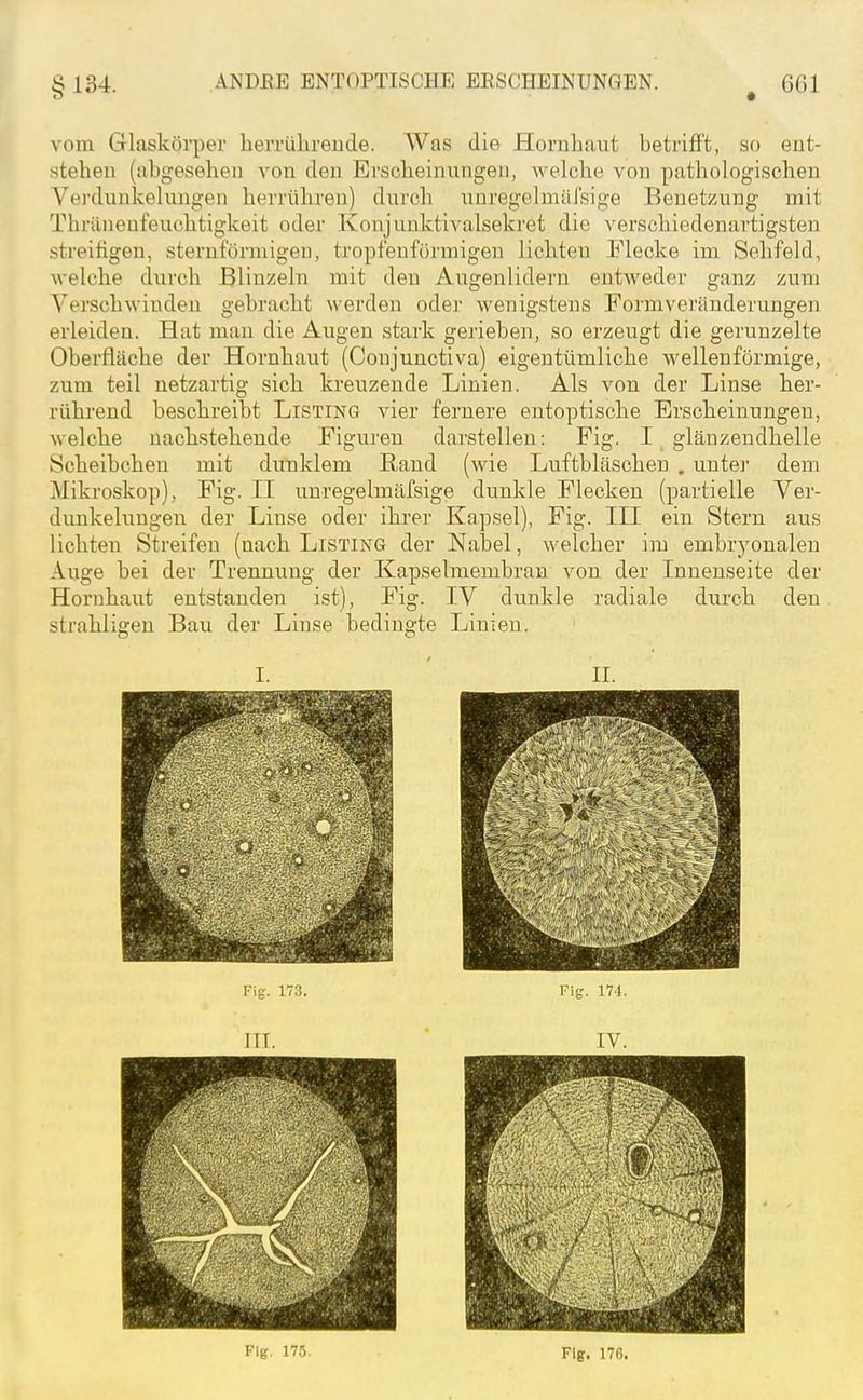 vom Glasköii)er herrülirende. Was die Hornliaut betrifft, so ent- stehen (abgesehen von den Erscheinnngen, welche von pathologischen Vejxlunkelungen herrühren) durch unregelmäfsige Benetzung mit Thränenfeuchtigkeit oder Konjunktivalsekret die verschiedenartigsten streifigen, sternförmigen, tropfenförmigen lichten Flecke im Sehfeld, welche durch Blinzeln mit den Augenlidern entweder ganz zum Verschwinden gebracht werden oder wenigstens Formveränderungen erleiden. Hat man die Augen stark gerieben, so erzeugt die gerunzelte Oberfläche der Hornhaut (Conjunctiva) eigentümliche wellenförmige, zum teil netzartig sich kreuzende Linien. Als von der Linse her- rührend beschreibt Listing vier fernere entoptische Erscheinungen, welche nachstehende Figuren darstellen: Fig. I glänzendhelle Scheibchen mit dunklem Rand (wie Luftbläschen . untei- dem Mikroskop), Fig. II unregelmäfsige dunkle Flecken (partielle Ver- dunkelungen der Linse oder ihrer Kapsel), Fig. III ein Stern aus lichten Streifen (nach Listing der Nabel, welcher im embryonalen Auge bei der Trennung der Kapselmembran von der Innenseite der Hornhaut entstanden ist), Fig. IV dunkle radiale diu'ch den strahligen Bau der Linse bedingte Linien. I. ' II. Fig. 17.3. Fife'. 171. III. ' IV. Fig. 175. Flg. 176.