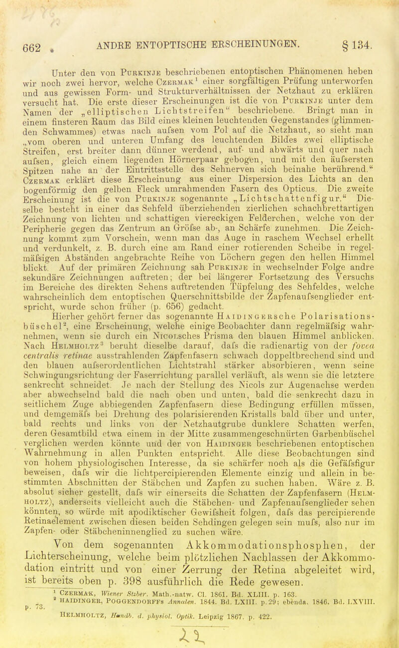 Unter den von Purkinje beschriebenen entoptischen Phänomenen heben wir noch zwei hervor, welche Czermak' einer sorgfältigen Prüfung unterworfen und aus gewissen Form- und Strukturverhältnissen der Netzhaut zu erklären versucht hat. Die erste dieser Erscheinungen ist die von Purkin.ie unter dem Namen der „elliptischen Lichtstreifen beschriebene. Bringt man in einem finsteren Raum das Bild eines kleinen leuchtenden Gegenstandes (glimmen- den Schwammes) etwas nach aufsen vom Pol auf die Netzhaut, so sieht man „vom oberen und unteren Umfang des leuchtenden Bildes zwei elliptische Streifen, erst breiter dann dünner werdend, auf- und abwärts und quer nach aufsen, gleich einem liegenden Hörnerpaar gebogen, und mit den äufsersten Spitzen nahe an der Eintrittsstelle des Sehnerven sich beinahe berührend. CzERMAK erklärt diese Erscheinung aus einer Dispersion des Lichts an den bogenförmig den gelben Fleck umrahmenden Fasern des Opticus. Die zweite Erscheinung ist die von Purkinje sogenannte „Lichtschattenfigur. Die- selbe besteht in einer das Sehfeld überziehenden zierlichen schachbrettartigen Zeichnung von lichten und schattigen viereckigen Felderchen, welche von der Peripherie gegen das Zentrum an Gröfse ab-, an Schärfe zunehmen. Die Zeich- nung kommt zum Vorschein, wenn man das Auge in raschem Wechsel erhellt und verdunkelt, z. B. durch eine am Rand einer rotierenden Scheibe in regel- mäfsigen Abständen angebrachte Reihe von Löchern gegen den hellen Himmel blickt. Auf der primären Zeichnung sah Purkinje in wechselnder Folge andre sekundäre Zeichnungen auftreten; der bei längerer Fortsetzung des Versuchs im Bereiche des direkten Sehens auftretenden Tüpfelung des Sehfeldes, welche wahrscheinlich dem entoptischen Querschnittsbilde der Zapfenaufsenglieder ent- spricht, wurde schon früher (p. 656) gedacht. Hierher gehört ferner das sogenannte HAiuiNGEiische Polarisations- büschel, eine Erscheinung, welche einige Beobachter dann regelmäfsig wahr- nehmen, wenn sie durch ein Nicoi.sciies Prisma den blauen Himmel anblicken. Nach Hei.mhoi.t/.^ beruht dieselbe darauf, dals die radienartig von der facta centralis retinae ausstrahlenden Zapfeiifasern schwach doppeltbrecliend sind und den l)lauen aufserordentlichon Lichtstrahl stärker absorbieren, wenn seine Schwingungsrichtung der Faserrichtung parallel verläuft, als wenn sie die letztere senkrecht schneidet. Je nach der Stellung des Nicols zur Augenachse werden aber abwechselnd bald die nach oben und unten, bald die senkrecht dazu in seitlichem Zuge abbiegenden Zapfenfasern diese Bedingung erfüllen müssen, und demgemäl's bei Drehung des polarisierenden Kristalls bald üljer und unter, bald rechts und links von der Netzhautgrube dunklere Schatten werfen, deren Gesamtbild etwa einem in der Mitte zusammengeschnürten Garbenbüschel verglichen werden könnte uiid der von Haidinger beschriebenen entoptischen Wahrnehmung in allen Punkten entspricht. Alle diese Beobachtungen sind von hohem physiologischen Interesse, da sie schärfer noch als die Gefäfsfigur beweisen, dafs wir die lichtpercipierenden Elemente einzig und allein in be- stimmten Abschnitten der Stäbchen und Zapfen zu suchen haben. Wäre z. B. absolut sicher gestellt, dafs wir einerseits die Schatten der Zapfenfasern (Helm- HOLTz), anderseits vielleicht auch die Stäbchen- und Zapfenaufsenglieder sehen könnten, so würde mit apodiktischer Gewifsheit folgen, dafs das percipierende Retinaelement zwischen diesen beiden Sehdingen gelegen sein mufs, also nur im Zapfen- oder Stäbcheninnenglied zu suchen wäre. Von dem sogenannten Akkomraodatiouspliosplieu, der Lichterscheinung, welche beim plötzlichen Nachlassen dei- Akkommo- dation eintritt und von einer Zerrung der Retina abgeleitet wird, ist bereits oben p. 398 ausführlich die ßede gewesen. ' CzERMAK, Wiener Slzber. Math.-iiatw. Cl. 1861. Bd. XLIII. p. 103. ' HAIDINGER, POGGENDORFFs Annalen. 1844. Bd. LXIII. p.29; ebenda. 1846. Bd. I.XVIII. Hei.mholtz, HtrnM. tl. physiol. Optik. Leipzig 1807. p. 422.