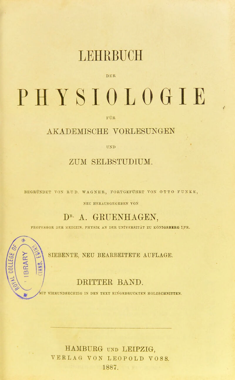 LEHRBUCH DER PHYSIOLOGIE FÜR AKADEMISCHE VORLESUNGEN UND ZUM SELBSTUDIUM. BEGRÜNDET VOX RÜD. WAGNER, FORTGEFÜHRT VON OTTO FUNKB, NEU HERAUSGEGEBEN VON A. GRUENHAGEN, PROFESSOR DEB «KDIZIN. PHYSIK AN DER UNIVERSITÄT ZU KONIGSBSRG IIPR. SIEBENTE, NEU BEARBEITETE AUFLAGE. DRITTER BAND. 1^ yttn VIGRUNDSECHZIO IN DEN TEXT EINGEDRUCKTEN HOLZSOHNITTEN. HAMBURG UND LEIPZIG, VERLAG VON LEOPOLD VOSS. 1887.