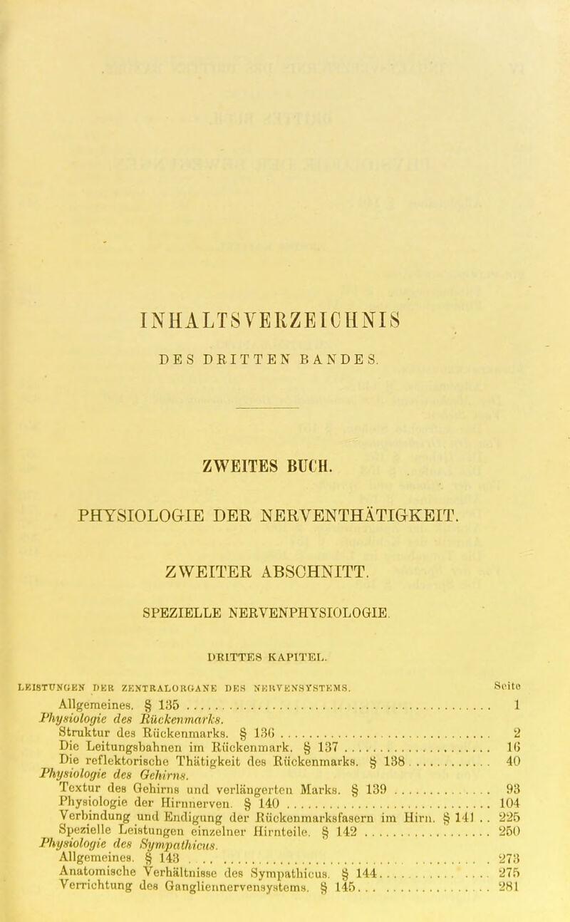 INHALTSVERZEICHNIS DES DRITTEN BANDES. ZWEITES BUCH. PHYSIOLOGIE DER NERVENTHÄTIGKEIT. ZWEITER ABSCHNITT. SPEZIELLE NERVENPHYSIOLOGIE. DRITTES KAPITEL. LKISTtTNOEN DKH ZKXTRALORGAJIE DES NEKVENSYSTKMS. ScitO Allgemeines. § 135 1 Physiologie des Bückenviarks. Struktur des Rückenmarks. § 13G 2 Die Leitungsbahnen im Rückenmark. § 137 16 Die reflektorische Thätigkeit des Rückenmarks. § 138 40 Physiologie des Gehirns. Textur des Gehirns und verlängerten Marks. § 139 93 Physiologie der Hirnnerven. § 140 104 Verbindung und Endigung der Rückonmarksfasern im Hirn. § 141 . . 225 Spezielle Leistungen einzelner Hirnteile. § 142 ' 250 Physiologie des Syvipathicits. Allgemeines. § 143 273 Anatomische Verhältnisse des Sympathicus. § 144 275 Verrichtung des Gangliennervensystems. § 145 281