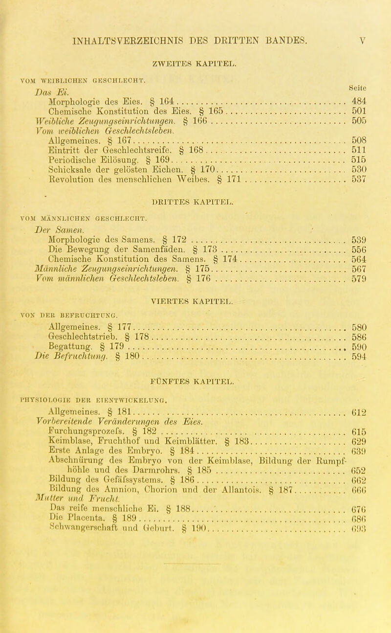 ZWEITES KAPITEL. VOM •\VEIBUOHEN GKSCHI.EOHT. I)a^ EL Morphologie des Eies. § 1G4 484 Chemische Konstitution des Eies. § 165 501 Weibliche Zeugungseinriclitungen. § 1(56 505 Vom weiblichen Geschlechlsleben. Allgemeines. § 167 508 Eintritt der Geschlechtsreife. § 168 511 Pei'iodische Eilösung. § 169 515 Schicksale der gelösten Eichen. § 170 530 Revolution des menschlichen Weibes. § 171 537 DBITTES KAPITEL. VOM MÄNNLICHEN GESCHLECHT. Der Same». Morphologie des Samens. § 172 539 Die Bewegung der Samenfäden. § 173 556 Chemische Konstitution des Samens. § 174 564 Männliche Zeugungseinrichtungen. § 175 567 Vom männlichen G-eschlechtsleben. § 176 579 VIERTES KAPITEL. VON DER BEFRUCHTUNG. Allgeraeines. § 177 580 Geschlechtstrieb. § 178 586 Begattung. § 179 590 Die Befruchtung. § 180 594 FÜNFTES KAPITEL. l>HYSI0L0(iIE DER EI KNTWICKELUNG. Allgemeines. § 181 G12 Vorbereitende Veränderungen des Eies. Eurchungsprozefs. § 182 615 Keimblase, Fruchthof und Keimblätter. § 183 629 Erste Anlage des Embi-yo. § 184 639 Abschnürung des Embryo von der Keimblase, Bildung der Rumpl^ höhle und des Darmrohrs. § 185 . 652 Bildung des Gefäfssystems. § 186 662 Bildung des Amnion, Chorion und der Allantois. § 187 666 Mutter und Frucht. Das reife menschliche Ei. § 188 676 Die Placonta. § 189  086 Schwangerschaft und Gel)iirt. § 190 (;<)3