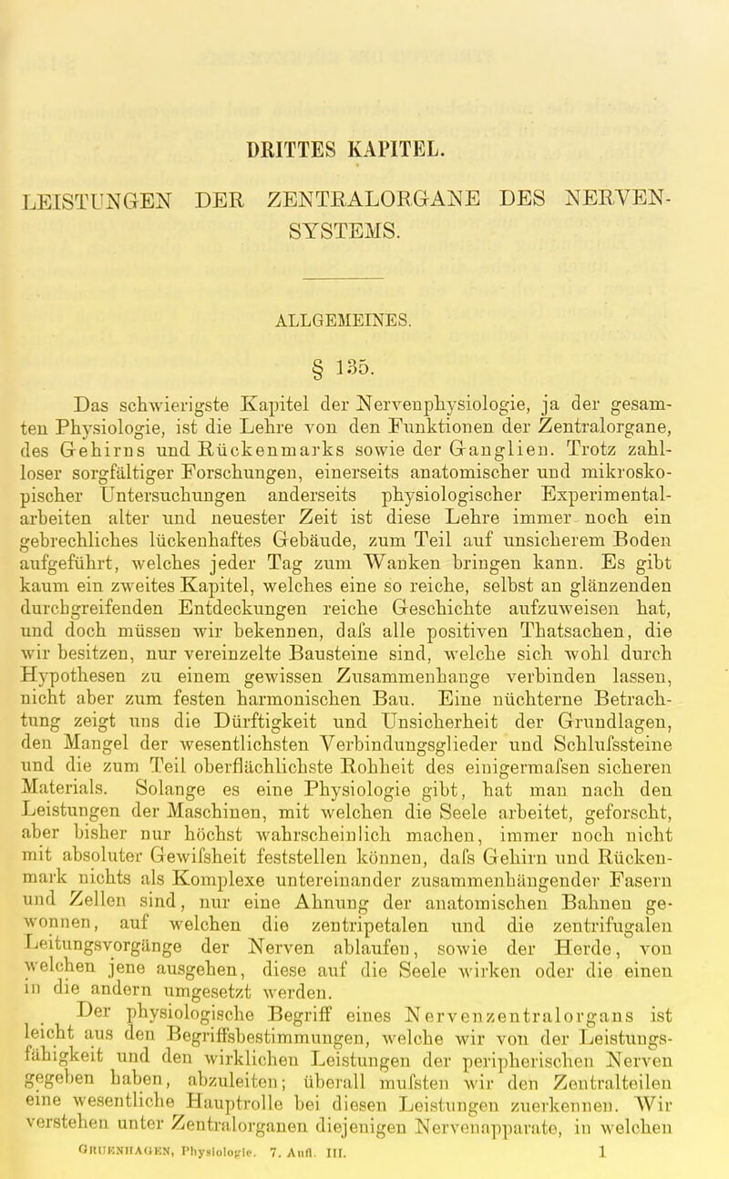 DRITTES KAPITEL. LEISTUNGEN DER ZENTRALORGANE DES NERVEN- SYSTEMS. ALLGEMEINES. § 135. Das schAvierigste Kapitel der Nervenpliysiologie, ja der gesam- ten Physiologie, ist die Lehre von den Funktionen der Zentralorgane, des Gehirns und Rückenmarks sowie der Ganglien. Trotz zahl- loser sorgfältiger Forschungen, einerseits anatomischer und mikrosko- pischer Untersuchungen anderseits physiologischer Experimental- arbeiten alter und neuester Zeit ist diese Lehre immer noch ein gebrechliches lückenhaftes Gebäude, zum Teil auf unsicherem Boden aufgeführt, welches jeder Tag zum Wanken bringen kann. Es gibt kaum ein zweites Kapitel, welches eine so reiche, selbst an glänzenden durchgreifenden Entdeckungen reiche Geschichte aufzuweisen hat, und doch müssen wir bekennen, dais alle positiven Thatsachen, die wir besitzen, nur vereinzelte Bausteine sind, welche sich wohl durch Hypothesen zu einem gewissen Zusammenhange verbinden lassen, nicht aber zum festen harmonischen Bau. Eine nüchterne Betrach- tung zeigt uns die Dürftigkeit und Unsicherheit der Grundlagen, den Mangel der wesentlichsten Verbindungsglieder und Schlufssteine und die zum Teil oberflächlichste Rohheit des einigermafsen sicheren Materials. Solange es eine Physiologie gibt, hat man nach den Leistungen der Maschinen, mit welchen die Seele arbeitet, geforscht, aber bisher nur höchst wahrscheinlich machen, immer noch nicht mit absoluter Gewifsheit feststellen können, dafs Gehirn und Rücken- mark nichts als Komplexe untereinander zusammenhängender Fasern und Zellen sind, nur eine Ahnung der anatomischen Bahnen ge- wonnen, auf welchen die zentripetalen und die zentrifugalen r^eitungsvorgänge der Nerven ablaufen, sowie der Herde, von welchen jene au,sgehen, diese auf die Seele wirken oder die einen in die andern umgesetzt werden. Der physiologische Begriff eines Nervenzentralorgans ist leicht aus den Begriffsbestimmungen, welche wir von der Leistungs- fähigkeit und den wirklichen Leistungen der peripherischen Nerven gegeben haben, abzuleiten; überall mufsten wir den Zentraltoilen eine we.sentliche Hauptrolle bei diesen Leistungen zuerkennen. Wir verstehen unter Zentralorganen diejenigen Nervenapparate, in welchen