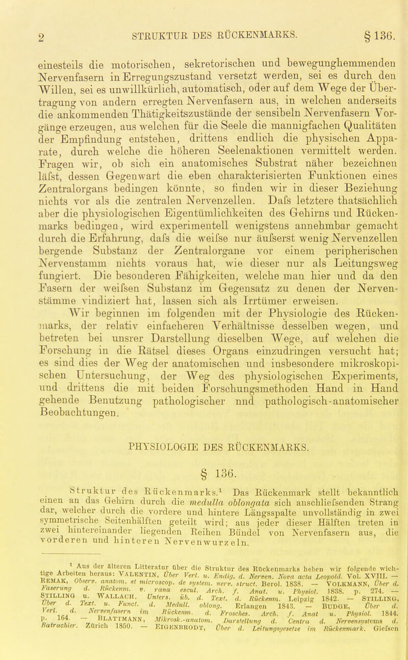 einesteils die motorisclien, sekretorischen und bewegungliemmendeu Nervenfasern in Erregungszustand versetzt werden, sei es durch den Willen, sei es unwillkürlich, automatisch, oder auf dem Wege der Über- tragung von andern erregten Nervenfasern aus, in welchen anderseits die ankommenden Thätigkeitszustände der sensibeln Nervenfasern Vor- gänge erzeugen, aus welchen für die Seele die mannigfachen Qualitäten der Empfindung entstehen, drittens endlich die physischen Appa- rate, durch welche die höheren Seelenaktionen vermittelt werden. Fragen wir, ob sich ein anatomisches Substrat näher bezeichnen läfst, dessen Gegenwart die eben charakterisierten Funktionen eines Zentralorgans bedingen könnte, so finden wir in dieser Beziehung nichts vor als die zenti'alen Nervenzellen. Dafs letztere thatsächlich aber die physiologischen Eigentümlichkeiten des Gehirns und Rücken- marks bedingen, wird experimentell wenigstens annehmbar gemacht durch die Erfahrung, dafs die weifse nur äufserst wenig Nervenzellen bergende Substanz der Zentralorgane vor einem peripherischen Nervenstamm nichts voraus hat, wie dieser nur als Leitungsweg fungiert. Die besonderen Fähigkeiten, welche man hier und da den Fasern der weifsen Substanz im Gegensatz zu denen der Nerven- stämme vindiziert hat, lassen sich als Irrtümer erweisen. Wir beginnen im folgenden mit der Physiologie des Rücken- marks, der relativ einfacheren Verhältnisse desselben wegen, und betreten bei unsrer Darstellung dieselben Wege, auf welchen die Forschung in die Rätsel dieses Organs einzudringen versucht hat; es sind dies der Weg der anatomischen und insbesondere mikroskopi- schen Untersuchung, der Weg des physiologischen Experiments, und drittens die mit beiden Forschungsmethoden Hand in Hand gehende Benutzung pathologischer und pathologisch-anatomischer Beobachtungen. PHYSIOLOGIE DES RÜCKENMARKS. § 136. Struktur des Rückenmarks.^ Das Rückenmark stellt bekanntlicli einen an das Gehirn durch die medulla oMongata sich anschlicfsenden Strang dar, welcher durch die vordere und hintere Läugsspalte unvollständig in zwei symmetrische Seitenhälften geteilt wird; aus jeder dieser Hälften treten in zwei hintereinander liegenden Reihen Bündel von Nervenfasern aus, die vorderen und hinteren Nervenwurzeln. A V , 'i'''^ I.itterntur Ober die Struktur des ROckeiimnrks heben vir folgende wich- VALENTIN, Uber Verl. u. KnUin. rf. Nerven. Nova acta Leopold. Vol. XVUI. - KEMAK, ObHcrr). analum. st microscop. de nyxicm. nert\ .itruct. Berel. 1838. — VOLKMANN, Ober d. ^^'lt7rSr. 'l'^ckenm. v. rana escul. Arch. f. Aval. ,i. Ph,/siol. 1838. p. 274. — STILLING u. WALLACH, Unters, üb. d. Text. d. Rückemn. Leipzig 1842. - STILLING, Uber d. Fext u. funct. d. MeduU. oblong. Erlnnifcn 1843. - BUDGE, Über d. Verl. d. Af;i.cn/nwrn im liückenm. rf. Frosches. Arch. f. Anat u. rhysiot. 1844. 'd . ■■' ~™ l'I'A'l'TMANN, MikroHk.-anatom. Durstcllunq rf. Centni rf. Nerrensiistoms d. Batrachier. Zürich 18Ö0. - ElGUNnuODX, Über rf. Leilungsgesetze im Itrickenmar'k. Gicfsen