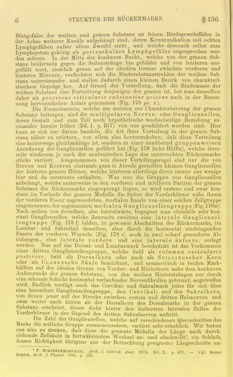 Blutgefäfse der weifsen und grauen Substanz an feinen Bindegewebsfäden in der Achse weiterer Kanäle aufgehängt sind, deren Kommunikation mit echten Lymphgefäfsen aufser allem Zweifel steht, und welche demnach selbst zum Lymphsystem gehörig als perivaskuläre Lymphgefäfse angesprochen wer- den müssen. In der Mitte der konkaven Bucht, welche von der grauen Sub- stanz beiderseits gegen die Seitenstränge hin gebildet und von letzteren aus- o-efüllt wird, ziemlich genau auf der ideellen Grenze zwischen vorderen und hinteren Hörnern, verflechten sich die Bindesubstanzstrahlen der weifsen Sub- stanz untereinander und stellen dadurch einen kleinen Bezirk von charakteri- stischem Gepräge her. Auf Grund der Vorstellung, dafs die Bindemasse der weifsen Substanz eine Fortsetzung derjenigen der grauen ist, hat man denselben daher als ^jrüces.stf.y reticularis suhstantiae griseae auch in der Benen- nung hervorzuheben Anlals genommen (Fig. 178 pr. r.). Die Formelemente, welche am meisten zur Charakterisierung der grauen Substanz beitragen, sind die multipolaren Nerven- oder Ganglienzellen, deren Gestalt und zum Teil noch hypothetische wechselseitige Beziehung zu- einander bereits früher (Bd. I. p. 517) von uns geschildei't worden sind. Hier kann es sich nur darum handeln, die Art ihrer Verteilung in der grauen Sub- stanz näher zu erörtern, vor allem also hervorzuheben, dafs diese Verteilung eine keineswegs gleichmäfsige ist, sondern zu einer annähernd gruppen weisen Anordnung der Ganglienzellen geführt hat (Fig. 178 linke Hälfte), welche ihrer- seits wiederum je nach der anatomischen Lage des untersuchten Rnckenmarks- stücks variiert. Ausgenommen von dieser Verteilungsregel sind nur die von BiDDKR und KupFFER cinstmals ganz in Abrede gestellten kleinen Ganglienzellen der hinteren grauen Hörner, welche letzteren allerdings deren immer nur wenige hier und da zerstreute enthalten. Was nun die Gruppen von Ganglienzellen anbelangt, welche nesterweise in den vorderen und mittleren Partien der grauen Substanz des Rückenmarks eingesprengt liegen, so wird erstens und zwar kon- stant im Verlaufe der ganzen Medulla die Spitze der Vorderhörner nahe ihrem der vorderen Fissur zugewendeten, medialen Rande von einer solchen ZellgrujDpe eingenommen, der sogenannten medialen Ganglienzellengruppe (Fig. 178)«). Nach aufsen von derselben, also lateralwärts, begegnet man ebenfalls sehr kon- stant Ganghenzellcn, welche ihrerseits zweitens eine laterale Ganglienzel- lengruppe (Fig. 178?) bilden, in gewissen Abschnitten des Rückenmarks, im Lumbar- und Sakralteil desselben, aber durch die horizontal eindringenden Fasern der vorderen Wurzeln (Fig. 178 v) noch in zwei scharf gesonderte Ab- teilungen, eine laterale vordere und eine laterale äufsere, zerlegt werden. Nur auf das Dorsal- und Lumbarmark beschränkt ist das Vorkommen einer dritten Ganglienzellengrupije, welche bald als columua vesicularis posterior, bald als Dorsalkern oder auch als StilmNGScher Kern oder als CLAiiKEsche Säule bezeichnet, und symmetrisch in beiden Mark- hälften auf der idealen Grenze von Vorder- und Hinterhorn nahe dem konkaven Aufsenrande der grauen Substanz, von den weifsen Hintersträngen nur durch eine schmale Schicht horizontal verlaufender Nervenfibrillen getrennt, angetroffen wird. Endlich verfügt auch das Cervikal- und Sakralmark jedes für sich über eine besondere Ganglienzellengruppe, den Cervikal- und den Sakralkern, von denen jener auf der Strecke zwischen erstem und dritten Halsnerven und zwar weiter nach hinten als der Dorsalkern des Dorsalmarks in der grauen Substanz erscheint, dieser dicht hinter den äufsersten lateralen Zellen der Vorderhorner m der Gegend des dritten Sakralnerven auftritt. Die Zahl der Ganglienzellen, welche auf verschiedenen Querschnitten des Jlarks die seitliche Gruppe zusammensetzen, variiert sehr erheblich. Wir haben uns also zu denken, dafs diese die gesamte Medulla der Länge nach durch- ziehende Zellsäule in fortwährendem Wechsel an- und abschwillt', ein Schlufs, dessen Richtigkeit übrigens aus der Betrachtung geeigneter Längsschnitte un- T, VP-SCHlEFPEnDEOKi:u, Arcli./. mlkro«}:. Ar,at. 1874. B.l. X. p. .171. - Vgl. ferner BIRQE, Arch. f. Physiol. 1882. p. 135.