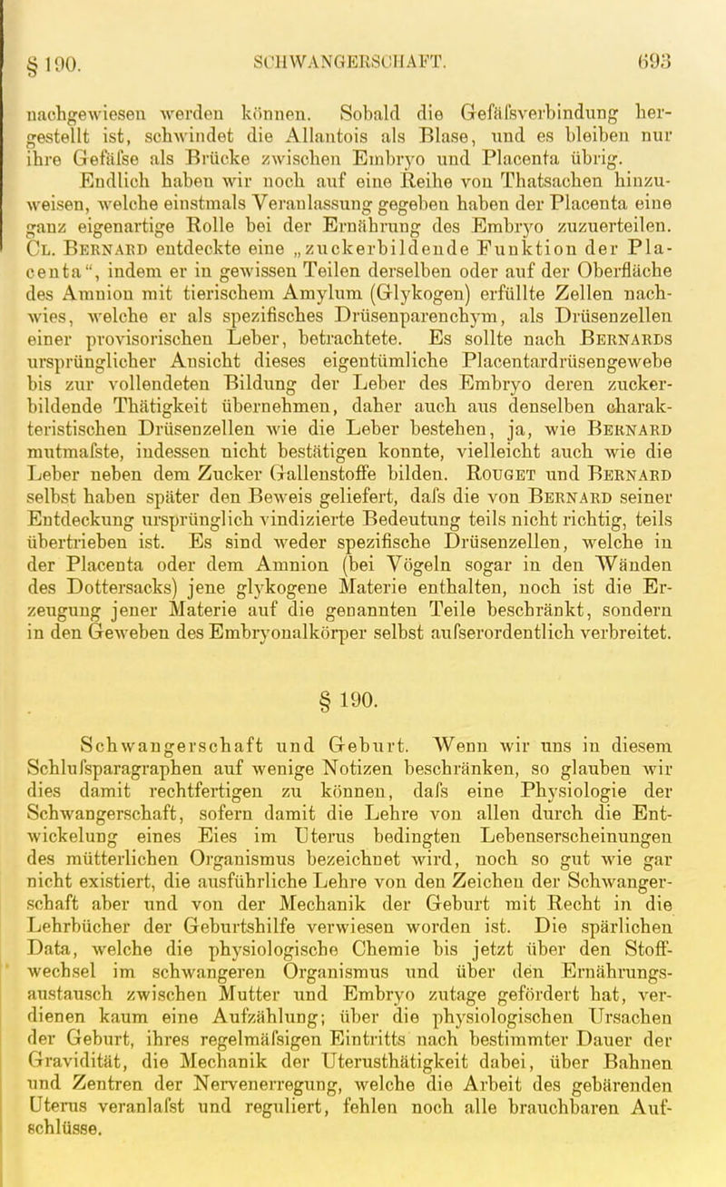 nachgewiesen werden können. Sobald die Gefäl'sverbindung her- gestellt ist, schwindet die Allantois als Blase, und es bleiben nur ihre Gefäfse als Bi'ücke zwischen Embryo und Placenta übrig. Endlich haben wir noch auf eine Reihe vou Thatsachen hinzu- weisen, welche einstmals Veranlassung gegeben haben der Placenta eine ganz eigenartige Rolle bei der Ernährung des Embrj'o zuzuerteilen. Cl. Bernakd entdeckte eine „zuckerbildende Funktion der Pla- centa, indem er in gewissen Teilen derselben oder auf der Oberfläche des Amnion mit tierischem Amylum (Glykogen) erfüllte Zellen nach- wies, welche er als spezifisches Drüsenparenchym, als Drüsenzellen einer provisorischen Leber, betrachtete. Es sollte nach Bernarbs xirsprünglicher Ansicht dieses eigentümliche Placentardrüsengewebe bis zur vollendeten Bildung der Leber des Embryo deren zucker- bildende Thätigkeit übernehmen, daher auch aus denselben charak- teristischen Drüsenzellen wie die Leber bestehen, ja, wie Beknard mutmafste, indessen nicht bestätigen konnte, vielleicht auch wie die Leber neben dem Zucker Gallenstoffe bilden. Rougbt und Bernard selbst haben später den Beweis geliefert, dafs die von Bbrnard seiner Entdeckung ursprünglich vindizierte Bedeutung teils nicht richtig, teils übertrieben ist. Es sind weder spezifische Drüsenzellen, welche in der Placenta oder dem Amnion (bei Vögeln sogar in den Wänden des Dottei'sacks) jene glj^kogene Materie enthalten, noch ist die Er- zeugung jener Materie auf die genannten Teile beschränkt, sondern in den Geweben des Embryonalkörper selbst aufserordentlich verbreitet. § 190. Schwangerschaft und Geburt. Wenn wir uns in diesem Schlufsparagraphen auf wenige Notizen beschränken, so glauben wir dies damit rechtfertigen zu können, dafs eine Physiologie der Schwangerschaft, sofern damit die Lehi'e von allen durch die Ent- wickelung eines Eies im Uterus bedingten Lebenserscheinungen des mütterlichen Oi'ganismus bezeichnet wird, noch so gut wie gar nicht existiert, die ausführliche Lehre von den Zeichen der Schwanger- schaft aber und von der Mechanik der Geburt mit Recht in die Lehrbücher der Geburtshilfe verwiesen worden ist. Die .spärlichen Data, welche die physiologische Chemie bis jetzt über den Stoff- wechsel im schwangeren Organismus und über den Ernährungs- austausch zwischen Mutter und Embryo zutage gefördert hat, ver- dienen kaum eine Aufzählung; über die physiologischen Ursachen der Geburt, ihres regelmäfsigen Eintritts nach bestimmter Dauer der Gravidität, die Mechanik der Uterusthätigkeit dabei, über Bahnen und Zentren der Nei-venerregung, welche die Arbeit des gebärenden Uterus veranlafst und reguliert, fehlen noch alle brauchbaren Auf- schlüsse.