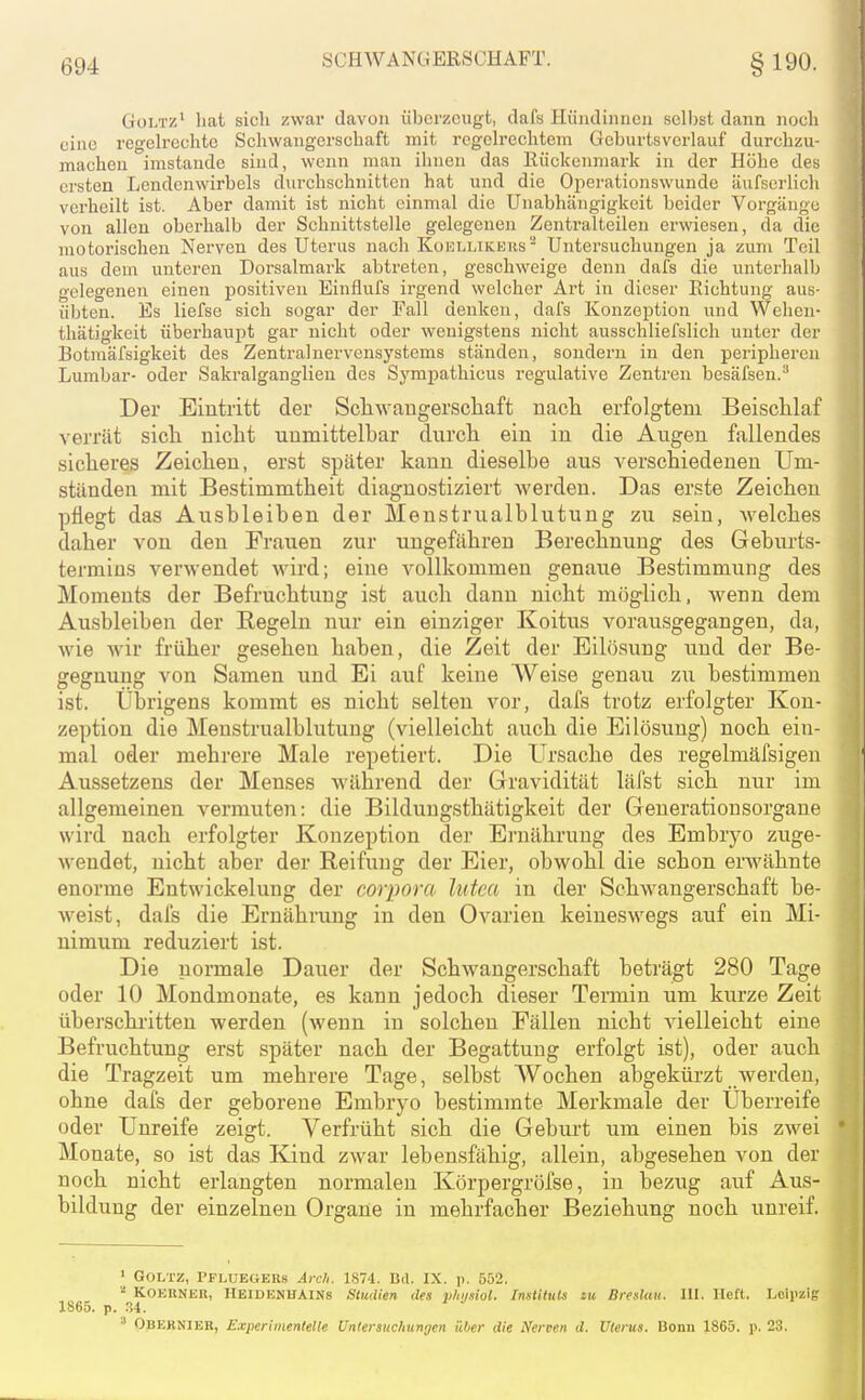 Goltz' hat sich zwar davon überzeugt, dafs Hündinnen selbst dann noch eine regeh-echte Schwangerschaft mit regelrechtem Gcburtsverlauf durchzu- machen imstande sind, wenn man ihnen das Rückenmark in der Höhe des ersten Lendenwirbels durchschnitten hat und die Oi^erationswunde äufserlich verheilt ist. Aber damit ist nicht einmal die Unabhängigkeit beider Vorgänge von allen oberhalb der Schnittstelle gelegenen Zentralteilen erwiesen, da die motorischen Nerven des Uterus nach Koellikehs Untersuchungen ja zum Teil aus dem unteren Dorsalmark abtreten, geschweige denn dafs die unterhalb gelegenen einen positiven Einflufs irgend welcher Art in dieser Richtung aus- übten. Es liefse sich sogar der Fall denken, dafs Konzeption und Welien- thätigkeit überhaupt gar nicht oder wenigstens nicht ausschliefslich unter der Botmäfsigkeit des Zentralnervensystems ständen, sondern in den peripheren Lumbar- oder Sakralganglien des Syrapathicus regulative Zentren besäfsen.^ Der Eintritt der Scliwaugerscliaft nacli erfolgtem Beischlaf verrät sicli niclit unmittelbar durchi ein in die Augen fallendes sicheres Zeichen, erst später kann dieselbe aus verschiedenen Um- ständen mit Bestimmtheit diagnostiziert werden. Das erste Zeichen pflegt das Ausbleiben der Menstrualblutung zu sein, Avelches daher von den Frauen zur ungefähren Berechnung des Geburts- termiüs verwendet wird; eine vollkommen genaue Bestimmung des Moments der Befruchtung ist auch dann nicht möglich, wenn dem Ausbleiben der Regeln nur ein einziger Koitus vorausgegangen, da, wie wir früher gesehen haben, die Zeit der Eilösung und der Be- gegnung von Samen und Ei auf keine Weise genau zu bestimmen ist. Übrigens kommt es nicht selten vor, dafs trotz erfolgter Kon- zeption die Menstrualblutung (vielleicht auch die Eilösung) noch ein- mal oder mehrere Male repetiert. Die Ursache des regelmäfsigen Aussetzens der Menses während der Gravidität läfst sich nur im allgemeinen vermuten: die Bildungsthätigkeit der Generationsorgane wird nach erfolgter Konzeption der Ernährung des Embryo zuge- wendet, nicht aber der Reifung der Eier, obwohl die schon erwähnte enorme Entwickelung der corpora lutea in der Schwangerschaft be- weist, dafs die Ernährung in den Ovarien keineswegs auf ein Mi- nimum reduziert ist. Die normale Dauer der Schwangerschaft beträgt 280 Tage oder 10 Mondmonate, es kann jedoch dieser Tennin um kurze Zeit überschritten werden (wenn in solchen Fällen nicht vielleicht eine Befruchtung erst später nach der Begattung erfolgt ist), oder auch die Tragzeit um mehrere Tage, selbst Wochen abgekürzt werden, ohne dafs der geborene Embryo bestimmte Merkmale der Uberreife oder Unreife zeigt. Verfrüht sich die Geburt um einen bis zwei ' Monate, so ist das Kind zwar lebensfähig, allein, abgesehen von der noch nicht erlangten normalen Körpergröfse, in bezug auf Aus- bildung der einzelnen Organe in mehrfacher Beziehung noch unreif. ' Goltz, Pfluegers Arc/i. 1874. Bd. IX. p. 552. KOEllNEn, HEIDENHAINS Studien des ylojsiol. InstUuls zu Breslau. Iii. lieft. Lciiizig 1865. p. .34. ' Obeknier, Experimentelle Untersuchungen über die Nerven d. Uterus. Bonn 1865. p. 23.