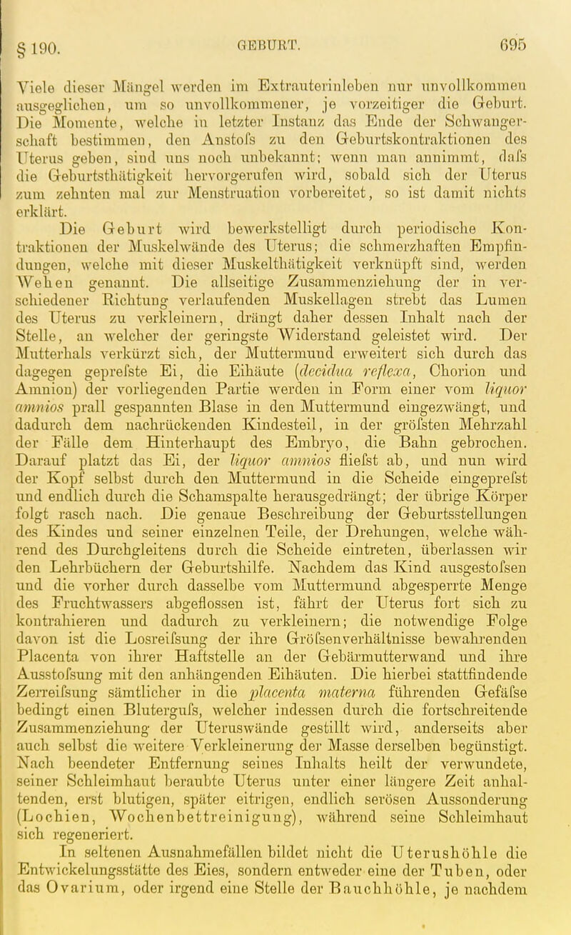 § 190. Viele dieser Mängel werden im Extrauterinleben nur unvollkommen ausgeglichen, um so unvollkommener, je vorzeitiger die Gel)urt. Die Momente, welche in letzter Instanz das Ende der Schwanger- schaft bestimmen, den Anstofs zu den Geburtskontraktionen des Uterus geben, sind uns noch unbekannt; wenn man annimmt, dafs die Geburtsthätigkeit hervorgerufen wird, sobald sich der Uterus zum zehnten mal zur Menstruation vorbereitet, so ist damit nichts erklärt. Die Geburt Avird bewerkstelligt durch periodische Kon- traktionen der Muskelwände des Uterus; die schmerzhaften Empfin- dungen, welche mit dieser Muskelthätigkeit verknüpft sind, werden AVehen genannt. Die allseitige Zusaramenziehung der in ver- scliiedener Richtung verlaufenden Muskellagen strebt das Lumen des Uterus zu verkleinern, drängt daher dessen Inhalt nach der Stelle, au welcher der geringste Widerstand geleistet wird. Der Mutterhals verkürzt sich, der Muttermund erweitert sich durch das dagegen geprefste Ei, die Eihäute [decidua reflexa, Chorion und Amnion) der vorliegenden Partie werden in Form einer vom liquor amnios prall gespannten Blase in den Muttermund eingezwängt, und dadurch dem nachrückenden Kindesteil, in der gröfsten Mehrzahl der Fälle dem Hinterhaupt des Embryo, die Bahn gebrochen. Darauf platzt das Ei, der liquor amnios fliefst ab, und nun wird der Kopf selbst durch den Muttermund in die Scheide eingeprefst und endlich durch die Schamspalte herausgedrängt; der übrige Körper folgt rasch nach. Die genaue Beschreibung der Geburtsstellungen des Kindes und seiner einzelnen Teile, der Drehungen, welche wäh- rend des Durchgleitens durch die Scheide eintreten, überlassen wir den Lehrbüchern der Gebvirtshilfe. Nachdem das Kind ausgestofseu und die vorher durch dasselbe vom Muttermund abgesperrte Menge des Fruchtwassers abgeflossen ist, fährt der Uterus fort sich zu kontrahieren und dadurch zu verkleinern; die notwendige Folge davon ist die Losreifsung der ihre GröfsenVerhältnisse bewahrenden Placenta von ihrer Haftstelle an der Gebärmutterwand und ihi-e Ausstofsung mit den anhängenden Eihäuten. Die hierbei stattfindende ZeiTeifsung sämtlicher in die placenta materna führenden Gefäfse bedingt einen Blutergufs, welcher indessen durch die fortschreitende Zusammenziehung der Uteruswände gestillt wird, anderseits aber auch selbst die weitere Verkleinerung der Masse derselben begünstigt. Nach beendeter Entfernung seines Inhalts heilt der verwundete, seiner Schleimhaut beraubte Uterus unter einer längere Zeit anhal- tenden, erst blutigen, später eitrigen, endlich serösen Aussonderung (Lochien, Wochenbettreinigung), während seine Schleimhaut sich regeneriert. In seltenen Ausnahmefällen bildet nicht die Uterushöhle die Entwickelungsstätte des Eies, sondern entweder eine der Tuben, oder das Ovarium, oder irgend eine Stelle der Bauchhöhle, je nachdem