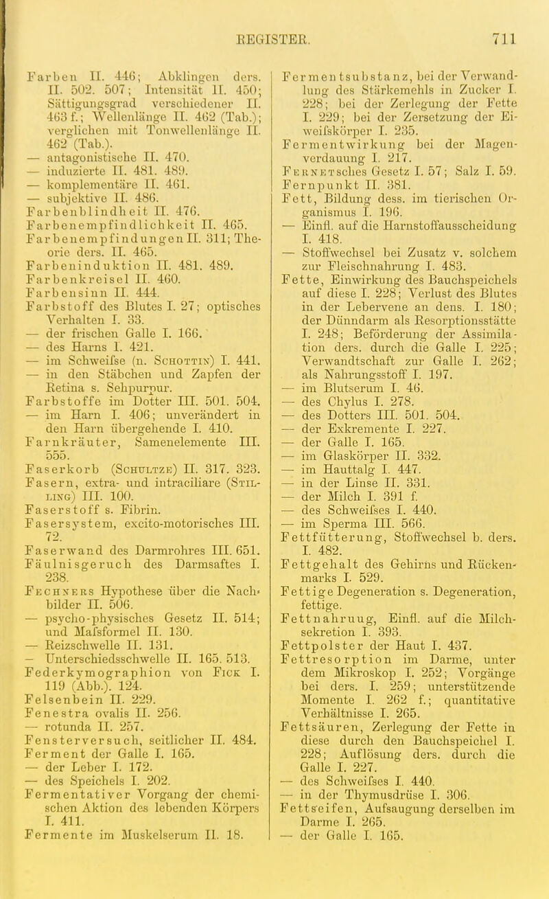 Farben II. 446; Abkliiioen dors. II. 5Ü-i. 507; Intensität H. 450; Sättigungsgrad verschiedener II. 463 f.; Wellenlänge II. 462 (Tab.); verglichen mit Tonwellenlängu II. 462 (Tab.). — antagonistische II. 470. — induzierte II. 481. 489. — komplementäre II. 461. — subjektive II. 486. Farbenblindheit II. 476. Farbenempfindlichkeit II. 465. Farbenempfindungen IL 311; The- orie dera. II. 465. Farbeninduktion II. 481. 489. Farbenkreisel II. 460. Farbensinn II. 444. Farbstoff des Blutes I. 27; optisches Verhalten I. 33. — der frischen Galle I. 166. — des Harns I. 421. — im Schweifse (n. Schott:\) I. 441. — in den Stäbchen und Zapfen der Eetina s. Sehpurpur. Farbstoffe im Dotter III. 501. 504. — im Harn I. 406; unverändert in den Harn übergehende I. 410. Farnkräuter, Samenelemente III. o5ö Faser korb (Schultz k) II. 317. 323. Fasern, extra- und intraciliare (Stil- lixg) III. 100. Faserstoff s. Fibrin. Fasersystem, excito-motorisches III. 72. Faserwand des Darmrohres III. 651. Fäulnisgeruch des Dai'msaftes I. 238. Fechners Hypothese über die Nach» bilder II. 506. — psycho-physisches Gesetz II. 514; und Mafsformel II. 130. — Reizschwelle II. 131. — Unterschiedsschwelle II. 165. 513. Federkymographion von Fick I. 119 (Abb.). 124. Felsenbein II. 229. Fenestra ovalis II. 256. — rotunda II. 257. Fensterversucli, seitlicher II. 484. Ferment der Galle I. 165. — der Leber I. 172. — des Speichels I. 202. Fermentativer Vorgang der chemi- schen Aktion des lebenden Körpers I. 411. Fermente im Muskelserum II. 18. F er m e n t s u Ij s t a n z, bei der Verwand- lung des Stärkemehls in Zucker I. 228; bei der Zerlegung der Fette I. 229; bei der Zersetzung der Ei- weifskörper I. 235. Fermentwirkung bei der Mngen- verdauung I. 217. FEUNETSches Gesetz I. 57; Salz I. 59. Fernpunkt II. 381. Fett, Bildung dess. im tierischen Or- ganismus I. 196. — Einfl. auf die Harnstoffausscheidung I. 418. — Stoffwechsel bei Zusatz v. solchem zur Fleischnahrung I. 483. Fette, Einwirkung des BauchsjDeichels auf diese I. 228; Verlust des Blutes in der Lebervene an dens. I. 180; der Dünndarm als Eesorj^tionsstätte I. 248; Beförderung der Assimila- tion ders. durch die Galle I. 225; Verwandtschaft zur Galle I. 262; als Nahrungsstoff I. 197. — im Blutserum I. 46. — des Chylus I. 278. — des Dotters IIL 501. 504. — der Exkremente I. 227. — der Galle L 165. — im Glaskörper II. 332. — im Hauttalg I. 447. — in der Linse IL 331. — der Milch I. 391 f. — des Schweifses I. 440. •— im Sperma III. 566. Fettfütterung, Stoffwechsel b. ders. 1. 482. Fettgehalt des Gehirnsund Rücken- marks L 529. Fettige Degeneration s. Degeneration, fettige. Fettnahruug, Einfl. auf die Milcli- sekretion I. 393. Fettpolster der Haut I. 437. Fettresorption im Darme, unter dem Mikroskop I. 252; Vorgänge bei ders. I. 259; unterstützende Momente I. 262 f.; quantitative Verhältnisse I. 265. Fettsäuren, Zerlegung der Fette in diese durch den Bauchspeichel I. 228; Auflösung ders. durch die Galle I. 227. — des Schweifses I. 440. — in der Thymusdrüse I. 306. Fettseifen, Aufsaugung derselben im Darme I. 265. — der Galle L 165.