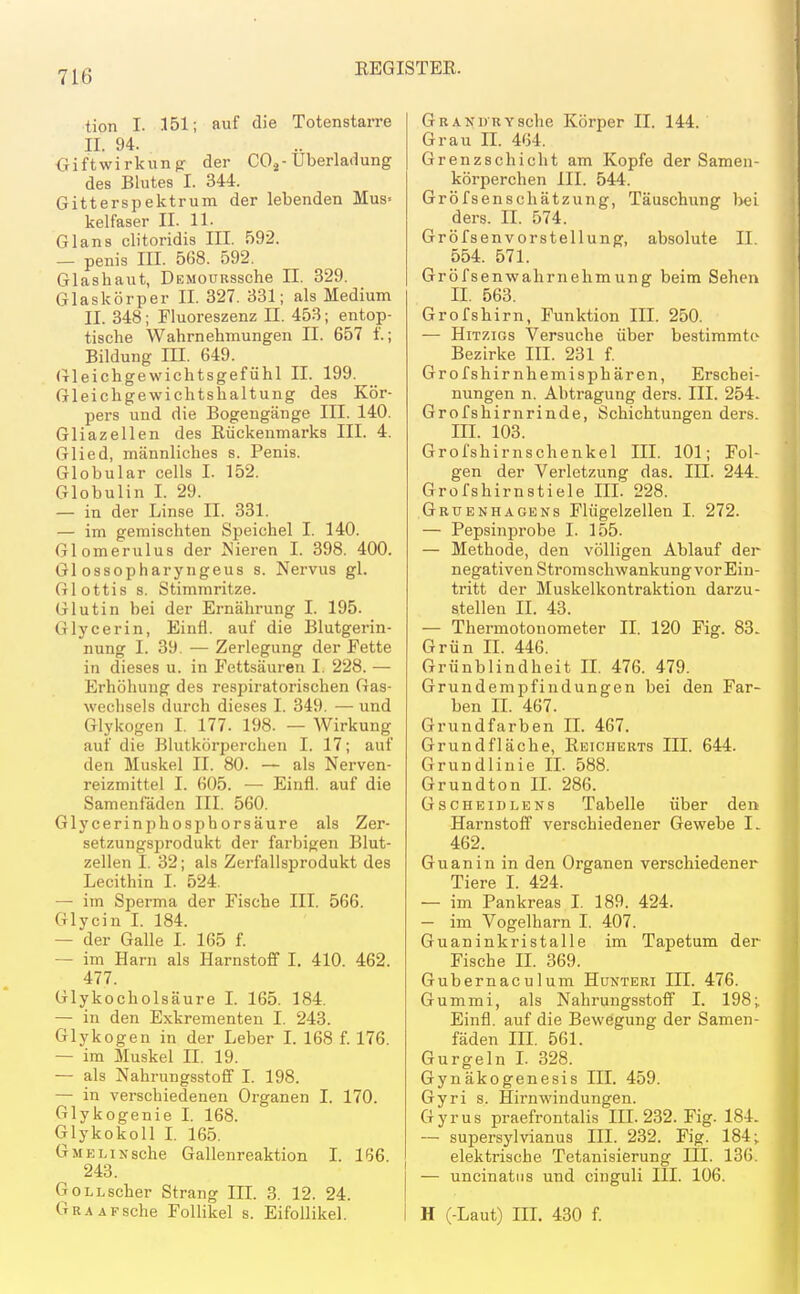 tion I. 151; auf die Totenstarre II. 94. Giftwirkunfr der COj-Uberladung des Blutes I. 344. Gitterspektrum der lebenden Mus- kelfaser II. 11. Glans clitoridis III. 592. — penis III. 568. 592. Glashaut, ÜEMOURssche II. 329. Glaskörper II. 327. 331; als Medium II. 348; Fluoreszenz II. 453; entop- tische Wahrnehmungen II. 657 f.; Bildung m. 649. Gleichgewichtsgefühl II. 199. Gleichgewichtshaltung des Kör- pers und die Bogengänge III. 140. Gliazeilen des Rückenmarks III. 4. Glied, männliches s. Penis. Globular cells I. 152. Globulin I. 29. — in der Linse II. 331. — im gemischten Speichel I. 140. Glomerulus der ^'ieren I. 398. 400. Gl ossopharyngeus s. Nervus gl. Glottis s. Stimmritze. Glutin bei der Ernährung I. 195. Glycerin, Einfl. auf die Blutgerin- nung I. 39. — Zerlegung der Fette in dieses u. in Fettsäuren I. 228. — Erhöhung des respiratorischen Gas- weclisels durch dieses I. 349. — und Glykogen I. 177. 198. — Wirkung auf die Blutkörperchen I. 17; auf den Muskel II. 80. — als Nerven- reizmittel I. 605. — Einfl. auf die Samenfaden III. 560. Glycerinphospborsäure als Zer- setzungsprodukt der farbigen Blut- zellen I. 32; als Zerfallsprodukt des Lecithin I. 524. — im Sperma der Fische III. 566. Glycin L 184. — der Galle I. 165 f. — im Harn als Harnstoff I. 410. 462. 477. GlykochÖlsäure I. 165. 184. — in den Exkrementen I. 243. Glykogen in der Leber L 168 f. 176. — im Muskel II. 19. — als Nahrungsstoff I. 198. — in verschiedenen Organen I. 170. Glykogenie I. 168. Glykokoll L 165. GMELiNsche Gallenreaktion I. 166. 243. GoLLscher Strang IIL 3. 12. 24. GRAAFsche Follikel s. Eifollikel. GRANDRYsche Körper II. 144. Grau IL 464. Grenzschicht am Kopfe der Samen- körperchen III. 544. Gröfsenschätzung, Täuschung 1>ei ders. II. 574. Gröfsenvorstellung, absolute II. 554. 571. Gröfsenwahrnehmung beim Sehen II. 563. Grofsbirn, Funktion III. 250. — HiTziGs Versuche über bestimmte Bezirke III. 231 f. Grofshirnhemisp hären, Erschei- nungen n. Abtragung ders. III. 254. Grofshirnrinde, Schichtungen ders. III. 103. Grofshirnschenkel IIL 101; Fol- gen der Verletzung das. III. 244. Grofshirnstiele IIL 228. Gruenhagens Flügelzellen I. 272. — Pepsinprobe I. 155. — Methode, den völligen Ablauf der negativen Stromschwankung vor Ein- tritt der Muskelkontraktion darzu- stellen II. 43. — Thermotonometer IL 120 Fig. 83. Grün II. 446. Grünblindheit IL 476. 479. Grundempfindungen bei den Far- ben II. 467. Grundfarben IL 467. Grundfläche, Eeicherts III. 644. Grundlinie IL 588. Grundton IL 286. GscHEiDLENs Tabelle über den Harnstoff verschiedener Gewebe I- 462. Guanin in den Organen verschiedener Tiere I. 424. — im Pankreas I. 189. 424. — im Vogelharn I. 407. Guaninkristalle im Tapetum der Fische II. 369. Gubernaculum Hünteri III. 476. Gummi, als Nahrungsstoflf I. 198;. Einfl. auf die Bewegung der Samen- fäden IIL 561. Gurgeln L 328. Gynäkogenesis IIL 459. Gyri s. Hirnwindungen. Gyrus praefrontalis IIL 232. Fig. 184. -- supersylvianus III. 232. Fig. 184;. elektrische Tetanisierung III. 136. — uncinatiis und cinguli III. 106. H (-Laut) IIL 430 f.