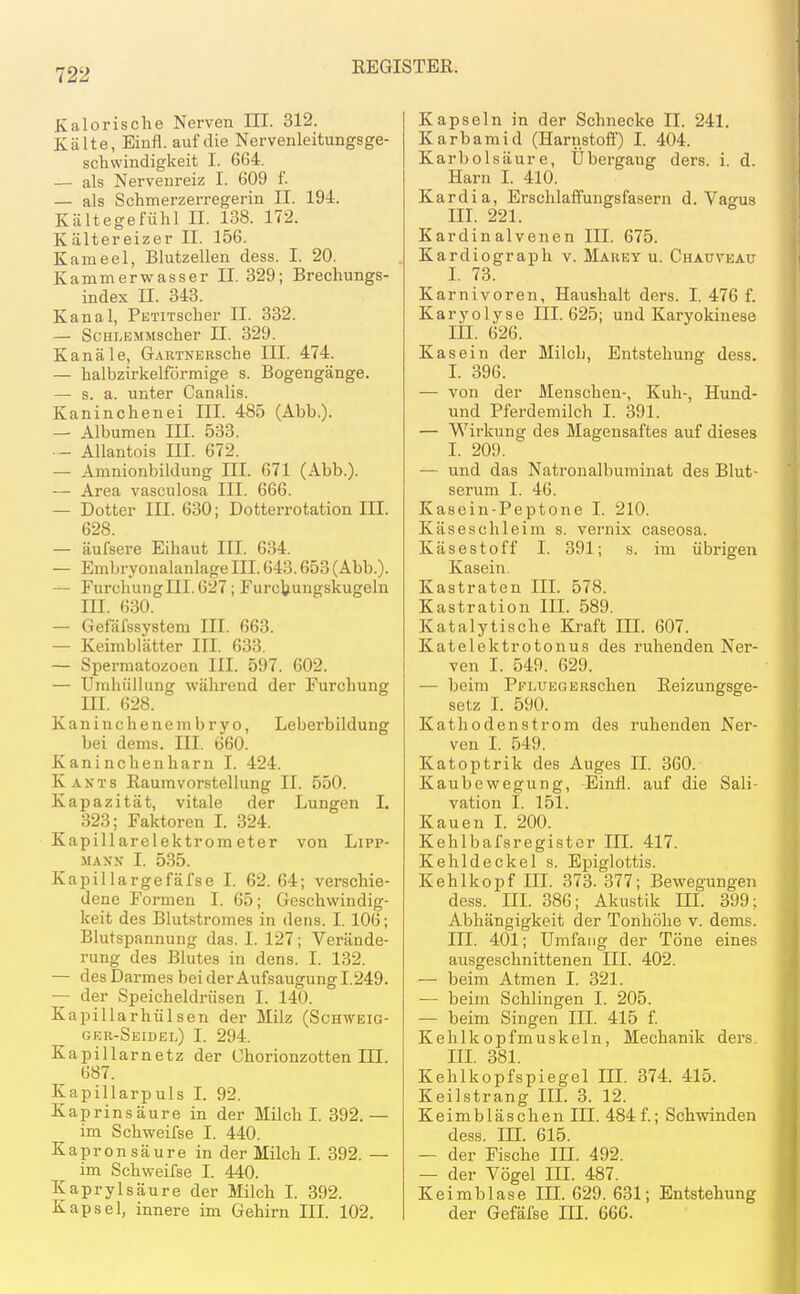 Kalorische Nerven III. 312. Kälte, Einfl. auf die Nervenleitungsge- schwindigkeit I. 664. — als Nervenreiz I. 609 i'. — als Schmerzerregerin II. 194. Kältegefühl II. 138. 172. Kältereizer II. 156. Kameel, Blutzellen dess. I. 20. Kammerwasser II. 329; Brechungs- index II. 843. Kanal, PETixscher II. 332. — ScHLBMMscher II. 329. Kanäle, GARTNERSche III. 474. — halbzirkelförmige s. Bogengänge. — s. a. unter Canalis. Kaninchenei III. 485 (Abb.). — Albumen III. 533. ■ - AUantois III. 672. — Amnionbildung HI. 671 (Abb.). — Area vasculosa III. 666. — Dotter III. 630; Dotterrotation III. 628. — äufsere Eihaut III. 634. — Embryonalanlage III. 643.653 (Abb.). — rurchungIII.627; Furctungskugeln in. 630. — Gefäfssystem III. 663. — Keimblätter III. 633. — Spermatozoen III. 597. 602. — Umhüllung während der Furchung III. 628. Kaninchenembryo, Leberbildung bei dems. III. 660. Kaninchenharn I. 424. Kants Raum Vorstellung II. 550. Kapazität, vitale der Lungen I. 323; Faktoren I. 324. Kapillarelektrometer von Lipp- MAXN I. 535. Kapillargefäfse I. 62. 64; verschie- dene Formen I. 65; Geschwindig- keit des Blutstromes in dens. I. 106; Blutspannung das. I. 127; Verände- rung des Blutes in dens. I. 132. — des Darmes beider Aufsaugungl.249. — der Speicheldrüsen I. 140. Kapillarhülsen der Milz (Schweig- ger-Seidel) I. 294. Kapillarnetz der Chorionzotten III. 687. Kapillarpuls I. 92. Kaprinsäure in der Milch I. 392.— im Schweifse I. 440. Kapron säure in der Milch L 392. — im Schweifse I. 440. Kaprylsäure der Milch L 392. Kapsel, innere im Gehirn IIL 102. Kapseln in der Schnecke II. 241. Karbamid (Harnstoff) I. 404. Karbolsäure, Übergang ders. i. d. Harn 1. 410. Kardia, Erschlaffungsfasern d. Vagus III. 221. Kardinalvenen III. 675. Kardiograph v. Marey u. Chauvead L 73. Karnivoren, Haushalt ders. I. 476 f. Karyolyse III. 625; und Karyokinese III. 626. Kasein der Milch, Entstehung dess. I. 396. — von der Menschen-, Kuh-, Hund- und Pferdemilch I. 391. — Wirkung des Magensaftes auf dieses I. 209. — und das Natronalbuminat des Blut- serum I. 46. Kasein-Peptone I. 210. Käseschleim s. Vernix caseosa. Käsestoff I. 391; s. im übrigen Kasein. Kastraten III. 578. Kastration IIL 589. Katalytische Kraft IIL 607. Katelektrotonus des ruhenden Ner- ven I. 549. 629. — beim PpLUEOERSchen Reizungsge- setz L 590. Kathodenstrom des ruhenden Ner- ven I. 549. Katoptrik des Auges II. 360. Kaubewegung, Einfl. auf die Sali- vation I. 151. Kauen L 200. Kehlbafsregistor III. 417. Kehldeckel s. Epiglottis. Kehlkopf IIL 373. 377; Bewegungen dess. IIL 386; Akustik IIL 399; Abhängigkeit der Tonhöhe v. dems. III. 401; Umfang der Töne eines ausgeschnittenen Iii. 402. ■— beim Atmen I. 321. — beim Schlingen I. 205. — beim Singen III. 415 f. Kehlkopfmuskeln, Mechanik ders. IIL 381. Kehlkopfspiegel IIL 374. 415. Keilstrang IIL 3. 12. Keimbläschen III. 484 f.; Schwinden dess. m. 615. — der Fische III. 492. — der Vögel III. 487. Keimblase III. 629. 631; Entstehung der Gefäfse HI. 66G.