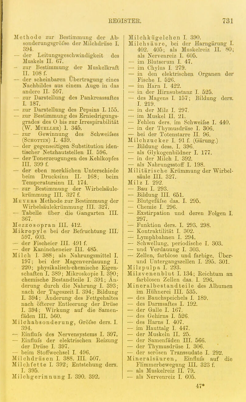 Methode zur Bestimmung der Ab- sonderungsgi-öfse der Milchdrüse I. o94. — der Leitungsgeschwindigkeit des Muskels II. 67. — zur Bestimmung der Muskelkraft II. 108 f. — der scheinbaren Übertragung eines Nachbildes aus einem Auge in das andere II. 597. - zur Darstellung des Pankreassaftes I. 187. — zur Darstellung des Pepsins 1.155. — zur Bestimmung des Enüedrigungs- grades des 0 bis zur L-respirabilität (W. Mueller) I. 345. — zur Gewinnung des Schweifses (Schottin) I. 439. — der gegenseitigen Substitution iden- tischer Netzhautstellen II. 596. — der Tonerzeuguugen des Kehlkopfes III. 399 f. — der eben merklichen Unterschiede beim Drucksinn II. 168; beim Temperatursinu II. 174. — zur Bestimmung der Wirbelsäule- krümmung III. 327 f. jSIevers Methode zur Bestimmung der Wirbelsäulekrümmung III. 327. — Tabelle über die Gangarten III. 367. Mezzosopran III. 412. Mikropyle bei der Befruchtung III. 597. 603. — der Fischeier III. 491 f. — der Kanincheneier III. 485. Milch I. 388; als Nahrungsmittel I. 197; bei der Magenverdauung I. 220; physikalisch-chemische Eigen- schaften I. 389; Mikroskopie I. 390; chemische Bestandteile I. 391; Än- derung durch die Nahrung I. 393; nach der Tageszeit I. 394; Bildung I. 394; Änderung des Fettgehaltes nach öfterer Entleerung der Drüse I. 394; Wirkung auf die Samen- fäden III. 560. Milchabsonderung, Gröfse ders. I. 394. — Einflufs des Nervensystems I. 397. — Einflufs der elektrischen Reizung der Drüse I. 397. — beim Stoffwechsel I. 496. Milchdrüsen I. 388. III. 507. Milchfette I. 392; Entstehung ders. I. 395. Milchgerinnung L 390. 392. Milchkügelchen I. 390. Milchsäure, bei der Harngärung I. 402. 405; als Muskelreiz II. 80; als Nervenreiz I. 605. — im Blutserum I. 47. — im Chylus I. 279. — in den elektrischen Organen der Fische I. 52G. — im Harn 1. 422. — in der Hirnsubstanz I. 525. — des Magens I. 157; Bildung ders. I. 219. — in der Milz I. 297. — im Muskel II. 21. — Fehlen ders. im Schweifse I. 440. — in der Thymusdrüse I. 306. — bei der Totenstarre II. 96. Milchzucker I. 91 f. (Gärung.) — Bildung dess. I. 396. — als Glykogenbildner I. 177. — in der Milch I. 392. — als Nahrungsstoff I. 198. Militärische Krümmung der Wirbel- säule III. 327. Milz I. 292. — Bau I. 293. — Bildung III. 651. — Blutgefäfse das. I. 295. — Chemie I. 296. — Exstirpation und deren Folgen I. 297. — Funktion ders. I. 293. 298. — Kontraktilität 1. 302. — Lymphbahnen I. 294. — Schwellung, periodische I. 303. — und Verdauung I. 303. — Zellen, farblose und farbige, Über- und Untergangszellen I. 295. 301. Milzpulpa L 293. Milzvenenblut; I. 134; Reichtum an farblosen Zellen das. I. 296. Mineralbestandteile des Albumen im Hühnerei III. 535. — des Bauchspeichels I. 189. — des Darmsaftes I. 192. — der Galle L 167. — des Gehirns I. 526. — des Harns I. 407. — im Hauttalg I. 447. — der Muskeln II. 25. — der Samenfäden III. 566. — der Thymusdrüse I. 306. — der serösen Transsudate I. 292. Mineralsäuren, Einflufs auf die Flimmerbewegung III. 323 f. — als Muskelreiz II. 79. — als Nervenreiz I. 605. 47*