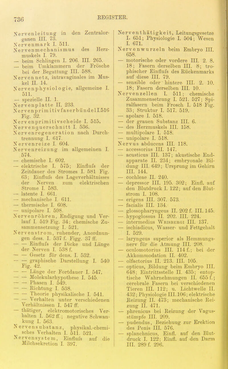 Nervenleitung in den Zentralor- ganen III. 73. Nervenmark I. 511. Nervenmechanismus des Herz- muskels I. 79. — beim Schlingen I. 206. III. 265. — beim Umklammern der Frösche bei der Begattung III. 588. Xervennetz, intravaginales im Mus- kel n. 14. Nervenphysiologie, allgemeine I. 511. — spezielle II. 1. Nervenplatte II. 233. Nervenprim itivfaserbündell.516 Fig. 32. Nervenprimitivscheide I. 515. Nervenquerschnitt I. 536. Nervenfegeneration nach Durch- trennung I. 617. Nervenreize I. 604. Nervenreizung im allgemeinen I. 574. — chemische I. 602. — elektrische I. 575; Einflufs der Zeitdauer des Stromes I. 581 Fig. 63; Einflufs des Lageverhältnisses der Nerven zum elektrischen Strome I. 583. — latente I. 661. — mechanische I. 611. — thermische I. 608. — unipolare I. 598. Nervenröhren, Endigung und Ver- lauf I. 519 Fig. 34; chemische Zu- samm.ensetzung I. 521. Nervenstrom, ruhender, Anordnun- gen dess. I. 537 f. Figg. 37 ff. — — Einflufs der Dicke und Länge der Nerven I. 538 f. — — Gesetz für dens. I. 532. — — graphische Darstellung I. 540 Fig. 42. Länge der Fortdauer I. 547. Molekularhj'pothese I. 545. Phasen I. 549. Richtung I. 538. Theorie physikalische I. 541. Verhalten unter verschiedenen Verhältnissen I. 547 ff. — thätiger, elektromotorisches Ver- halten I. 562 ff.; negative Schwan- kung I. 563. N ervens ubstanz, physikal.-chemi- sches Verhalten I. 511. 521. Nervensystem, Einflufs auf die Milchsekretion I. 397. Nerventhätigkeit, Leitungsgesetze I. 651; Physiologie I. 504; Wesen L 671. Nervenwurzeln beim Embryo III. 658. — motorische oder vordere III. 2. 8. 18; Fasern derselben III. 8; tro- phischer Einflufs des Rückenmarks auf diese III. 79. — sensible oder' hintere III. 2. 10. 18; Fasern derselben III. 10. Nervenzellen T. 511; chemische Zusammensetzung I. 521. 527; Spi- ralfasern beim Frosch I. 518 Fig. 33; Struktur L 517. 519. — apolare I. 518. — der grauen Substanz III. 6. — des Herzmuskels III. 158. — multipolare I. 518. — unipolare I. 518. Nervus abducens III. 118. — accessorius III. 147. — acusticus III. 137; akustische End- apparate II. 234; embryonale Bil- dung III. 649; Ursijrung im Gehirn III. 144. — Cochleae II. 240. — depressor III. 195. 302; Einfl. auf den Blutdruck L 122; auf den Blut- strom I. 108. — erigens III. 307. 573. — facialis III. 134. — glossopharyngeus II. 202 f. III. 145. — hypoglossus II. 202. III. 224. — intermedius Wrisburgi III. 137. — ischiadicus, Wasser- und Fettgehalt L 529. — laryngeus superior als Hemniungs- nerv für die Atmung III. 208. — oculomotorius III. 114 f.; bei der Akkommodation II. 402. — olfactorius II. 213. IIL 105. — opticus, Bildung beim Embryo III. 648; Eintrittsstelle II. 435; entop- tische Wahrnehmungen II. 655 f.; cerebrale Fasern bei verschiedenen Tieren IIL 112; u. Lichtwelle II. 432; Physiologie III. 106; elektrische Reizung II. 473; mechanische Rei- zung II. 471. — phrenicus bei Reizung der Vagus- stümpfe III. 209. — pudendus, Beziehuug zur Erektion des Penis IIL 576. — splanchnicus, Einfl. auf den Blut- druck I. 122; Einfl. auf den Darm IIL 289 f. 296.