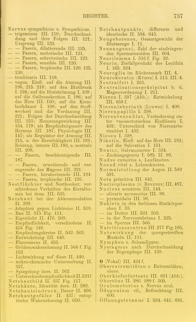 Nervus sympatbicus s. Sympnthicus. — trigeminus III. 119; Durchschnei- duug und ihre Folgen III. 121; Ursprung III. 133. — — Fasern, diktierende III. 125. — — Fasern, motorische III. 121. — — Fasern, sekretorische III. 123. — — Fasern, sensible III. 120. Fasern, trophische III. 120. 125. 130. — trochlearis III. 118. — vagus, Einfl. auf die Atmung III. im. 215. 218; auf den Blutdruck I. 124; auf die Blutströmung I. 109 ; auf die Galleiisekretion I. 186; auf das Herz III. 150; auf die Kreis- laufsdauer I. 109; auf den Stoff- wechsel und die Verdauung III. 221; Folgen der Durchschneidung III. 153; Hemmungswirkung III. 154. 179; als Empfindungsnerv des Herzens III. 187; Physiologie III. 147; als Regulator der Atmung III. 215, u. der Herzthätigkeit III. 183; Reizung, latente III. 183, u. zentrale III. 208. — — Fasern, beschleunigende III. 187. — — Fasern, erweiternde und ver- engernde des Magens III. 221. — — Fasern, herabsetzende III. 194. — — Fasern, trophische III. 195. Nestflüchter und Nesthocker, ver- schiedenes Verhalten des Eieralbu- min bei dens. III. 535. Netzhaut bei der Akkommodation II. 399. — Adaption gegen Lichtreize II. 518. — Bau II. 315 Fig. III. — Eigenlicht II. 476. 509. — Empfindlichkeit, verschiedene II. 455 Fig. 146. — Empfindungskreise II. 542. 563. — Entwickelung III. 649. — Fluoreszenz II. 453. — Gröfsenwahrnehmung II. 566 f. Fig. 152. — Lichtwirkung auf diese II. 440. — mikro-chemische Untersuchung II. 327. — Spiegelung ders. II. 362. — Unterschiedsempfindii(;hkcitII.521f. Netzhauthild II. 337 Fig. 117. Netzhäute, Identität ders. II. 582. Netzhauteindruck, Dauer II. 496. Netzhautgefäfse IT. 437; entop- tische Wahrnehmung II. 650. Netzhautpunkte, differente und identische II. 584. 643. Neugeborenes, Gesamtgewicht der Blutmenge I. 11. Neunaugenei, Zahl der eindringen- den Spermatozoiden III. 604. Neurilemma L 516 f. Fig. 32. Neurin, Zerfallprodukt des Lecithin I. 165. 524. Neuroglia ijn Rückenmark III. 4. Neurokeratin (Kühne) I. 513. IIL 4. Neutral fett L 263. Neutralisationspräzipitat b. d. Magen Verdauung I. 211. Nieren I. 397 (Abb.); Entwickelung III. 659 f. Nierenlabyrinth (Ludwig) I. 400. Nierenpapille I. 398. Nierenvenenblut, Veränderung un- ter vasomotorischen Einflüssen I. 432; Unterschied von Nierenarte- rienblut I. 432. Niesen L 328. Nikotin, Einfl. auf das Herz IIL 182; auf die Salivation I. 151. NoBiLi, Galvanometer I. 534. — Zuckungsgesetz I. 585. II. 99. Nodus cursorius s. Lauf knoten. Noeud vital s. Lebensknoten. Normalstellung der Augen II. 589 591. Nota primitiva III. 641. Nucleoplasma (v. Bekeden) HL 487- Nucleus acusticus III. 144. — olivaris accessorius III. 96. — pyramidalis III. 96. Nuklein in den farblosen Blutkörper- chen L 33. — im Dotter III. 501. 503. — in der Nervensubstanz I. 525. — im Sperma III. 566. Nutr itionszentren III. 277 Fig.185. Nutz Wirkung der quergestreiften Muskeln IL III. Nymphen s. Schamlippen. Nystagmus nach Durchschneidung der Bogengänge III. 139. 0 (Vokal) III. 424 f. Oberextremitäten s. Extremitäten, obere. Oberkieferfortsatz IIL 661 (Abb.). Obertöne IL 286. 288 f. 305. 0c u lom0tori US s. Nervus ocul. Ödogonium eil., Befruchtung III. 600. Öffnungstetanus L 594. 641. 681.