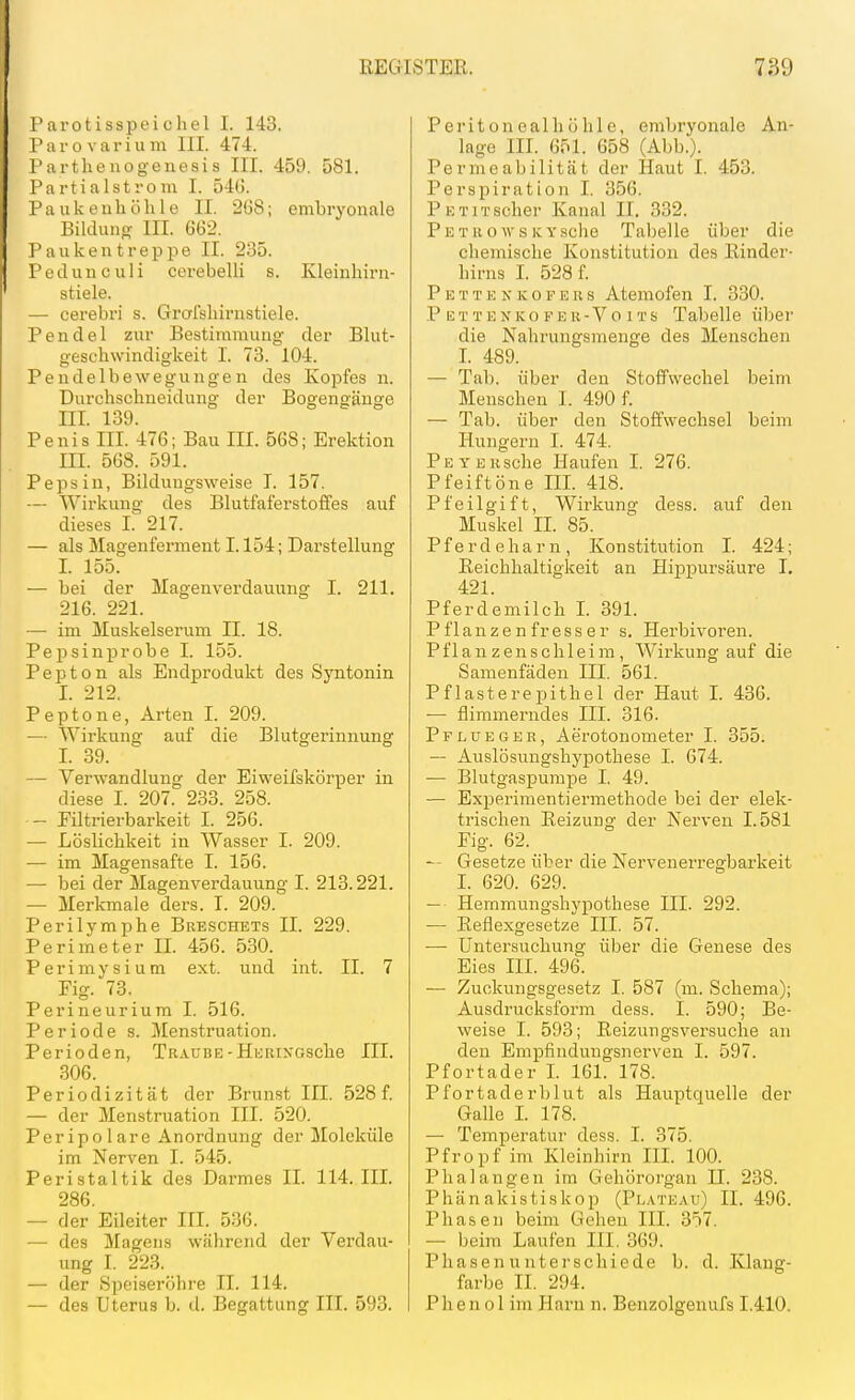 l'arotisspeichel I. 143. I'arovarium III. 474. I'arthenogenesis III. 459. 581. Tartialstrom I. 54G. Paukenhöhle II. 2G8; embryonale Bilduiiö- III. 662. P a u k e n t r e p p e II. 235. Pedunculi cerebelli s. Kleinhirn- stiele. — cerebri s. Grafshirnstiele. Pendel zur Bestimmung der Blut- geschwindigkeit I. 73. 104. Pendelbewegungen des Kopfes n. Durchschneidung der Bogengänge III. 139. Penis III. 476; Bau III. 568; Erektion III. 568. 591. Pepsin, Bildungsweise T. 157. — Wirkung des Blutfaferstoffes auf dieses I. 217. — als Magenferment 1.154; Darstellung I. 155. — bei der Älagenverdauung I. 211. 216. 221. — im Muskelserum II. 18. PejDsinprobe I. 155. Pepton als Endprodukt des Syntonin I. 212. Peptone, Arten I. 209. ■— Wirkung auf die Blutgerinnung I. 39. — Vei'wandlung der Eiweifskörper in diese I. 207. 233. 258. — Piltrierbarkeit I. 256. — Löslichkeit in Wasser I. 209. — im Magensafte I. 156. — bei der Magenverdauung I. 213.221. — Merkmale ders. I. 209. Perilymphe Breschets II. 229. Perimeter II. 456. 530. Perimysium ext. und int. II. 7 Fig. 73. Perineurium I. 516. Periode s. Menstruation. Perioden, Traube-Hi^RiXGsche III. 306. Periodizität der Brunst III. 528 f. — der Menstruation III. 520. Peripolare Anordnung der Moleküle im Nerven I. 545. Peristaltik des Darmes II. 114. III. 286. — der Eileiter III. 536. — des Magens während der Verdau- ung I. 223. — der Speiseröhre II. 114. — des Uterus b. d. Begattung III. 593. Peritonealhöhle, embryonale An- lage III. 651. 658 (Abb.). Permeabilität der Haut I. 453. Perspiration I. 356. PKTiTscher Kanal II. 332. Petro WS ivYscho Tabelle über die chemische Konstitution des Einder- hirns I. 528 f. P E T T E N K 0 F E u s Atemofen I. 330. P ETTENKOFER-Vo iTS Tabelle über die Nahrungsmenge des Menschen I. 489. — Tab. über den StofPwechel beim Menschen I. 490 f. — Tab. über den Stoffwechsel beim Hungern I. 474. PEYERsche Haufen I. 276. Pfeif töne III. 418. Pfeilgift, Wirkung dess. auf den Muskel II. 85. P f e r d e h a r n , Kon stitution I. 424; Reichhaltigkeit an Hippursäure I. 421. Pferdemilch I. 391. Pflanzenfresser s. Herbivoren. Pflanz enschleim, Wirkung auf die Samenfäden III. 561. Pflasterepithel der Haut I. 436. — flimmerndes III. 316. Pflueger, Aerotonometer I. 355. — Auslösuugshypothese I. 674. — Blutgaspurape I. 49. — Experimentiermethode bei der elek- trischen Reizung der Nerven 1.581 Fig. 62. Gesetze über die Nervenerregbarkeit I. 620. 629. — Hemmungshypothese III. 292. •— Reflexgesetze III. 57. — Untersuchung über die Genese des Eies III. 496. — Zuckungsgesetz I. 587 (m. Schema); Ausdrucksform dess. I. 590; Be- weise I. 593; Reizungsversuche an den Empfindungsnerven I. 597. Pfortader I. 161. 178. Pfortaderblut als Hauptquelle der Galle I. 178. — Temperatur dess. I. 375. Pfropf im Kleinhirn III. 100. Phalangen im Gehörorgan II. 238. Phänakistiskop (Pl.vteau) II. 496. Phasen beim Gehen III. 357. — beim Laufen III. 369. Phasen unterschiede b. d. Klang- farbe II. 294. Phenol im Harn n. Benzolgenufs 1.410.