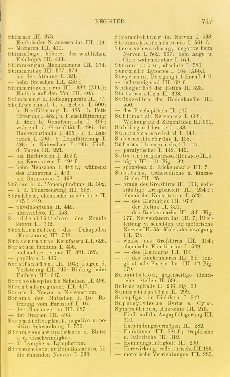 Stimme in. 373. — Einflufs der N. accessorius III. 149. — Mutieren III. 411. Stimmlage, höhere, des weiblichen Kehlkopfs HI. 411. Stimmorgan Mechanismus III. 374. Stimmritze III. 377. 379. — bei der Atmung I. 321. — beim Sprechen III. 430 f. Stimmritzenform III. 382 (Abb.); Einflufs auf den Ton III. 403. Stimmung d. Reflexapparate III. 77. Stoffwechsel b. d. Arbeit I. 500; b. Brotfütterung I. 485; b. Fett- fütterung I. 482; b. Fleischfütterung I. 482; b. Genufsmittelu I. 499; während d. Gravidität I. 49(5; im Hungerzustande I. 465; b. d. Lak- tation I. 496; b. Leimfütterung I. 486; b. Nährsalzen I. 498; Einfl. d. Vagus III. 221. — bei Herbivoren I. 492 f. — bei Karnivoren I. 494 f. — beim Menschen I. 488 f.; während des Hungerns I. 473. — bei Omnivoren I. 498. Stöfse b. d. Tonempfindung IL 302. — b. d. Tonerzeugung III. 398. Strahlen, chemische unsichtbare II. 445 f. 449. — physiologische II. 445. — ultraviolette II. 453. Strahlenblättchen der Zonula Zix.vii II. 332. Strahlenzellen der Dekapoden (Koelliker) III. 542. Strasburgebs Kernfasern III. 626. Stratum lucidum I. 436. — tiioleculare retinae II. 321. 323. — papilläre I. 436. Streifonhügel IIL 104; Folgen d. Verletzung III. 242; Bildung beim Embryo III. 647. Stroboskopische Scheiben 11.496. Strohbafsregister III. 417. Strom d. Nerven s. Nervenstrom. Stroma der Blutzellen I. 15; Be- freiung vom Farbstoff' I. 16. — der Chorionzotten III. 687. — der Ovarien III. 493. Stromdichtigkeit, negative u. po- sitive Schwankung I. 576. Stromgeschwindigkeit d. Blutes s. u. Geschwindigkeit. — d. Lymphe s. Lymphstrom. Stromgesetz, duBois-Raymoxds, für die ruhenden Nerven I. 532. Stromrichtung ini Nerven I. 538. S tromschl eifen tli e0rie I. 561 f. Stromschwankung, negative beim Nerven I. 562. 567; dem Auge u. Ohre wahrnehmbar I. 571. Stromstärken, absolute I. 580. Stromuhr Ludwigs I. 104 (Abb.). S trychnin , Übergang i.d.Harnl.410. -- reflexsteigernd III. 69 f. Stützgerüst der Retina II. 323. Stützlamellen IL 328. Stützzellen der Hodenkanäle III. 550. — des Riechepithels II. 215. Sublimat als Nervenreiz I. 608. — Wirkung auf d. Samenfäden III. 561. Sublingualdrüse I 138. Sublingualspeichel I. 143. S ub m axillardr üse I. 138. SubmaxillarSpeichel I. 141 f. — paralytischer I. 142. 149. S ub s tantia gelatinosa(RoL.\^ND)III.5. — nigra III. 101 Fig. 182. — spongiosa d. Rückenmarks III. 5. Substanz, ästhesodische u. kineso- dische III. 25. — graue des Grofshirns III. 103; selb- ständige Erregbarkeit III. 234 f.; chemische Konstitution I. 529. des Kleinhirns III. 97 f. der Retina II. 321. — — des Rückenmarks III. 3 f. ..Fig. 177 ; Nervenfasern das. III. 7; Über- leitung V. sensiblen auf motorische Nerven III. 55; Molekularbewegung III. 79. — weifse des Grofshirns III. 104; chemische Konstitution I. 529. des Kleinhirns III. 100. — — des Rückenmarks III. 3 f; lon- gitudinale Fasern das. III. 12 Fig. 179. Substitution, gegenseitige identi- scher Stellen II. 596. SUlcus spiralis II. 236 Fig. 99. S umm ati 0 nstö n e II. 299. Sumpfgas im Dickdarm I. 242. Supersylvische Gyrus s. Gyrus. Sympathicus, Anatomie III. 275. — Einfl. auf die Augajjfellagerung III. 310. — Empfindungsvermögen III. 282. — Funktionen III. 281 f.; trophische u. kalorische III. 312. — Hemmungsthätigkeit III. 290. — Herzwirkung, reflektorischem. 186. — motorische Verrichtungen III. 285.