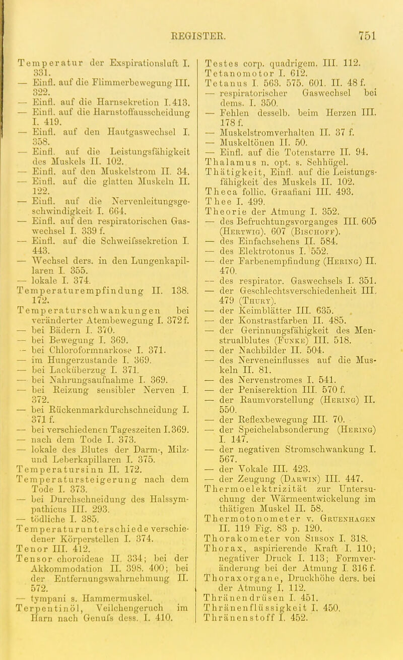 Temperatur der Exspirationsluft I. 331. — Einfl. auf die Flimmerbowegung III. 322. - Einfl. auf die Harnsekretion 1.413. — Einii. auf die Harustoß'ausscheidung I. 419. — Eiufi. auf den Hautgasweclisel I. 358. — Einfl. auf die Leistungsfähigkeit dos Muskels II. 102. — Einfl. auf den Muskelstrom II. 34. — Einfl. auf die glatten Muskeln II. 122. — Eiufl. auf die Nervenleitungsge- schwindigkeit I. G64. — Einfl. auf den respiratorischen Gas- wechsel I. 339 f. — Eiufl. auf die Schweifssekretion I. 443. — Wechsel ders. in den Lungenkapil- laren I. 355. — lokale I. 374. Temperaturempfindving II. 138. 172. Temperaturschwankungen bei veränderter Atembeweguug I. 372 f. — bei Bädern I. 370. — bei Bewegung I. 369. — bei Chloroformuarkose I. 371. — im Hungerzustande I. 369. — bei Lacküberzug I. 371. — bei Nahrungsaufnahme I. 369. — bei Reizung sensibler Nei'ven I. 372. — bei Rückenmarkdurchschneidung I. 371 f. — bei verschiedenen Tageszeiten 1.369. — nach dem Tode I. 373. — lokale des Blutes der Darm-, Milz- und LeberkajDillaren I. 375. Temperatursinn II. 172. Temperatursteigerung nach dem Tode I. 373. — bei Durchschneidung des Halssym- pathicus III. 293. — tödliche I. 385. Temperaturunterschiede verschie- dener Körperstellen I. 374. Tenor III. 412. Tensor choroideae II. 334; bei der Akkommodation II. 398. 400; bei der Entfernungswahrnehmung II. 572. — tympani s. Hammermuskel. Terpentinöl, Veilchengeruch im Harn nach Genufs dess. 1. 410. Testes corp. quadrigem. III. 112. Tetanomotor I. 612. Tetanus I, 563. 575. 601. II. 48 f. — respiratorischer Gaswechsel bei dems. I. 350. — Fehlen desselb. beim Herzen III. 178 f. — Muskelstromverhalten II. 37 f. — Muskeltönen II. 50. — Einfl. auf die Totenstarre II. 94. Thalamus n. opt. s. Selihügel. Thätigkeit, Einfl. auf die Leistungs- fähigkeit des Muskels II. 102. Theca follic. Graafiani III. 493. Thee L 499. Theorie der Atmung I. 352. — des Befruchtungsvorganges III. 605 (Hertwig). 607 (Bischoff). — des Einfachsehens II. 584. — des Elektrotonus I. 552. — der Farbenempfindung (Hering) II. 470. — des respirator. Gasvvechsels I. 351. — der Geschlechtsverschiedenheit III. 479 (Thury). — der Keimblätter III. 635. ■— der Konstrastfarben II. 485. — der Gerinnungsfähigkeit des Men- strualblutes (Funke) III. 518. — der Nachbilder II. 504. — des Nerveneinflusses auf die Mus- keln II. 81. — des Nervenstromes I. 541. — der Peniserektion III. 570 f. — der Raumvorstellung (Hering) II. 550. — der Reflexbewegung III. 70. — der Speichelabsonderung (Hering) L 147. — der negativen Stromschwankung I. 567. — der Vokale III. 423. — der Zeugung (Darwin) III. 447. Thermoelektrizität zur Untersu- chung der Wärmeentwickelung im thätigen Muskel II. 58. Thermotonometer v. Gruenhagen IL 119 Fig. 83 p. 120. Thorakometer von Sibson I. 318. Thorax, aspirierende Kraft I. 110; negativer Druck I. 113; Formver- änderiing bei der Atmung I, 316 f. Thoraxorgane, Druckhöhe ders. bei der Atmung 1, 112. Thränen drüsen I. 451. Thränenflü ssigkeit I. 450. Thränenstoff I. 452.