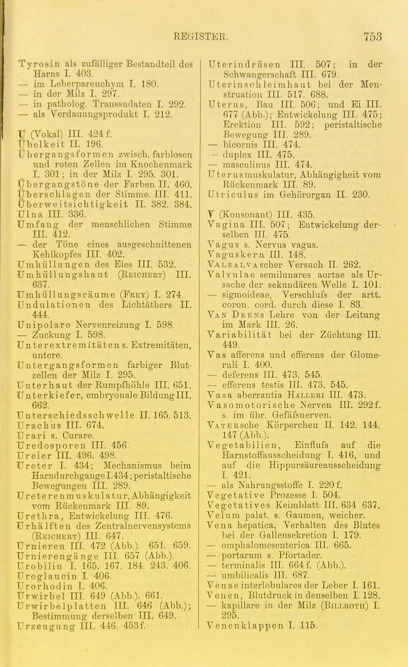 Tyrosin als zufälliger Bestandteil des Harns I. 403. — im Leberparenchyni I. 180. — in der Milz I. 297. — in patholog. Transsudaten T. 292. — als Verdauungsprodukt I. 212. U (Vokal) III. 424 f. Übelkeit II. 196. Übergaugsformen zwisch. farblosen und roten Zellen im Knochenmark I. 301; in der Milz I. 295. 301. Übergangstöne der Farben II. 460. Überschlagen der Stimme. III. 411. Überweitsichtigkeit II. 382. 384. Ulna III. 336. Umfang der menschlichen Stimme III. 412. — der Töne eines ausgeschnittenen Kehlkopfes III. 402. Umhüllungen des Eies III. 532. Umhüllungshaut (Reichkrt) III. 637. Umhüllungsräume (Frey) I. 274. Undulationen des Lichtäthers II. 444. Unipolare Nervenreizung I. 598. — Zuckung I. 598. Unterextremitäten s. Extremitäten, untere. Untergangsformen farbiger Blut- zellen der Milz I. 295. Unterhaut der Rumpfhöhle III. 651. Unterkiefer, embryonale Bildung HI. 662. Unterschiedsschwelle 11.165.513. Urachus HI. 674. Urari s. Curare. Uredosporen III. 456. Ureier III. 496. 498. Ureter I. 434; Mechanismus beim Harndurchgange 1.434; peristaltische Bewegungen III. 289. Ureter enmuskulatur, Abhängigkeit vom Rückenmark III. 89. Urethra, EntWickelung III. 476. Urhälften des Zentralnervensystems (Reicuert) III. 647. Urnieren HI. 472 (Abb.). 651. 659. Urnierengänge III. 657 (Abb.). Urobilin 1. 165. 167. 184. 243. 406. Uroglaucin I. 406. Urorhodin I. 406. Ur wir bei III. 649 (Abb.). 661. Urwirbelplatten III. 646 (Abb.); Bestimmung derselben III. 649. Urzeugung III. 446. 453f. Uterindrüsen III. 507; in der Schwangerschaft III. 679. Uterinschleimhaut bei der Men- struation m. 517. 688. Uterus, Bau III. 506; und Ei III. 677 (Abb.); Entwickelung III. 475; Erektion III. 592; peristaltische Bewegung III. 289. — bicornis III. 474. — duplex III. 475. — masculinus III. 474. Uterusmuskulatur, Abhängigheit vom Rückenmark III. 89. Utriculus im Gehörorgan .TL 230. V (Konsonant) III. 435. Vagina III. 507; Entwickelung der- selben III. 475. Vagus s. Nervus vagus. Vaguskern IE. 148. Valsal VA scher Versuch II. 262. Valvulae semilunares aortae als Ur- sache der sekundären Welle I. 101. — sigmoideae, Verschlufs der artt. coron. cord. durch diese I. 83. Van De ENS Lehre von der Leitung im Mark III. 26. Variabilität bei der Züchtung IH. 449. Vas afferens und efferens der Glome- ruli I. 400. — deferens III. 473. 545. — efferens testis III. 473. 545. Vasa aberrantia Halleri III. 473. Vasomotorische Nerven IH. 292f. s. im übr. Gefäfsnerven. VATERsche Körperchen II. 142. 144. 147 (Abb.). Vegetabilien, Einflufs auf die Harnstoffausscheidung I. 416, und auf die Hippursäureausscheidung L 421. — als Nahrungsstoffe I. 220 f. Vegetative Prozesse I. 504. Vegetatives Keimblatt IIL 634 637. Velum palat. s. Gaumen, weicher. Vena hepatica, Verhalten des Blutes liei der Gallensekretion I. 179. — omphalomesenterica IH. 665. — portarum s. Pfortader. — terminalis III. 064 f. (Abb.). — umbilicalis III. 687. Venae interlobulares der Leber I. 161. Venen, Blutdruck in denselben I. 128. — kapillare in der Milz (Billroth) I. 295. Venenklappen I. 115.