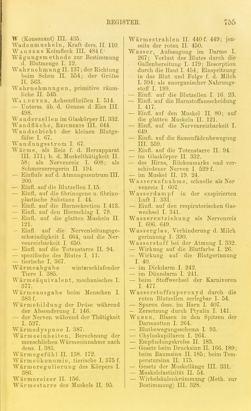 W (Konsonant) III. 435. Wadenniuskeln, Kraft, clers. II. 110. Wag KEKS Keimtleck III. 484 f.- W ä g u n g s m e t h 0 d e zur Bestimmung d. Blutmenge I. 12. W a h r n e h m u n g II. 137; der Richtung heim Sehen II. 554; der Grölse IT. 563. Wahrnehmungen, primitive räum- hche II. 545. Wa l d e y k r , Achsenfihrillen I. 514. —■ Unterss. üb. d. Genese d. Eies III. 498. Wanderzellen im Glaskörper II. 832. Wandfläche, Eeicjierts III. 644. Wand schlicht der kleinen Blutge- fäfse I. 67. Wandungsstrom I. 67. Wärme, als Reiz f. d. Herzapparat III. 171; b. d. Muskelthätigkeit II. 58; als Nervenreiz I. 608; als Schmerzerregerin II. 194. — Einflufs auf d. Atmungszentrum ni. 200. — Einfl. auf die Blutzellen 1.15. — Einfl. auf die fibrinogene u. fibrino- plastische Substanz I. 44. — Einfl. auf die Harnsekretion 1.413. — Einfl. auf den Herzschlag I. 79. — Einfl. auf die glatten Muskeln II. 121. — Einfl. auf die Nervenleitungsge- schwindigkeit I. 664, und die Ner- venreizbarkeit I. 650. — Einfl. auf die Totenstarre II. 94. — spezifische des Blutes I. 11. — tierische I. 367. Wärmeabgabe winterschlafender Tiere I. 385. Wärmeäquivalent, mechanisches I. 377. Wärmeausgabe beim Menschen I. 383 f. Wärmebildung der Drüse während der Absonderung I. 146. — der Nerven während der Thätigkeit I. 527. Wärmedyspnoe I. 387. Wärmeeinheiten, Berechnung der menschlichen Wärmeeinnahme nach dens. 1.383. Wärmegefülil II. 138. 172. Wärmeokonomie, tierische I. 375 f. Wärmeregulierung des Körpers I. 386. Wärmcreizer II. 156. Wärmestarre des Muskels II. 95. Wärmestrahlen II. 440 f. 449; jen- seits der roten II. 450. Wasser, Aufsaugung im Darme I. 267; Verlust des Blutes durch die Gallenbereitung I. 179; Resorption durch die Haut I. 454; Einsi^ritzung in das Blut und Folge f. d. Milch I. 394; als anorganischer Nahrungs- stoff I. 199. — Einfl. auf die Blutzellen I. 16. 23. — Einfl. auf die Harnstoffausscheidung I. 417. — Einfl. auf den Muskel II. 80; auf die glatten Muskeln II. 121. — Einfl. auf die Nervenreizbarkeit I. 649. — Einfl. auf die Samenfädenbewegung III. 559. — Einfl. auf die Totenstarre II. 94. — im Glaskörper II. 332. — des Hirns, Rückenmarks und ver- schiedener Nerven I. 529 f. — im Muskel II. 19. 24. Wasseraufnahme, schnelle als Ner venreiz I. 607. Wasser dampf in der exsj)irierten Luft I. 331. — Einfl. auf den respiratorischen Gas- wechsel I. 341. Wasserentziehung als Nervenreiz I. 606. 649. Wasserglas, Verhinderung d. Milch gerinnung I. 390. Wasserstoff bei der Atmung I. 332. — Wirkung auf die Blutfarbe I. 26. — Wirkung auf die Blutgerinnung I. 40. — im Dickdarm I. 242. — im Dünndarm I. 241. — beim Stoffwechsel der Karnivoren I. 477. Wasserstoffsuperoxyd durch die roten Blutzellen zerlegbar I. 54. — Spuren dess. im Harn I. 407. — Zersetzung durch Ptyalin I. 141. Weber, Blasen in den Spitzen der Darmzotten I. 264. •— Blutbewegungsschema I. 93. — Ohyluskapillaren I. 264. — Empfindungskreise II. 183. — Gesetz beim Drucksinn II. 166. 189; beim Raumsinn II. 185; beim Tem- peratursinn II. 175. — Gesetz der Muskcllänge III. 331. — Muskelelastizität II. 54. — Wirbclsäulonkrümmung (Meth. zur Bestimmung) III. 328.