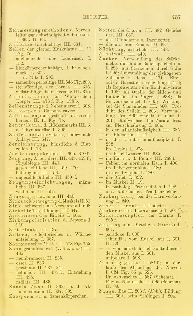 Zeitmessungsmethoden d. Nerveu- leitungsgeschwindigkeit v. Pouillet I. GGa. II. G3. Zellblaso einschichtige III. 631. Zellen der glatten Muskulatur II. 11 Fig. 76. — adelomorphe, der Labdrüsen I. 152. — blutkörperchenhaltige, d. Knochen- marks I. 302. d. Milz I. 295. — samenkörperhaltige III. 548 Fig. 209. — sternförmige, der Coi'nea III. 315. — vielstrahlige, beim Frosche III. 315. Zellenhäufchen am AVoLi'Tschen Körper III. 473 f. Fig. 198 b. Zellenstränge d. NebennierenI. 308. Zellkörper s. Corpora cavern. Zellplatten, quergestreifte, d. Frosch- herzens II. 11 Fig. 75. Zentralkanal d. Rückenmarks III. 3. — d. Thymusdrüse I. 305. Zentralnervensystem, embryonale Anlagern. 647. Zerkleinerung, künstliche d. Blut- zellen I. 16. Zerstreuungskreise II. 365. 370 f. Zeugung, Arten ders. III. 445. 459 f.; Physiologie III. 440. — geschlechtliche III. 459. 470. — heterogene III. 453. — ungeschlechtliche III. 459 f. Zeugungseinrichtungen, männ- liche III. 567. — weibliche III. 505. Zeugungsprozesse III. 440. Z i c k za c k b e w e g u n g d. Muskels II. 51. Zink, schwefeis. als Nervenreiz I. 608. Zirbeldrüse Bildung HL 647. Zirkulierendes Eiweifs I. 464. Zirkumpolaris ation d. Peptone I. 210. Zitterlaute III. 437. Zittern, reflektorisches n. Wärme- entziehung I. 387. ZöLLNEBSches Muster II. 578 Fig. 155. Zona granulosa ext. (v. Bexkden) III. 485. — membranacea II. 235. — ossea II. 236. — pectinata II. 237. 241. ~ pellucida III. 484 f.; Entstehung III. 495. radiata III. 485. Zonula ZiNNii II. 332; b. d. Ak- kommodation II. 397. 399. Zoosi)ermien s. Samenkörperchen. Zotten des Chorion III. 682; Gefäfse das. III. 687. — des Dünndarms s. Darmzotten. — der äui'seren Eihaut III. 634. Züchtung, natürliche III. 448. Zuchtwahl III. 449. Zucker, Verwandlung des Stärke- mehls durch den Bauchspeichel i. s. I. 288; aus Stärkemehl durch Galle I. 226; Umwandlung der glykogenen Substanz in dens. I. 171; Einfl. auf die Harnstoflausscheidung I. 418; als Repräsentant der Kohlenhydrate I. 198; als Quelle der Milch- und Buttersäure im Magen I. 238; als Nervenreizmittel I. 605; Wirkung auf die Samenfäden III. 560; Pro- dukt des Salicin I. 203; Verwand- lung des Stärkemehls in dens. I. 201; Stoffwechsel bei Zusatz dess. zur Fleischnahrung I. 484. — in der Allantoisflüssigkeit III. 685. —■ im Blutserum I. 47. — in der Cerebrospinalflüssigkeit I. 292. — im Chylus I. 278. — im Fruclitwasser III. 685. — im Harn n. d. Piqüre III. 268 f. — Fehlen im normalen Harn I. 406. ■—■ im Lebervenenblut I. 180. —■ in der Lymphe I. 280. — der Milch I. 392. — im Muskel II. 19. — in patholog. Transsudaten I. 292. — s. a. Rohrzucker, Traubenzucker. Zuckergärung bei der Darm Verdau- ung I. 240. Zuckerliarnruhr s. Diabetes. Zuckerprobe TROMMERSche I. 2011: Zuckerresorption im Darme I. 265 f. . , ; Zuckung' ohne Metalle n. Galvani I. 601. — paradoxe I. 600. —• sekundäre vom Muskel aus I. 601. II. 36. — — vom natürlich, sich kontrahieren- den Muskel aus I. 601. — unipolare I. 598. Zuckuugsgesetz I. 584f.; im Ver- laufe des Absterbens der Nerven I. 624 Fig. 66 p. 626. — Pi^LUEGERsches I. 587 (Schema). — RiTTER-NoBiLisches I. 585 (Schema). II. 99. Zunge, Bau IL 203 f. (Abb.); Bildung III. 662; beim Schlingen I. 204.