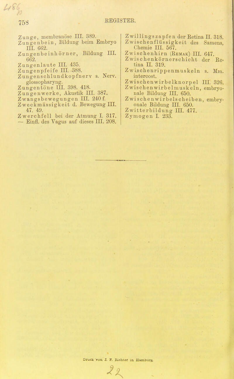 . KEGISTER. Zunge, membranöse III. 389. Zungenbein, Bildung beim Embi-yo III. 662. Zungenbeinhörner, Bildung III. 662. Zungenlaute III. 435. Zungenpfeife III.-388. Zungenschlundkopfnerv s. Nerv. glossopharyng. Zungentöne III. 398. 418. Zungen werke, Akustik III. 387. Zwangsbewegungen III. 240f. Zweckmässigkeit d. Bewegung III. 47. 49. Zwerchfell bei der Atmung I. 317. — Einfl. des Vagus auf dieses III. 208. Zwillingszapfen der Eetina II. 318. Zwischenflüssigkeit des Samens, Chemie III. 567. Zwischenhirn (Eemak) III. 647. Zwischenkörnerschicht der Re- tina II. 319. ZwLschenrippenmuskeln s. Mm. intercost. Zwischenwirbelknorpel III. 326. Z wischen Wirbel muskeln, embryo- nale Bildung III. 650. Zwischenwirbelscheiben, embry- onale Bildung III. 650. Zwitterbildung lU. 477. Zymogen I. 233. Ciuclc von J. P. Bichter ia Hamburg.