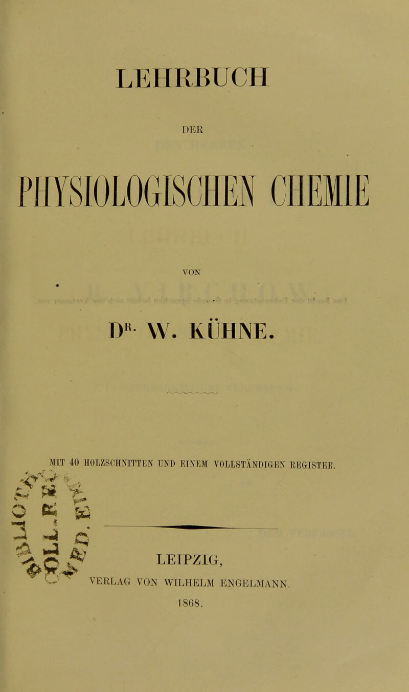 DER PHYSIOLOGISCHEN CHEMIE VON DR W. KÜHNE. MIT 40 HOLZSCHNITTEN UNI) EINEM VOLLSTÄNDIGEN REGISTER. m X* O K & -2 Q s* *4 &>» Leipzig, VERLAG VON WILHELM ENGELMANN. 1868.