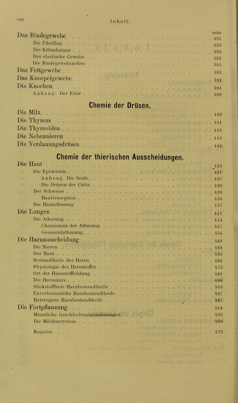 vm In ha II. Das Bindegewebe ^Jjj Die Fibrillen 355 Die Kittsubslanz 3,i-,y Das einstische Gewebe 3G2 Die Bindegewebszellen 3G4 Das Fettgewebe 3G5 Das Knorpelgewebe 382 Die Knochen 3SM Anhang: Der Eiler 399 Chemie der Drüsen. Die Milz 406 Die Thymus 4U Die Thyreoidea 415 Die Nebennieren 415 Die Verdauungsdrüsen 41C Chemie der thierischen Ausscheidungen. Die Haut 423 Die Epidermis 424 Anhang. Die Seide 427 Die Drüsen der Cutis 429 Der Schweiss 429 Hautresorplion 436 Die Hautathmung 437 Die Lungen 441 Die Athmung 443 Chemismus der Athmung 447 Gesammtathmung 454 Die Harnausscheidung 46) Die Nieren . .r. V. '. : V . . . . j 461 Der Harn 465 Bestandteile des Harns 466 Physiologie des Harnstoffes 473 Ort der Harnstoffhildung 481 Die Harnsäure ; .... 486 Stickstofffreie Harnbestandtheile 510 Unverbrennliche Harnbestandtheile 527 Heterogene Harnbestandtheile 5S7 Die Fortpflanzung 54 8 Männliche Geschlech t sa I >so ndoru ng<> n. . . 555 Die Milchsecrelion 558 Begisler 575