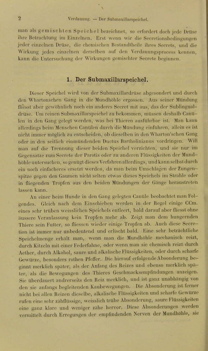 man als gemischten Spei che] bezeichnet, so erfordert doch jede Drüse ihre Betrachtung im Einzelnen. Erst wenn wir die Secretionsbedingungen jeder einzelnen Drüse, die chemischen Beslandtheile ihres Secrets, und die Wirkung jedes einzelnen derselben auf den VerdauungsproceSS kennen, kann die Untersuchung der Wirkungen gemischter Secrete beginnen. 1. Der Submaxillarspeichel. Dieser Speichel wird von der Submaxillardrüse abgesondert und durch den Whartonscheu Gang in die Mundhöhle ergossen. Aus seiner .Mündung fliessl aber gewöhnlich noch ein anderes Secret mit aus, das der Sublingual- drü'se. Um reinen Submaxillarspeichel zubekommen, müssen deshalb Canü- len in den Gang gelegt werden, was bei Thieren ausführbar ist. .Man kann allerdings beim Menschen Canülen durch die Mündung einführen, allein es ist nicht immer möglich zu entscheiden, ob dieselben in den Wharton'schen Gang oder in den seitlich einmündenden Ductus Barlholinianus vordringen. Will man auf die Trennung dieser beiden Speichel verzichten, und sie nur im Gegensatze zum Secrete der Parolis oder zu anderen Flüssigkeiten der Mund- höhle untersuchen, so genügt dieses Verfahren allerdings, und kann selbst durch ein noch einfacheres ersetzt werden, da man beim Umschlagen der Zungen- spitze gegen den Gaumen nicht selten etwas dieses Speichels im Strahle oder in fliegenden Tropfen aus den beiden Mündungen der Gänge heraustreten lassen kann. An einer beim Hunde in den Gang gelegten Canüle beobachtet man Fol- gendes. Gleich nach dem Einschieben werden in der Begel einige CCm. eines sehr trüben weisslichen Speichels entleert, bald darauf aber fliesst ohne äussere Veranlassung kein Tropfen mehr ab. Zeigt man dem hungernden Thiere sein Futter, so fliessen wieder einige Tropfen ab. Auch diese Secre- tion ist immer nur unbedeutend und erlischt bald. Eine sehr beträchtliche Speichelmenge erhält man, wenn man die Mundhöhle mechanisch reizt, durch Kitzeln mit einer Federfahne, oder wenn man sie ohemisch reizt durch Aether, durch Alkohol, saure und alkalische Flüssigkeiten, oder durch scharfe Gewürze, besonders rothen Pfeiler. Die hierauf erfolgende Absonderung be- ginnt merklich später, als der Anfang des Reizes und ebenso merklich spä- ter, als die Bewegungen des Thieres Geschmacksempfindungen anzeigen. Sie Uberdauert andrerseits den Reiz merklich, und ist ganz unabhängig von den sie anfangs begleitenden Kaubewegungen. Die Absonderung ist ferner nicht bei allen Reizen dieselbe, alkalische Flüssigkeiten und scharfe Gewürze rufen eine sehr zähflüssige, weisslich trübe Absonderung, saure Flüssigkeiten eine ganz klare und weniger zähe hervor. Diese Absonderungen werden vermittelt durch Erregungen der empfindenden Nerven der Mundhöhle, sie